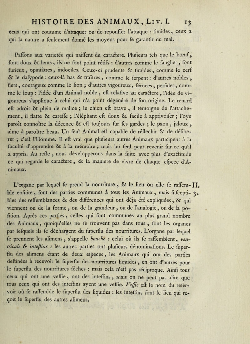 ceux qui ont coutume d’attaquer ou de repoufler l’attaque : timides, ceux a qui la nature a feulement donné les moyens pour fe garantir du mal. Paflbns aux variétés qui naiffent du caraélere. Plufieurs tels que le bœuf, font doux & lents, ils ne font point rétifs : d’autres comme le fanglier, font furieux, opiniâtres, indociles. Ceux-ci prudents & timides, comme le cerf & le dafypode : ceux-là bas & traîtres, comme le ferpent : d’autres nobles , fiers , courageux comme le lion ; d’autres vigoureux, féroces , perfides, com- me le loup : l’idée d’un Animal noble , eft relative au caraélere, l’idée de vi- goureux s’applique à celui qui n’a point dégénéré de fon origine. Le renard eft adroit & plein de malice ; le chien eft brave , il témoigne de l’attache- ment , il flatte & carefle ; l’éléphant eft doux & facile à apprivoifer ; l’oye paroît connoître la décence & eft toujours fur fes gardes ; le paon, jaloux , aime à paroître beau. Un feul Animal eft capable de réfléchir & de délibé- rer ; c’eft l’Homme. Il eft vrai que plufieurs autres Animaux participent à la faculté d’apprendre à la mémoire ; mais lui feul peut revenir fur ce qu’il a appris. Au refte , nous développerons dans la fuite avec plus d’exaélitude ce qui regarde le caraélere, & la maniéré de vivre de chaque efpece d’A- nimaux. L’organe par lequél fe prend la nourriture , & le lieu ou elle fe rafTem-H, ble enfuite, font des parties communes à tous les Animaux , mais fufcepti- j, blés des reflemblances & des différences qui ont déjà été expliquées, & qui viennent ou de la forme, ou de la grandeur, ou de l’analogie, ou de la po- fition. Après ces parties, celles qui font communes au plus grand nombre des Animaux, quoiqu’elles ne fe trouvent pas dans tous , font les organes par lefquels ils fe déchargent du fuperflu des nourritures. L’organe par lequel fe prennent les alimens, s’appelle bouche : celui où ils fe ralfemblent, vert- meule & intejlins : les autres parties ont plufieurs dénominations. Le fuper- flu des alimens étant de deux efpeces , les Animaux qui ont des parties deftinées à recevoir le fuperflu des nourritures liquides, en ont d’autres pour le fuperflu des nourritures féches : mais cela n’eft pas réciproque. Alnfi tous ceux qui ont une veffie, ont des inteftins, mais on ne peut pas dire que tous ceux qui ont des inteftins ayent une veflie. f^ejffie eft le nom du refer- voir où fe rafifemble le fuperflu des liquides : les inteftins font le lieu qui re- çoit le fuperflu des autres alimens.