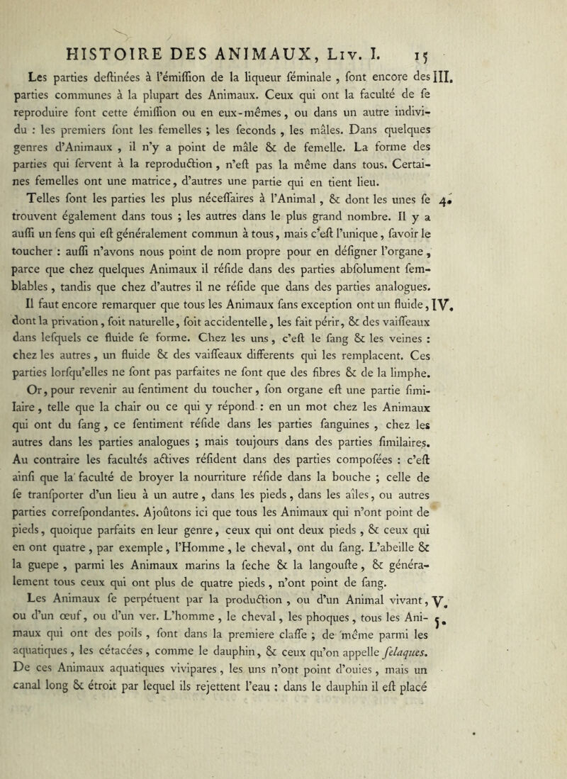 Les parties deftinées à i’émilîlon de la liqueur féminale , font encore des HI, parties communes à la plupart des Animaux. Ceux qui ont la faculté de fe reproduire font cette émilïion ou en eux-mêmes, ou dans un autre indivi- du ; les premiers font les femelles ; les féconds , les mâles. Dans quelques genres d’Animaux , il n’y a point de mâle & de femelle. La forme des parties qui fervent à la reproduftion , n’eft pas la même dans tous. Certai- nes femelles ont une matrice, d’autres une partie qui en tient lieu. Telles font les parties les plus néceffaires à l’Animal, & dont les unes fe 4« trouvent également dans tous ; les autres dans le plus grand nombre. Il y a aufli un fens qui eft généralement commun à tous, mais c^ell; l’unique, favoir le toucher : aufli n’avons nous point de nom propre pour en défigner l’organe, parce que chez quelques Animaux il réfîde dans des parties abfolument fem- blables , tandis que chez d’autres il ne réfide que dans des parties analogues. Il faut encore remarquer que tous les Animaux fans exception ont un fluide, IV, dont la privation, foit naturelle, folt accidentelle, les fait périr, & des valflTeaux dans lefquels ce fluide fe forme. Chez les uns, c’efl: le fang & les veines : chez les autres, un fluide & des vaiflfeaux differents qui les remplacent. Ces parties lorfqu’elles ne font pas parfaites ne font que des fibres & de la limphe. Or, pour revenir au fentiment du toucher, fon organe efl; une partie fimi- lalre , telle que la chair ou ce qui y répond : en un mot chez les Animaux qui ont du fang , ce fentiment réfide dans les parties fanguines , chez les autres dans les parties analogues ; mais toujours dans des parties flmilaire.s. Au contraire les facultés aêlives réfîdent dans des parties compofées : c’eft ainfi que la' faculté de broyer la nourriture réfide dans la bouche ; celle de fe tranfporter d’un lieu à un autre , dans les pieds, dans les ailes, ou autres parties correfpondantes. Ajoûtons ici que tous les Animaux qui n’ont point de pieds, quoique parfaits en leur genre, ceux qui ont deux pieds , & ceux qui en ont quatre , par exemple, l’Homme , le cheval, ont du fang. L’abeille & la guepe , parmi les Animaux marins la feche & la langoufte, & généra- lement tous ceux qui ont plus de quatre pieds , n’ont point de fang. Les Animaux fe perpétuent par la procluêhon , ou d’un Animal vivant, ou d’un œuf, ou d’un ver. L’homme , le cheval, les phoques, tous les Ani- ç, maux qui ont des poils , font dans la première clafTe ; de même parmi les aquatiques , les cétacées, comme le dauphin, & ceux qu’on appelle fdaques. De ces Animaux aquatiques vivipares, les uns n’ont point d’ouies, mais un canal long étroit par lequel ils rejettent l’eau ; dans le dauphin il eft placé