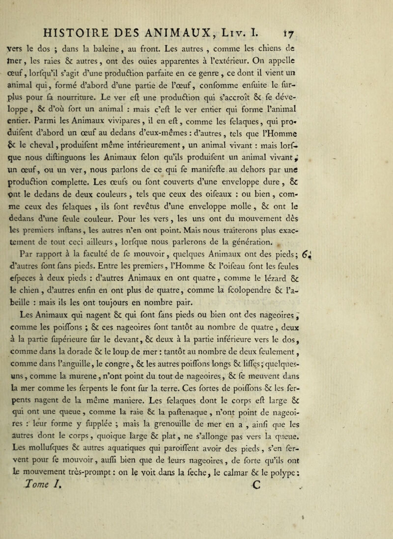 vers le dos ; dans la baleine, au front. Les autres , comme les chiens de fner, les raies & autres, ont des ouies apparentes à l’extérieur. On appelle œuf, lorfqu’il s’agit d’une produélion parfaite en ce genre , ce dont il vient un animal qui, formé d’abord d’une partie de l’œuf, confomme enfuite le fur- plus pour fa nourriture. Le ver eft une produftion qui s’accroît & fe déve- loppe , & d’où fort un animal : mais c’eft le ver entier qui forme l’animal entier. Parmi les Animaux vivipares, il en eft , comme les felaques, qui pro- duifent d’abord un œuf au dedans d’eux-mémes : d’autres, tels que l’Homme ^ le cheval, produifent même intérieurement, un animal vivant : mais lorf- que nous diftinguons les Animaux félon qu’ils produifent un animal vivant^ un œuf, ou un ver, nous parlons de ce qui fe manifefte au dehors par une produéllon complette. Les œufs ou font couverts d’une enveloppe dure, & pnt le dedans de deux couleurs, tels que ceux des oifeaux ; ou bien, com- me ceux des felaques , ils font revêtus d’une enveloppe molle, & ont le dedans d’une feule couleur. Pour les vers, les uns ont du mouvement dès les premiers inftans, les autres n’en ont point. Mais nous traiterons plus exac- tement de tout ceci ailleurs, lorfque nous parlerons de la génération. Par rapport à la faculté de fe mouvoir, quelques Animaux ont des pieds ; 6^ d’autres font fans pieds. Entre les premiers, l’Homme & l’oifeau font les feules efpeces à deux pieds : d’autres Animaux en ont quatre, comme le lézard Sc le chien, d’autres enfin en ont plus de quatre, comme la fcolopendre & l’a- beille : mais ils les ont toujours en nombre pair. Les Animaux qui nagent & qui font fans pieds ou bien ont des nageoires, comme les polffons ; & ces nageoires font tantôt au nombre de quatre, deux à la partie fupérieure fur le devant, 6c deux à la partie Inférieure vers le dos, comme dans la dorade & le loup de mer : tantôt au nombre de deux feulement, comme dans l’anguille, le congre, & les autres poiflbns longs & lifTe^s; quelques- uns , comme la murene, n’ont point du tout de nageoires, & fe meuvent dans la mer comme les ferpents le font fur la terre. Ces fortes de poilTons & les fer- pents nagent de la même maniéré. Les felaques dont le corps eft large & qui ont une queue , comme la raie ôc la paftenaque , n’ont point de nageoi- res : leur forme y fupplée ; mais la grenouille de mer en a , ainfî que les autres dont le corps, quoique large & plat, ne s’allonge pas vers la queue. Les mollufques & autres aquatiques qui paroifTent avoir des pieds, s’en fer- vent pour fe mouvoir, aufïi bien que de leurs nageoires., de forte qu’ils ont le mouvement très-prompt : on le voit dans la feche, le calmar & le polype : Tome /. C t