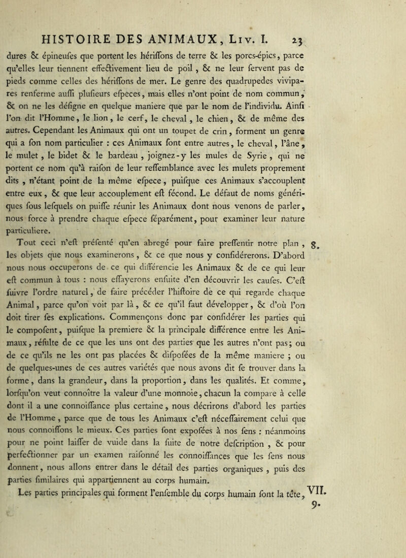 dures & épineufes que portent les hérilTons de terre & les porcs-épics, parce qu’elles leur tiennent effeélivement lieu de poil , & ne leur fervent pas de pieds comme celles des hériflbns de mer. Le genre des quadrupedes vivipa- res renferme aufli plufieurs efpeces, mais elles n’ont point de nom commun , & on ne les défîgne en quelque maniéré que par le nom de l’individu. Ainli • l’on dit l’Homme, le lion, le cerf, le cheval , le chien, & de même des autres. Cependant les Animaux qui ont un toupet de crin, forment un genre qui a fbn nom particulier : ces Animaux font entre autres, le cheval, l’âne , le mulet , le bidet Sc le bardeau , joignez-y les mules de Syrie , qui ne portent ce nom qu’à raifon de leur reffemblance avec les mulets proprement dits , n’étant point de la même efpece, puifque ces Animaux s’accouplent entre eux, & que leur accouplement eft fécond. Le défaut de noms généri- ques fous lefquels on puilfe réunir les Animaux dont nous venons de parler, nous force à prendre chaque efpece féparément, pour examiner leur nature particulière. Tout ceci n’eft préfenté qu’en abrégé pour faire preflentir notre plan , les objets que nous examinerons , & ce que nous y confidérerons. D’abord nous nous occuperons de ce qui différencie les Animaux & de ce qui leur eft commun à tous : nous eftayerons enfuite d’en découvrir les caufes. C’eft fuivre l’ordre naturel, de faire précéder l’hiftoire de ce qui regarde chaque Animal, parce qu’on voit par là, & ce qu’il faut développer, & d’où l’on doit tirer fes explications. Commençons donc par confidérer les parties qui le compofent, puifque la première & la principale différence entre les Ani- maux, réfulte de ce que les uns ont des parties que les autres n’ont pas; ou de ce qu’ils ne les ont pas placées difpofées de la même maniéré ; ou de quelques-unes de ces autres variétés que nous avons dit fe trouver dans la forme, dans la grandeur, dans la proportion, dans les qualités. Et comme, lorfqu’on veut connoître la valeur d’une monnoie, chacun la compare à celle dont il a une connoiffance plus certaine , nous décrirons d’abord les parties de l’Homme, parce que de tous les Animaux c’eft néceffairement celui que nous connoiffons le mieux. Ces parties font expofées à nos fens ; néanmoins pour ne point laiffer de vuide dans la fuite de notre defcription , & pour perfeélionner par un examen raifonné les connoiffances que les fens nous donnent, nous allons entrer dans le détail des parties organiques , puis des parties fimilaires qui appartiennent au corps humain. Les parties principales qui forment l’enfemble du corps humain font la tête,