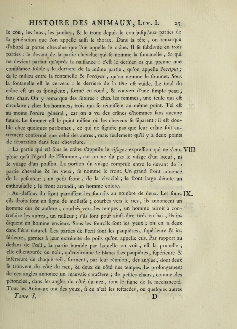 le cou, les bras, les jambes, & le tronc depuis le cou jufqu’aux parties de la génération que l’on appelle aufli le thorax. Dans la tête , on remarque d’abord la partie chevelue que l’on appelle le crâne. Il fe fubdivlfe en trois parties : le devant de la partie chevelue qui fe nomme la fontanelle , & qui ne devient parfait qu’après la naiffance : c’eft le dernier os qui prenne une confi/Iance folide ; le derrière de la même partie , qu’on appelle Vocciput ; & le milieu entre la fontanelle & Vocciput , qu’on nomme le fommet. Sous la fontanelle eft le cerveau : le derrière de la tête eft vulde. Le total du crâne eft un os fpongieux , formé en rond , & couvert d’une fimple peau , fans chair. On y remarque des futures : chez les femmes, une feule qui eft circulaire; chez les hommes, trois qui fe réuniflent au même point. Tel eft au moins l’ordre général , car on a vu des crânes d’hommes fans aucune future. Le fommet eft le point milieu où les cheveux fe féparent : il eft dou- ble chez quelques perfonnes , ce qui ne lignifie pas que leur crâne foit au- trement conformé que celui des autres , mais feulement qu’il y a deux points de féparation dans leur chevelure. La partie qui eft fous le crâne s’appelle le vifage : expreflion qui ne s’em- VIII ploie qu’à l’égard de l’Homme , car on ne dit pas le vifage d’un bœuf, ni le vifage d’un poiftbn. La portion du vifage comprife entre le devant de la partie chevelue & les yeux, fe nomme le front. Un grand front annonce de la pefanteur ; un petit front , de la vivacité ; le front large dénote un enthoufiafte ; le front arrondi, un homme colere. Au-deflbus du frpnt paroilTent les fourcils au nombre de deux. Les four-IX. cils droits font un figne de mollelTe ; courbés vers le nez, ils annoncent un homme dur & auftere ; courbés vers les tempes , un homme adroit à con- trefaire les autres, un railleur ; s’ils font pour ainfi-dire tirés en bas , ils in- diquent un homme envieux. Sous les fourcils font les yeux ; on en a deux dans l’état naturel. Les parties de l’œil font les paupières, fupérieure & in- férieure , garnies à leur extrémité de poils qu’on appelle cils. Par rapport au dedans de l’œil , la partie humide par laquelle on voit, eft la prunelle ; elle eft entourée du noir, qu’environne le blanc. Les paupières, fupérieure & inférieure de chaque œil, forment, par leur réunion, des angles, dont deux fe trouvent du côté du nez, & deux du côté des tempes. Le prolongement de ces angles annonce un mauvais caraélere ; de petites chairs, comme des pétoncles , dans les angles du côté du nez, font le figne de la méchanceté. Tous les Animaux ont des yeux, fi ce n’eft les teftacées, ou quelques autres Tome I, D