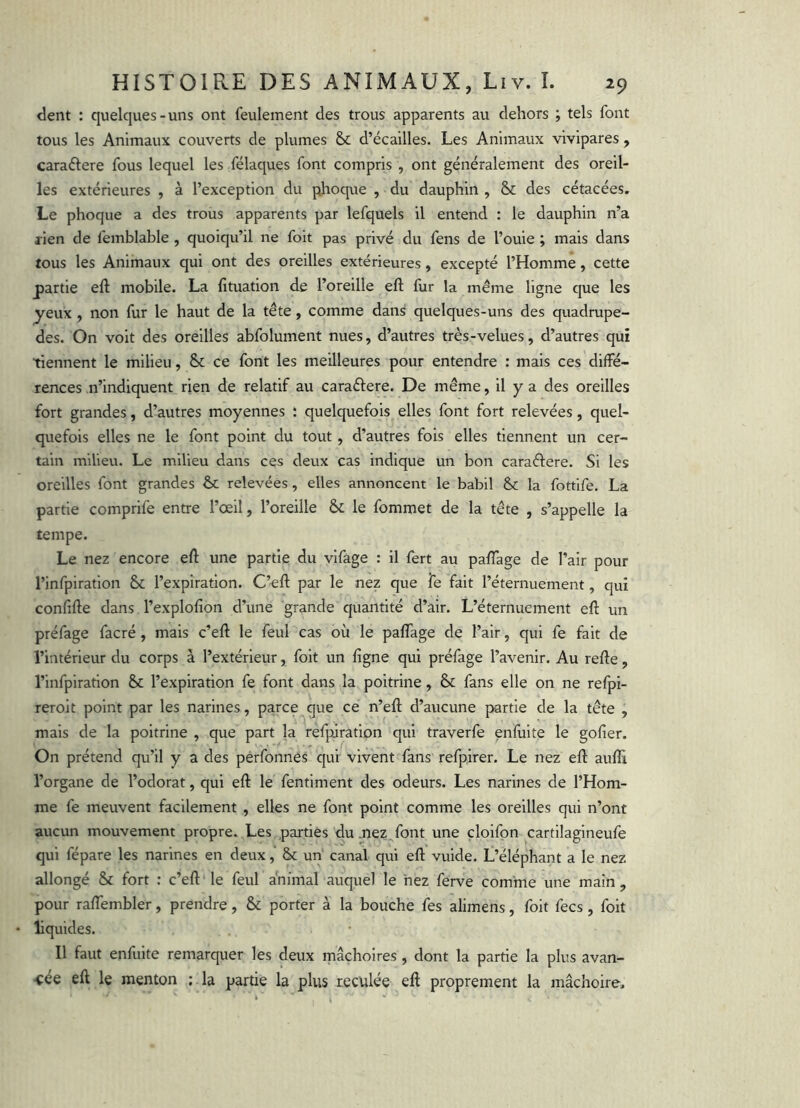 <lent : quelques-uns ont feulement des trous apparents au dehors ; tels font tous les Animaux couverts de plumes & d’écailles. Les Animaux vivipares, caraéfere fous lequel les félaques font compris , ont généralement des oreil- les extérieures , à l’exception du phoque , du dauphin , & des cétacées. Le phoque a des trous apparents par lefquels il entend : le dauphin n’a rien de femblable , quoiqu’il ne foit pas privé du fens de l’ouie ; mais dans tous les Animaux qui ont des oreilles extérieures, excepté l’Homme, cette partie eft mobile. La lltuation de l’oreille eft fur la même ligne que les yeux , non fur le haut de la tête, comme dans quelques-uns des quadrupe- des. On voit des oreilles abfolument nues, d’autres très-velues, d’autres qui tiennent le milieu, & ce font les meilleures pour entendre : mais ces diffé- rences n’indiquent rien de relatif au caraélere. De même, il y a des oreilles fort grandes, d’autres moyennes : quelquefois elles font fort relevées, quel- quefois elles ne le font point du tout, d’autres fois elles tiennent un cer- tain milieu. Le milieu dans ces deux cas indique un bon caraftere. Si les oreilles font grandes & relevées, elles annoncent le babil &: la fotfife. La partie comprife entre l’œil, l’oreille &; le fommet de la tête , s’appelle la tempe. Le nez encore eft une partie du vifâge : il fert au palTage de l’air pour l’infpiration & l’expiration. C’eft par le nez que fe fait l’éternuement, qui confifte dans l’explofion d’une grande quantité d’air. L’éternuement eft un préfage facré, mais c’eft le feul cas où le palfage de l’air, qui fe fait de l’intérieur du corps à l’extérieur, foit un ligne qui préfage l’avenir. Au refte, l’infpiration & l’expiration fe font dans la poitrine, & fans elle on ne refpi- reroit point par les narines, parce que ce n’eft d’aucune partie de la tête , mais de la poitrine , que part la refpiration qui traverfe enfuite le gofier. On prétend qu’il y a des pérfonnes qui vivent fans refpirer. Le nez eft aufli l’organe de l’odorat, qui eft le fentiment des odeurs. Les narines de l’Hom- me fe meuvent facilement , elles ne font point comme les oreilles qui n’ont aucun mouvement propre. Les parties du .nez font une çloifpn cartilagineufe qui fépare les narines en deux, Sc un canal qui eft vuide. L’éléphant a le nez allongé & fort : c’eft le feul animal auquel le nez ferve comme une main, pour raftembler, prendre, & porter à la bouche fes alimens, foit fecs, foit liquides. Il faut enfuite remarquer les deux mâchoires , dont la partie la plus avan- cée eft le menton ; la partie la plus reculée eft proprement la mâchoire.
