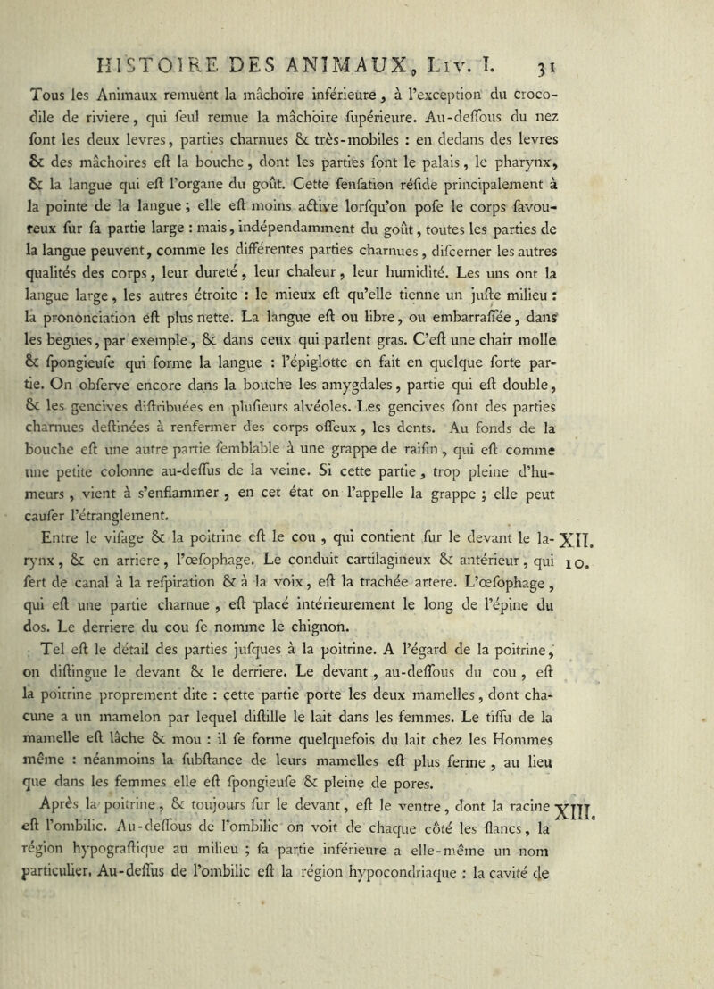 Tous les Animaux remuent la mâchoire inférieure, à l’exception du croco- dile de riviere, qui feul remue la mâchoire fupérieure. Au-delTous du nez font les deux levres, parties charnues très-mobiles : en dedans des levres & des mâchoires eft la bouche, dont les parties font le palais, le pharynx, & la langue qui eft l’organe du goût. Cette fenfation réfrde principalement à la pointe de la langue ; elle eft moins aéliye lorfqu’on pofe le corps favou- reux fur fa partie large : mais, indépendamment du goût, toutes les parties de la langue peuvent, comme les différentes parties charnues , difcerner les autres qualités des corps, leur dureté, leur chaleur, leur humidité. Les uns ont la langue large, les autres étroite : le mieux eft qu’elle tienne un jufte milieu : la prononciation éft plus nette. La langue eft ou libre, ou embarraftee, dans les begues, par exemple, & dans ceux qui parlent gras. C’eft une chair molle & fpongieufe qui forme la langue : l’épiglotte en fait en quelque forte par- tie. On obferve encore dans la bouche les amygdales, partie qui eft double, 6c les gencives diftribuées en plufieurs alvéoles. Les gencives font des parties charnues deftinées à renfermer des corps offeux , les dents. Au fonds de la bouche eft une autre partie femblable à une grappe de raiftn, qui eft comme une petite colonne au-deftus de la veine. Si cette partie , trop pleine d’hu- meurs , vient à s’enflammer , en cet état on l’appelle la grappe ; elle peut caufer l’étranglement. Entre le vifage & la poitrine eft le cou , qvfi contient fur le devant le la- XII. r)'nx, 6c en arriéré, l’œfophage. Le conduit cartilagineux & antérieur, qui lo. fert de canal à la refpiration ôc à la voix, eft la trachée artere. L’œfophage , qui eft une partie charnue , eft placé intérieurement le long de l’épine du dos. Le derrière du cou fe nomme le chignon. Tel eft le détail des parties jufques à la poitrine. A l’égard de la poitrine, on diftingue le devant 6c le derrière. Le devant , au-deflbus du cou , eft la poitrine proprement dite : cette partie porte les deux mamelles, dont cha- cune a un mamelon par lequel diftille le lait dans les femmes. Le tiflu de la mamelle eft lâche 6c mou : il fe forme quelquefois du lait chez les Hommes même : néanmoins la fubftance de leurs mamelles eft plus ferme , au lieu que dans les femmes elle eft fpongieufe 6c pleine de pores. Après la poitrine, 6c toujours fur le devant, eft le ventre, dont la racine eft l’ombilic. Au-c1eftbus de romblllc on voit de chaque côté les flancs, la région hypograftique au milieu ; fa partie inférieure a elle-même un nom particulier, Au-deflus de l’ombilic eft la région hypocondriaque ; la cavité de