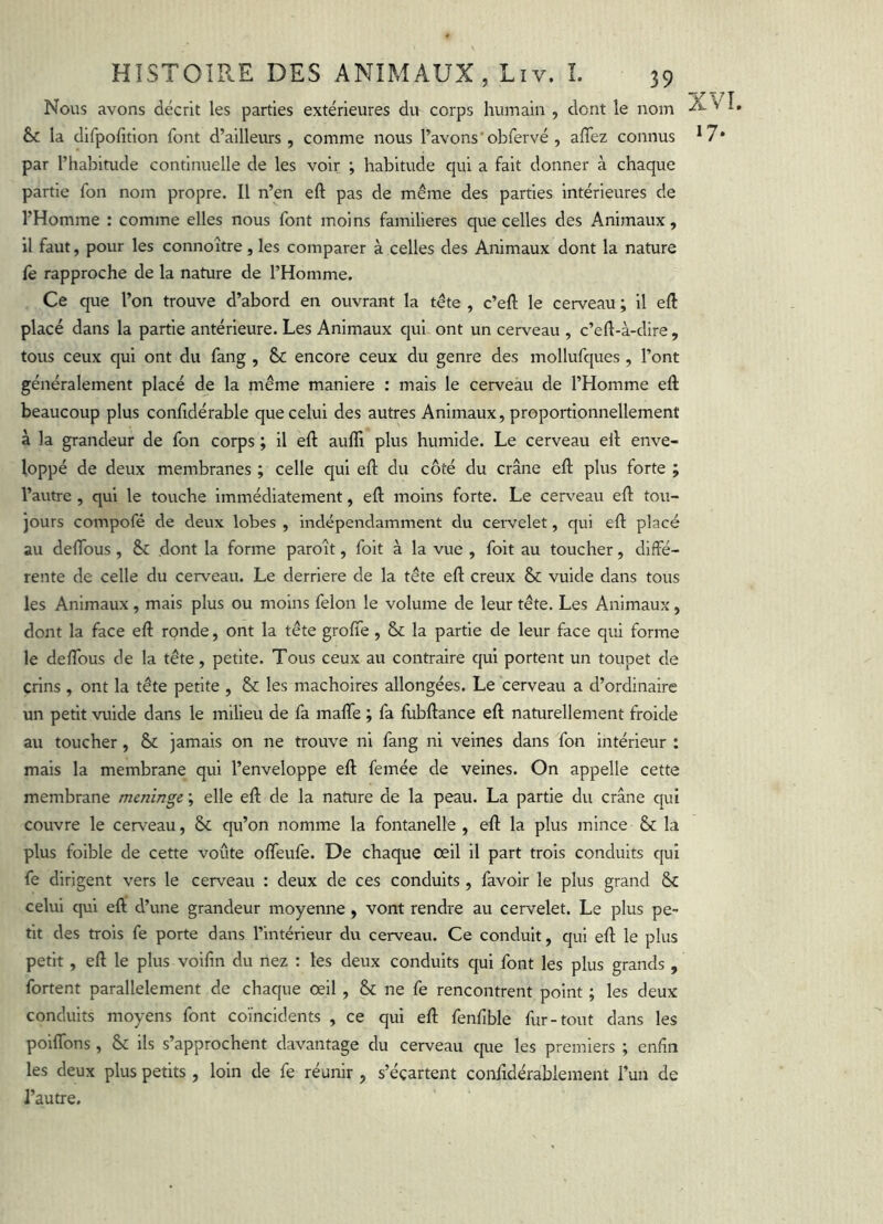 Nous avons décrit les parties extérieures du corps humain , dont le nom & la difpohtion font d’ailleurs, comme nous l’avons’ob fervé , aflez connus *7* par l’habitude continuelle de les voir ; habitude qui a fait donner à chaque partie fon nom propre. Il n’en eft pas de même des parties intérieures de l’Homme : comme elles nous font moins familières que celles des Animaux, il faut, pour les connoître, les comparer à celles des Animaux dont la nature fe rapproche de la nature de l’Homme. Ce que l’on trouve d’abord en ouvrant la tête , c’eft le cerveau ; il eft placé dans la partie antérieure. Les Animaux qui ont un cerveau , c’eft-à-dire, tous ceux qui ont du fang , & encore ceux du genre des mollufques , l’ont généralement placé de la même maniéré : mais le cerveau de l’Homme eft beaucoup plus confidérable que celui des autres Animaux, proportionnellement à la grandeur de fon corps ; il eft auffi plus humide. Le cerveau eil enve- loppé de deux membranes ; celle qui eft du côté du crâne eft plus forte ; l’autre , qui le touche immédiatement, eft moins forte. Le cerv'eau eft tou- jours compofé de deux lobes , indépendamment du cei'velet, qui eft placé au deftbus, & dont la forme paroît, foit à la vue , foit au toucher, diffé- rente de celle du cerveau. Le derrière de la tête eft creux & vuide dans tous les Animaux, mais plus ou moins félon le volume de leur tête. Les Animaux, dont la face eft ronde, ont la tête grofte, & la partie de leur face qui forme le deffous de la tête, petite. Tous ceux au contraire qui portent un toupet de crins , ont la tête petite , & les mâchoires allongées. Le cerveau a d’ordinaire un petit vuide dans le milieu de fa maffe ; fa fubftance eft naturellement froide au toucher , & jamais on ne trouve ni fang ni veines dans fon intérieur : mais la membrane qui l’enveloppe eft femée de veines. On appelle cette membrane mminge ; elle eft de la nature de la peau. La partie du crâne qui couvre le cerveau, & qu’on nomme la fontanelle , eft la plus mince & la plus foible de cette voûte ofleufe. De chaque œil il part trois conduits qui fe dirigent vers le cerveau : deux de ces conduits , favoir le plus grand & celui qui eft d’une grandeur moyenne , vont rendre au cervelet. Le plus pe- tit des trois fe porte dans l’intérieur du cerveau. Ce conduit, qui eft le plus petit, eft le plus volfin du nez : les deux conduits qui font les plus grands , fortent parallèlement de chaque œil , & ne fe rencontrent point ; les deux conduits moyens font coïncidents , ce qui eft fenfîble fur-tout dans les poiftbns, ils s’approchent davantage du cerveau cjue les premiers ; enfin les deux plus petits, loin de fe réunir , s’écartent conftdérablement l’un de l’autre.