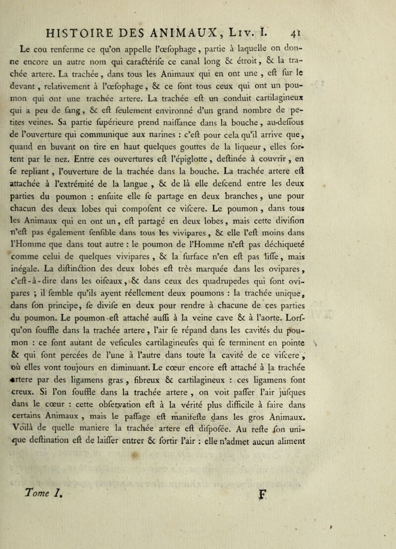 Le cou renferme ce qu’on appelle rœfophage, partie à laquelle on don- ne encore un autre nom qui caradérife ce canal long & étroit, & la tra- chée artere. La trachée, dans tous les Animaux qui en ont une , eft fur le devant, relativement à l’œfophage, & ce font tous ceux qui ont un pou- mon qui ont une trachée artere. La trachée eft un conduit cartilagineux qui a peu de fang, & eft feulement environné d’un grand nombre de pe- tites veines. Sa partie fupérieure prend naiflance dans la bouche, au-deftbus de l’ouverture qui communique aux narines ; c’eft pour cela qu’il arrive que, quand en buvant on tire en haut quelques gouttes de la liqueur, elles for- tent par le nez. Entre ces ouvertures eft l’épiglotte , deftinée à couvrir, en fe repliant, l’ouverture de la trachée dans la bouche. La trachée artere eft attachée à l’extrémité de la langue , & de là elle defcend entre les deux parties du poumon : enfuite elle fe partage en deux branches, une pour chacun des deux lobes qui compofent ce vifcere. Le poumon , dans tous les Animaux qui en ont un, eft partagé en deux lobes, mais cette divlfîon Ti’eft pas également fenftble dans tous les vivipares , Se elle l’eft moins dans l’Homme que dans tout autre : le poumon de l’Homme n’eft pas déchiqueté comme celui de quelques vivipares , & la furface n’en eft pas lifte, mais inégale. La diftinélion des deux lobes eft très marquée dans les ovipares, c’eft-à-dire dans les oifeaux, & dans ceux des quadrupedes qui font ovi- pares ; il femble qu’ils ayent réellement deux poumons : la trachée unique, dans fon principe, fe divlfe en deux pour rendre à chacune de ces parties du poumon. Le poumon-eft attaché aufll à la veine cave & à l’aorte. Lorf- qu’on fouffle dans la trachée artere, l’air fe répand dans les cavités du pou- mon : ce font autant de veficules cartilagineufes qui fe terminent en pointe & qui font percées de l’une à l’autre dans toute la cavité de ce vifcere , t)ù elles vont toujours en diminuant. Le cœur encore eft attaché à la trachée ♦rtere par des ligamens gras , fibreux & cartilagineux : ces ligamens font creux. Si l’on fouffle dans la trachée artere , on voit paftér l’air jufques dans le cœur : cette obfeiyation eft à la vérité plus difficile à faire dans certains Animaux , mais le paflage eft manifefte dans les gros Animaux. Voilà de quelle maniéré la trachée artere eft difpofée. Au refte fon uni- <5ue deftination eft de laiftTer entrer & fortir l’air : elle n’admet aucun aliment Tome /, F