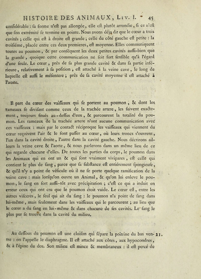 confidérable : fa forme n’eft pas allongée, elle eft plutôt arrondie, fi ce n'efl que fon extrémité fe termine en pointe. Nous avons dej^ dit que le cœur a trois cavités ; celle qui eft à droite eft grande ; celle du côté gauche eft petite : la troifiiéme, placée entre ces deux premières, eft moyenne. Elles communiquent toutes au poumon, & par conféquent les deux petites cavités aufll-bien que la grande , quoique cette communication ne foit fort fenftble qu’à l’égard d’une feule. Le cœur , près de fa plus grande cavité & dans fa partie infé- rieure , relativement à fa pofttion , eft attaché à la veine cave , le long de laquelle eft aufli le méfentere ; près de fa cavité moyenne il eft attaché à l’aorte. Il part du cœur des vaifteaux qui fe portent au poumon j &c dont les rameaux fe divifant comme ceux de la trachée artere , les fuivent exaéle- ment, toujours fitués au - delfus d’eux , & parcourent la totalité du pou- mon. Les rameaux de la trachée artere n’ont aucune communication avec ces vaifteaux : mais par le contaél: réciproque les vaifteaux qui viennent du cœur reçoivent l’air & le font palTer au cœur, où leurs troncs s’ouvrent, l’un dans la cavité droite , l’autre dans la cavité gauche. Nous décrirons ail- leurs la veine cave & l’aorte, & nous parlerons dans un même lieu de ce qui regarde chacune d’elles. De toutes les parties du corps, le poumon dans les Animaux qui en ont un & qui font vraiment vivipares , eft celle qui contient le plus de fang , parce que fa fubftance eft entièrement fpongieufe, & qu’il n’y a point de véftcule où il ne fe porte quelque ramification de la veine cave : mais lorfqu’on ouvre un Animal, & qu’on lui enleve le pou- mon, le fang en fort aulTi-tôt avec précipitation ; c’eft ce qui a induit en erreur ceux qui ont cru que le poumon étoit vuide. Le cœur eft, entre les autres vifceres, le feul qui ait du fang : le poumon n’a point de fang dans lui-même , mais feulement dans les vailfeaux qui le parcourent ; au lieu que le cœur a du fang en lui - même & dans chacune de fes cavités. Le* fang le plus pur fe trouve dans la cavité du milieu. Au delTous du poumon eft une cloifon qui fépare la poitrine du bas ven- 21 tre : on l’appelle le diaphragme. Il eft attaché aux côtes, aux hypocondres, & à l’épine du dos. Son milieu eft mince & membraneux : il eft percé de