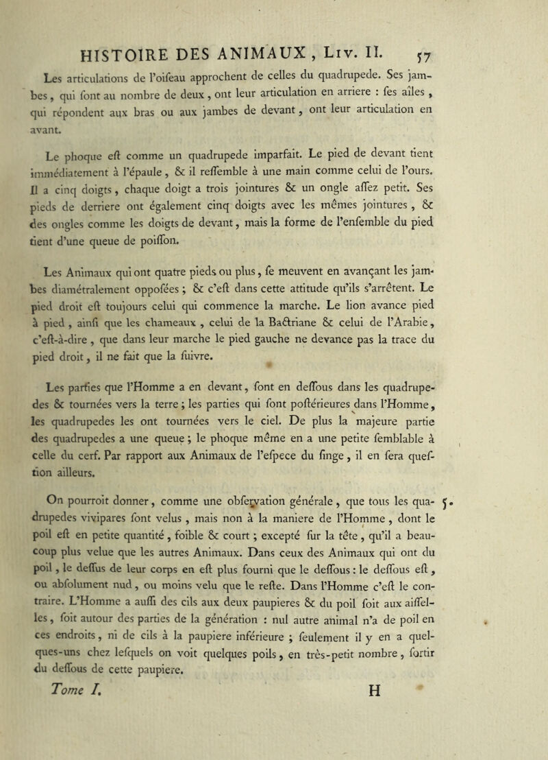 Les articulations de l’oifeau approchent de celles du quadrupede. Ses jam- bes f qui font au nombre de deux , ont leur articulation en arriéré : fes ailes , qui répondent aux bras ou aux jambes de devant, ont leur articulation en avant. Le phoque eft comme un quadrupede Imparfait. Le pied de devant tient immédiatement à l’épaule, & il relTemble à une main comme celui de l’ours. Il a cinq doigts , chaque doigt a trois jointures & un ongle affez petit. Ses pieds de derrière ont également cinq doigts avec les mêmes jointures , & des ongles comme les doigts de devant, mais la forme de l’enfemble du pied tient d’une queue de poiflbn. Les Animaux qui ont quatre pieds ou plus, fe meuvent en avanqant les jam- bes diamétralement oppofées ; & c’eft dans cette attitude qu’ils s’arrêtent. Le pied droit eft toujours celui qui commence la marche. Le lion avance pied à pied , ainll que les chameaux , celui de la Baftriane & celui de l’Arabie , c'eft-à-dire , que dans leur marche le pied gauche ne devance pas la trace du pied droit, il ne fait que la fuivre. Les parties que l’Homme a en devant, font en deflbus dans les quadrupe- des & tournées vers la terre ; les parties qui font poftérieures dans l’Homme, les quadrupedes les ont tournées vers le ciel. De plus la majeure partie des quadrupedes a une queue ; le phoque même en a une petite femblable à celle du cerf. Par rapport aux Animaux de l’efpece du finge, il en fera quef- tlon ailleurs. On pourroit donner, comme une obfei;vation générale, que tous les qua- J. drupedes vivipares font velus , mais non à la maniéré de l’Homme , dont le poil eft en petite quantité, foible & court ; excepté fur la tête, qu’il a beau- coup plus velue que les autres Animaux. Dans ceux des Animaux qui ont du poil, le deffus de leur corps en eft plus fourni que le deflbus : le deftbus eft , ou abfolument nud, ou moins velu que le refte. Dans l’Homme c’eft le con- traire. L’Homme a aufli des cils aux deux paupières & du poil foit aux ailfel- les, foit autour des parties de la génération : nul autre animal n’a de poil en ces endroits, ni de cils à la paupière inférieure ; feulement II y en a quel- ques-uns chez lefquels on voit quelques poils, en très-petit nombre, fortir du deftbus de cette paupière. Tome /. H