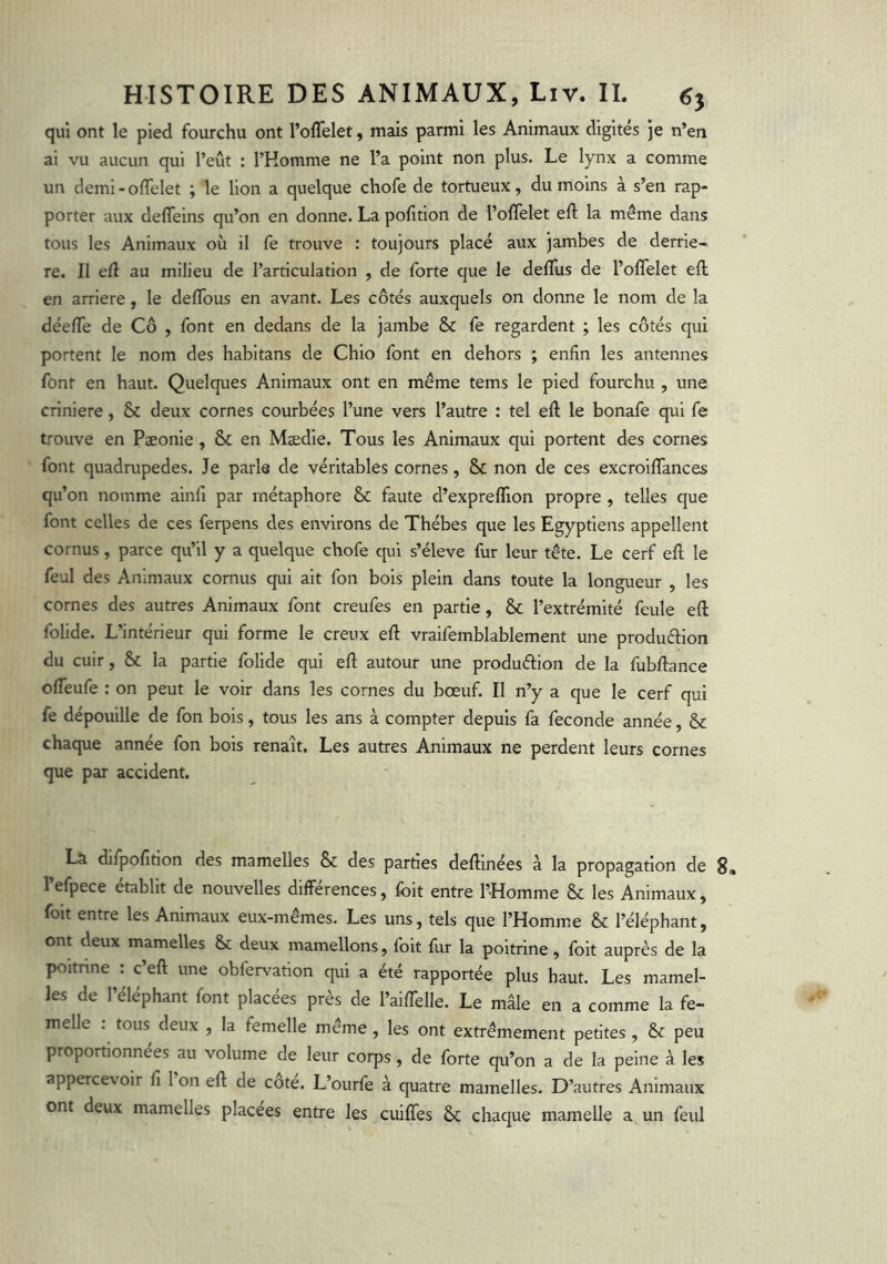 qui ont le pied fourchu ont l’offelet, mais parmi les Animaux digités )e n’en ai vu aucun qui l’eût : l’Homme ne l’a point non plus. Le lynx a comme un demi-oflelet ; le lion a quelque chofe de tortueux, du moins à s’en rap- porter aux deffeins qu’on en donne. La pofition de l’olTelet eft la même dans tous les Animaux où il fe trouve : toujours placé aux jambes de derriè- re. II efl au milieu de l’articulation , de forte que le delTus de l’olTelet eft en arriéré, le deftbus en avant. Les côtés auxquels on donne le nom de la déefle de Cô , font en dedans de la jambe & fe regardent ; les côtés qui portent le nom des habitans de Chlo font en dehors ; enfin les antennes font en haut. Quelques Animaux ont en même tems le pied fourchu , une crinière, & deux cornes courbées l’une vers l’autre : tel eft le bonafe qui fe trouve en Pæonie, & en Mædie. Tous les Animaux qui portent des cornes font quadrupedes. Je parle de véritables cornes, & non de ces excroiflances qu’on nomme ainfi par métaphore & faute d’expreffion propre , telles que font celles de ces ferpens des environs de Thébes que les Egyptiens appellent cornus, parce qu’il y a quelque chofe qui s’élève fur leur tête. Le cerf eft le feul des Animaux cornus qui ait fon bois plein dans toute la longueur , les cornes des autres Animaux font creufes en partie, & l’extrémité feule eft folide. L’intérieur qui forme le creux eft vraifemblablement une produftion du cuir, & la partie folide qui eft autour une produérion de la fubftance ofteufe ; on peut le voir dans les cornes du bœuf. Il n’y a que le cerf qui fe dépouille de fon bois, tous les ans à compter depuis fa fécondé année, & chaque année fon bois renaît. Les autres Animaux ne perdent leurs cornes que par accident. La difpofition des mamelles & des parties deftinées à la propagation de g, l’efpece établit de nouvelles différences, foit entre l’Homme & les Animaux, foit entre les Animaux eux-mêmes. Les uns, tels que l’Homme & l’éléphant, ont deux mamelles Se deux mamellons, foit fur la poitrine, foit auprès de la poitrine : c’eft une obfervatlon qui a été rapportée plus haut. Les mamel- les de l’éléphant font placées près de l’aiffelle. Le mâle en a comme la fe- melle . tous deux , la femelle même, les ont extrêmement petites , & peu proportionnées au volume de leur corps, de forte qu’on a de la peine à les appercevoir fi 1 on eft de cote. L’ourfe à quatre mamelles. D’autres Animaux ont deux mamelles placées entre les cuiffes & chaque mamelle a un feul