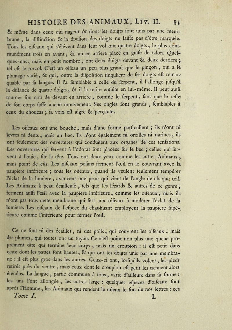 & même dans ceux qui nagent & dont les doigts font unis par une mem- brane , la diftinêlion & la divifion des doigts ne laiffe pas d’être marquée. Tous les oifeaux qui s’élèvent dans leur vol ont quatre doigts, le plus com- munément trois en avant, & un en arriéré place en guife de talon. Quel- ques-uns, mais en petit nombre, ont deux doigts devant & deux derrière ; tel eft le torcoL C’eft un oifeau un peu plus grand que le pinçon , qui a le plumage varié, & qui, outre la difpofition fînguliere de fes doigts eft remar- quable par fa langue. 11 l’a femblable à celle du ferpent, il l’allonge jufqu’à la diftance de quatre doigts, & il la retire enfuite en lui-même. Il peut auflt tourner fon cou de devant en arriéré , comme le ferpent, fans que le refte de fon corps fafle aucun mouvement. Ses ongles font grands , femblables à ceux du choucas ; là voix eft aigre & perçante. Les oifeaux ont une bouche, mais d’une forme particulière ; ils n’ont ni levres ni dents , mais un bec. Ils n’ont également ni oreilles ni narines, ils ont feulement des ouvertures qui conduifent aux organes de ces fenfations. Les ouvertures qui fervent à l’odorat font placées fur le bec ; celles qui fer- vent à l’ouie, fur la tête. Tous ont deux yeux comme les autres Animaux, mais point de cils. Les oifeaux pefans ferment l’œil en le couvrant avec la paupière inférieure ; tous les oifeaux, quand ils veulent feulement tempérer Féclat de la lumière, avancent une peau qui vient de l’angle de chaque œil. Les Animaux à peau écailleufe , tels que les lézards & autres de ce genre, ferment aufll l’œil avec la paupière inférieure, comme les oifeaux, mais ils n’ont pas tous cette membrane qui fert aux oifeaux à modérer l’éclat de la lumière. Les oifeaux de l’efpece du chat-huant employent la paupière fupé- rieure comme l’inférieure pour fermer l’œil. Ce ne font ni des écailles, ni des poils, qui couvrent les oifeaux , mais des plumes, qui toutes ont un tuyau. Ce n’eft point non plus une queue pro- prement dite qui termine leur corps , mais un croupion : il eft petit dans ceux dont les pattes font hautes, Sc qui ont les doigts unis par une membra- ne : il eft plus gros dans les autres. Ceux-ci ont, lorfqu’ils volent, les pieds retirés près du ventre, mais ceux dont le croupion eft petit les tiennent alors étendus. La langue, partie commune à tous , varie d’ailleurs dans fa forme : les uns l’ont allongée , les autres large : quelques efpeces d’oifeaux font apres l’Homme , les Animaux qui rendent le mieux le fon de nos lettres : ces