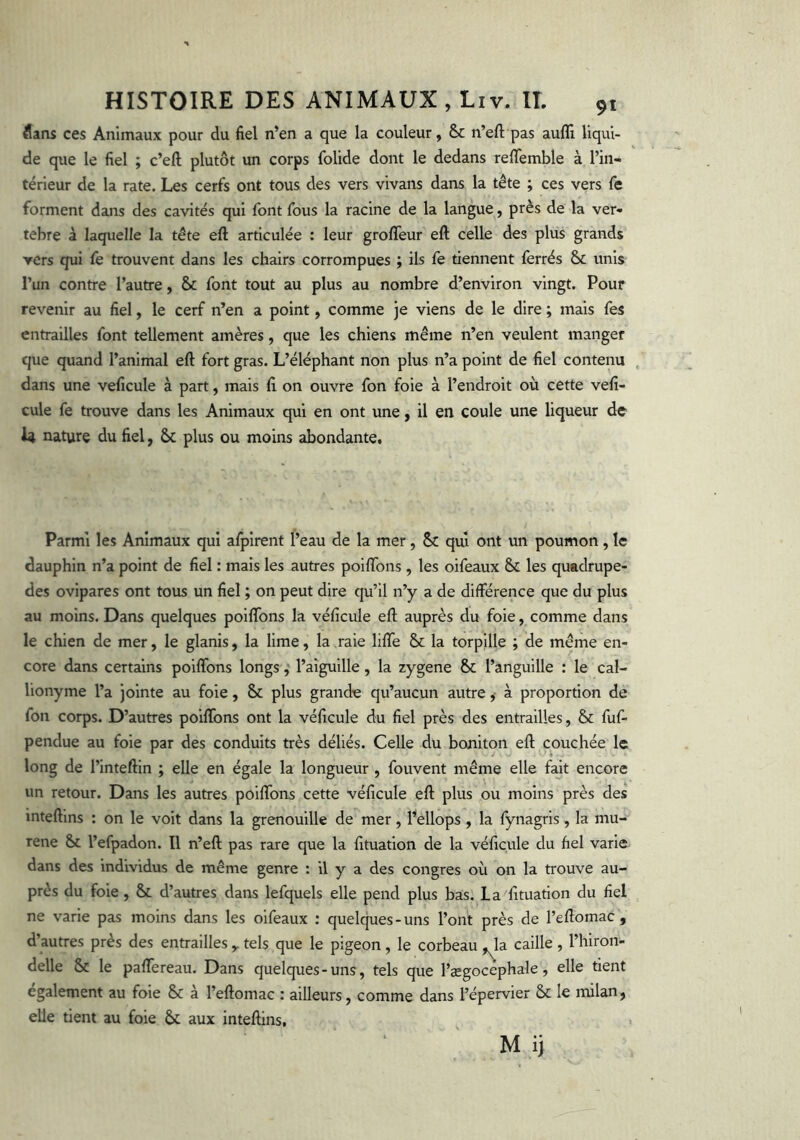 flans ces Animaux pour du fiel n’en a que la couleur, &c n’eft pas auflî liqui- de que le fiel ; c’eft plutôt un corps folide dont le dedans refifemble à l’in- térieur de la rate. Les cerfs ont tous des vers vivaiis dans la tête ; ces vers fe forment dans des cavités qui font fous la racine de la langue, près de la ver- tèbre à laquelle la tête eft articulée : leur grofleur eft celle des plus grands ▼ers qui fe trouvent dans les chairs corrompues ; ils fe tiennent ferrés & unis l’un contre l’autre, & font tout au plus au nombre d’environ vingt. Pour revenir au fiel, le cerf n’en a point, comme je viens de le dire ; mais fes entrailles font tellement amères, que les chiens même n’en veulent manger que quand l’animal eft fort gras. L’éléphant non plus n’a point de fiel contenu dans une veficule à part, mais fi on ouvre fon foie à l’endroit où cette vefî- cule fe trouve dans les Animaux qui en ont une, il en coule une liqueur de I4 nature du fiel, plus ou moins abondante. Parmi les Animaux qui aljjirent l’eau de la mer, & qui ont un poumon, le dauphin n’a point de fiel : mais les autres poiflbns , les oifeaux & les quadrupe- des ovipares ont tous un fiel ; on peut dire qu’il n’y a de différence que du plus au moins. Dans quelques poiflbns la véficule eft auprès du foie, comme dans le chien de mer, le glanis, la lime, la raie lifle & la torpille ; de même en- core dans certains poiflbns longs ^ l’aiguille, la zygene & l’anguille : le cal- lionyme l’a jointe au foie, 8>c plus grande qu’aucun autre ,• à proportion de fon corps. D’autres poiflbns ont la véficule du fiel près des entrailles, & fuf- pendue au foie par des conduits très déliés. Celle du boniton eft couchée le long de l’inteftin ; elle en égale la longueur , fouvent même elle fajt encore un retour. Dans les autres poiffons cette véficule eft plus ou moins près des inteftins ; on le voit dans la grenouille de mer, l’ellops , la fynagris, la mu- rène l’efpadon. Il n’eft pas rare que la fituation de la véficule du fiel varie dans des individus de même genre : il y a des congres où on la trouve au- près du foie, & d’autres dans lefquels elle pend plus bas. La fituation du fiel ne varie pas moins dans les oifeaux ; quelques-uns l’ont près de l’eflomac , d’autres près des entrailles y tels que le pigeon , le corbeau ,^la caille , l’hiron- delle & le paffereau. Dans quelques-uns, tels que l’ægocephale, elle tient également au foie & à l’eftomac : ailleurs, comme dans l’épervier & le milan, elle tient au foie & aux inteftins, M ii