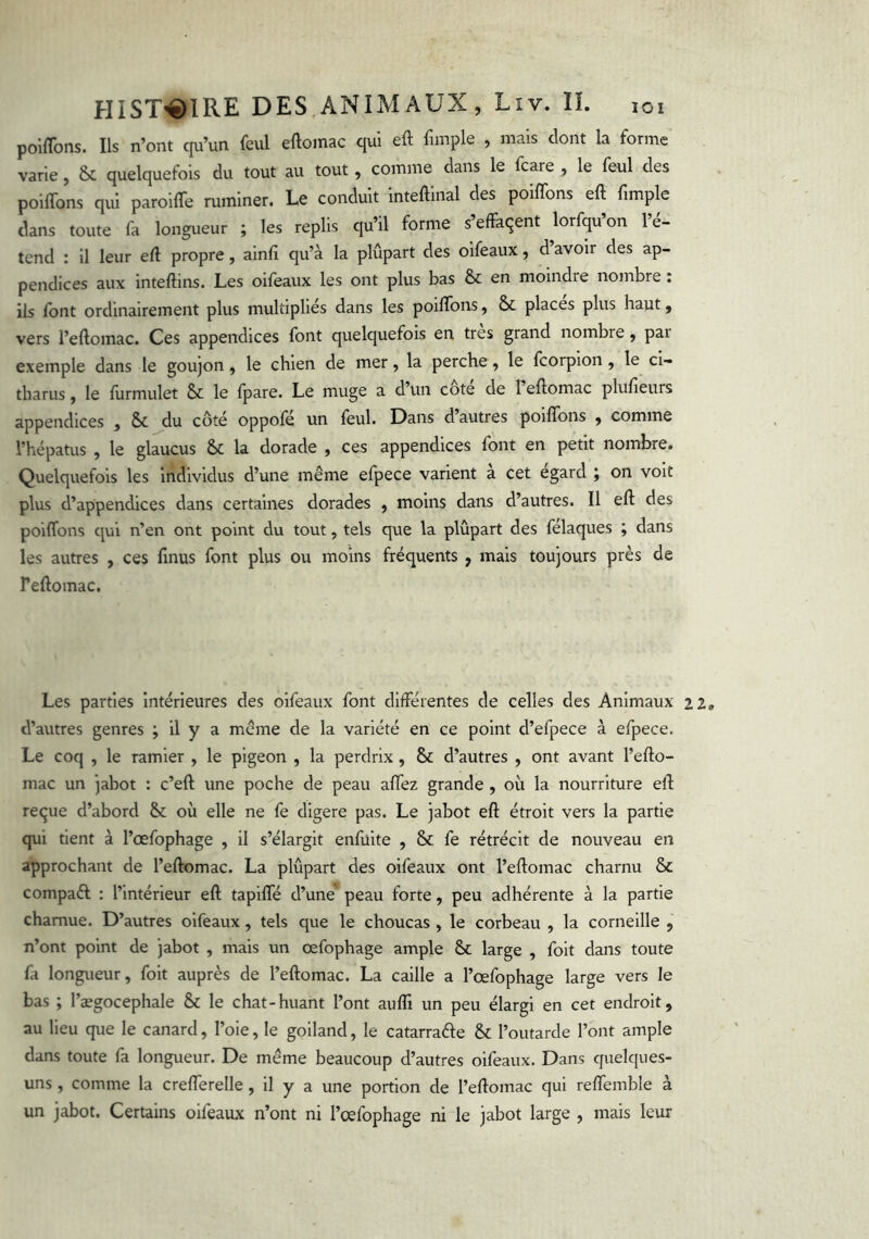 poiffons. Ils n’ont qu’un fcul eftomac qui eft fimple , mais dont la forme varie, & quelquefois du tout au tout, comme dans le fcare , le feul des poilTons qui paroilTe ruminer. Le conduit inteftinal des poiffons eft ftmple dans toute fa longueur ; les replis qu’il forme s’effacent brfqu’on l’é- tend : 11 leur eft propre, alnfî qu’à la plupart des oifeaux, d avoir des ap- pendices aux inteftins. Les oifeaux les ont plus bas & en moindre nombre : ils font ordinairement plus multipliés dans les poiffons, & places plus haut, vers l’eftomac. Ces appendices font quelquefois en très grand nombre, par exemple dans le goujon, le chien de mer, la perche, le fcorpion, le ci- tharus, le ftirmulet & le Ijjare. Le muge a d’un cote de Teftomac plufieurs appendices , & jdu côté oppofé un feul. Dans d’autres poiffons , comme Thépatus , le glaucus & la dorade , ces appendices font en petit nombre. Quelquefois les individus d’une même elpece varient a cet egard ; on voit plus d’appendices dans certaines dorades , moins dans d’autres. Il eft des poiffons qui n’en ont point du tout, tels que la plupart des félaques ; dans les autres , ces fmus font plus ou moins fréquents , mais toujours près de Peftomac. Les parties Intérieures des oifeaux font différentes de celles des Animaux d’autres genres ; il y a même de la variété en ce point d’efpece à efpece. Le coq , le ramier , le pigeon , la perdrix, & d’autres , ont avant l’efto- mac un jabot : c’eft une poche de peau affez grande , où la nourriture eft reçue d’abord & où elle ne fe digere pas. Le jabot eft étroit vers la partie qui tient à l’œfophage , il s’élargit enfülte , & fe rétrécit de nouveau en approchant de l’eftomac. La plupart des oifeaux ont l’eftomac charnu & compaél : l’intérieur eft tapiffé d’une’^ peau forte, peu adhérente à la partie charnue. D’autres oifeaux, tels que le choucas , le corbeau , la corneille , n’ont point de jabot , mais un œfophage ample Sc large , foit dans toute fa longueur, foit auprès de l’eftomac. La caille a l’osfophage large vers le bas ; l’aegocephale & le chat-huant l’ont aulîi un peu élargi en cet endroit, au lieu que le canard, l’oie, le goiland, le catarraéle & l’outarde l’ont ample dans toute fa longueur. De même beaucoup d’autres oifeaux. Dans quelques- uns , comme la crefferelle , il y a une portion de l’eftomac qui reffemble à un jabot. Certains oifeaux n’ont ni l’œfophage ni le jabot large , mais leur