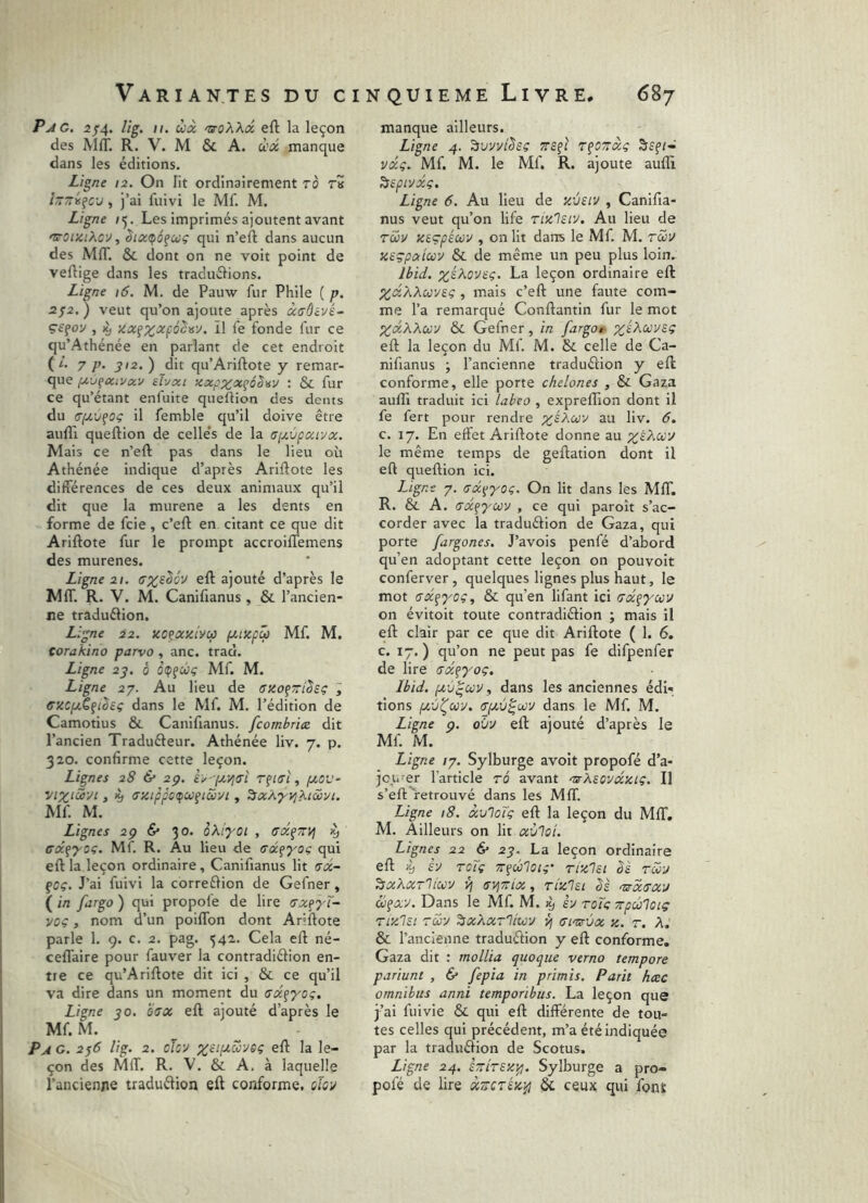 Pjtc. 2f4. Hg. II. ùà 'SoXXd eft la leçon des MIT. R. V. M & A. ù'oi manque dans les éditions. Ligne 12. On lit ordinairement ro rît !~~is^cv , j’ai fuivi le Mf. M. Ligne /5. Les imprimés ajoutent avant 'TOiziXcy, qui n’eft dans aucun des MIT. & dont on ne voit point de vertige dans les traduélions. Ligne 16. M. de Pauw fur Phile ( p. 2^2. ) veut qu’on ajoute après àffôvjé- ç£çoy , ^ zccf^jcfô^ny. Il le fonde fur ce qu’Athénée en parlant de cet endroit (i. 7 p. J12. ) dit qu’Arirtote y remar- que eîvxi zxpzxçéSisv ; & fur ce qu’étant enfuite queftion des dents du crp.v^oç il femble qu’il doive être aufll quertion de celle’s de la a(j.\jpxLyx. Mais ce n’ert pas dans le lieu où Athénée indique d’après Arirtote les différences de ces deux animaux qu’il dit que la murene a les dents en forme de fcie, c’ert en citant ce que dit Arirtote fur le prompt accroiflemens des murenes. Ligne 2!. ert ajouté d’après le MfT. R. V. M. Canifianus , & l’ancien- ne traduélion. Ligne 22. no^azivu fMzpû Mf. M. corakino parvo , anc. trad. Ligne 2^, 0 ètpfOJç Mf. M. Ligne 27. Au lieu de cseofTTt^sç , ffXCpCfiêeç dans le Mf. M. l’édition de Camotius & Canifianus. fcomhriæ dit l’ancien Tradufteur. Athénée liv. 7. p. 320. confirme cette leçon. Lignes 28 & 2p. èy-fx-^iTL /xov- yiX‘céui J K) (Tztppc^ufiSiyi, ^xÀ^yj^twyi. Mf. M. Lignes 2p & 30. oXiyoi , (Tx^Tryj ^ cocçxcç. Mf. R. Au lieu de (sx^yog qui ert la leçon ordinaire, Canifianus lit >sd- fcç. J’ai fuivi la corrertion de Gefner, ( in fargo ) qui propofe de lire nxfyX- voç, nom d’un poiflbn dont Arirtote parle 1. 9. c. 2. pag. 542. Cela ert né- ceflaire pour fauver la contradiéfion en- tre ce qu’Arirtote dit ici , & ce qu’il va dire dans un moment du trxfyoç. Ligne 50. e(SX ert ajouté d’après le Mf. M. Pag. 2^6 lig. 2. chu ^rt la le- çon des MfT. R. V. & A, à laquelle l’ancienne traduélion eft conforme, dov manque ailleurs. Ligne 4. r^ozàç Ssf/- vdç. Mf. M. le Mf. R. ajoute aufll ^epiyxç. Ligne 6. Au lieu de zvm , Canifia- nus veut qu’on life rizlsiv. Au lieu de Tuv xeçpéuv , on lit dans le Mf. M. tcHu Keçpxiuv & de même un peu plus loin.: Ibid, x^koveç. La leçon ordinaire eft XdXXuvsç , mais c’eft une faute com- me l’a remarqué Conftantin fur le mot XxXXcjù'J & Gefner, in fargo» ;^£Aa;y£ç eft la leçon du Mf. M. &. celle de Ca- nifianus ; l’ancienne traduction y eft conforme, elle porte chelones , & Gaza aufll traduit ici labeo , expreflion dont il fe fert pour rendre x^Xoov au liv. 6. c. 17. En effet Arirtote donne au le même temps de geftation dont il eft queftion ici. Ligne 7. (Tx^yoç. On lit dans lés MIT. R. & A. (Tx^yciûv , ce qui paroît s’ac- corder avec la traduélion de Gaza, qui porte fargones. J’avois penfé d’abord qu’en adoptant cette leçon on pouvoit conferver , quelques lignes plus haut, le mot crx^yoç, & qu’en lifant ici Tx^yccv on évitoit toute contradiélion ; mais il eft clair par ce que dit Arirtote ( 1. 6. c. 17. ) qu’on ne peut pas fe difpenfer de lire (TX^yoç, Ibid, (xv^coy, dans les anciennes édi- tions pcvî^av. (r(AÙ^ojy dans le Mf. M. Ligne p. oh'J eft ajouté d’après le Mf. M. Ligne /7. Sylburge avoit propofé d’a- jourer l’article tÔ avant 'zsXsovxziç. Il s’eft retrouvé dans les Mff. Ligne 18. xulcXç eft la leçon du MflT. M. Ailleurs on lit xùloi. Lignes 22 & 23. La leçon ordinaire eft è-j rcTç Tr^ûloig' rixlst bè twu ^xXxTlim v\ sviTeix, rizlit ‘nsxax'j ctifAV. Dans le Mf. M. ^ h roïc erpcoloip Tizlst Tcéy ^xXxT'liicy yj smùx z. r. A.' & l’ancienne traduftion y eft conforme. Gaza dit : mollia quoque verno tempore pariunt , & fepia in primis. Parit hæc omnibus anni temporibus. La leçon que j’ai fuivie & qui eft différente de tou- tes celles qui précédent, m’a été indiquée par la traduélion de Scotus. Ligne 24. STrirex^. Sylburge a pro- pofé de lire xTicréz^ & ceux qui font