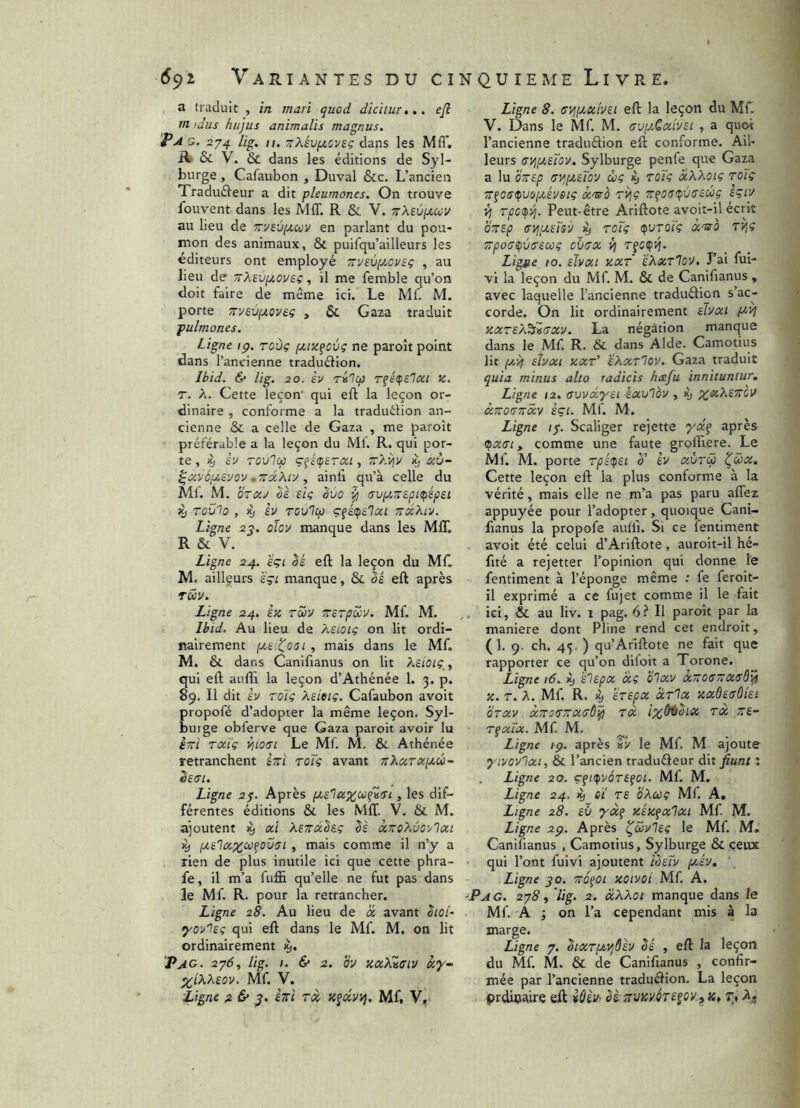 a traduit , in mari quod dicitur»,, ejl m .idiis hiijus animalis magnus. Pag. 274 Ug, II. TrXh^cviç dans les Mfi'. Bf & V. & dans les éditions de Syl- burge, Cafaubon , Duval &c. L’ancien Tradufteur a dit pleumones. On trouve fouvent dans les Mff. R & V. 7rXeùyt.uv au lieu de Trvs-jpcuv en parlant du pou- mon des animaux, & puifqu’ailleurs les éditeurs ont employé TïveviJcoveç , au lieu de TrXevfiOvsç, il me femble qu’on doit faire de même ici. Le Mf. M. porte 7r:/£Vfjt.ov£ç , & Gaza traduit pulmones. Ligne ip. roùç fjtizfovç ne paroît point dans l’ancienne traduélion. Ibid. & lig. 30. h rilcf) r^épslcci K. T. A. Cette leçon' qui eft la leçon or- dinaire , conforme a la traduilion an- cienne & a celle de Gaza , me paroît préférable a la leçon du Ml. R. qui por- te , >9 èu Tovlcp çféçsTxi, TrXvjv ^ ccù- •TrdXtv , ainli qu’à celle du Mf. M. OTXJ Ik de Svo 'I (Tupc-spKfiépei 3^ Tovio , % èv Tov'lcp TîciXiv. Ligne 2^. oîoy manque dans les Mff. R & V. Ligne 24. sçi Sé eft la leçon du Mf. M. ailleurs sçt manque, & eft après TUV. Ligne 24. èx Tcby Trerpôcv. Mf. M. Ibid. Au lieu de Xsiotç on lit ordi- nairement , mais dans le Mf. M. & dans Canifianus on lit Keioip^ qui eft auffi la leçon d’Athénée 1. 3. p. 89. Il dit èv TOt'ç Xeieiç. Cafaubon avoit propofé d’adopter la même leçon. Syl- burge obferve que Gaza paroit avoir lu èrri rocTg v^iotri Le Mf. M. ôc Athénée retranchent £7:1 roïç avant ïïXutxijlw- ê£(Tl. Ligne 27. Après [Jt,£laxu{^(Tt, les dif- férentes éditions & les Mff. V. & M. ajoutent ^ xi Xe7rx^£e U xTreXûoy'lxi ^ fX£lx%ci}^ov<Ti , mais comme il n’y a rien de plus inutile ici que cette phra- fe, il m’a fuffi qu’elle ne fut pas dans le Mf. R. pour la retrancher. Ligne 28. Au lieu de a, avant ^lol- qui eft dans le Mf. M. on lit ordinairement 'Pag. 2y6, lig. 1. & 2. ov xxKvsiv xy» XiXX£ov. Mf. V. Ligne 2 & hï Tx Mf, V, Ligne 8. <Ty,(j,x'iy£i eft la leçon du Mf. V. Dans le Mf. M. cvixQxlysi , a quoi l’ancienne traduélion eft conforme. Ail- leurs <7yjfA,£Tov, Sylburge penfe que Gaza a lu OTsp (Ti^[X£toy ùç 19 rote xXXoïç roTç TT^os^uip/Jveiç xTso TVie £çiy rpetp'/j. Peut-être Ariftote avoit-il écrit brrep tryipLeTsy iy rote (pvTOÏç 7rpo(j^v(r£Cüç dbax r^c^vj. Ligne 10. £lvxi XXT ’éXxT'iO'J. J’ai fui- vi la leçon du Mf. M. & de Canifianus * avec laquelle l’ancienne traduélion s’ac- corde. On lit ordinairement £hxi xxr£/i^Z(Txv. La négation manque dans le Mf R. & dans Aide. Camotius lit /X-4 shxi xxt' eXxr'Iov. Gaza traduit quia minus alto radicis hxfu innituntur. Ligne 12. avvxyn éxvlov, >y XTTOtTTTXV èçi. Mf. M. Ligne ly. Scaliger rejette yctq après (pxtTi y comme une faute groffiere. Le Mf. M. porte Tpê(p£i è' èv xùrcp ^vx. Cette leçon eft la plus conforme à la vérité, mais elle ne m’a pas paru affez appuyée pour l’adopter, quoique Cani- fianus la propofe auüi. Si ce lentiment avoit été celui d’Ariftote , auroit-il hé- fité a rejetter l’opinion qui donne le fentiment à l’éponge même ; fe feroit- il exprimé a ce fujet comme il le fait . ici, & au liv. 1 pag. 6!“ Il paroît par la maniéré dont Pline rend cet endroit, (1. 9. ch. 45. ) qu’Arîftote ne fait que rapporter ce qu’on diloit a Torone. Ligne 16. ^ £l£px xç blxv xTrocûxsùl^ X. T. A. Mf. R. Xj £T£pX XtIx XXÔ£(7Ùl£i OTXV XTTOffTtXtrd^ TX ix^^^lX TX 7ï£~ T^xïx. Mf. M. ^ Ligne ip. après iv le Mf. M ajoute yivovlxt, & l’ancien traduéleur dit jiunt ; Ligne 20. çfi<pvâT£fCl. Mf. M. Ligne 24. 19 QÏ T£ bXcoç Mf. A, Ligne 28. £Ù xéxfxlxt Mf M. Ligne 2p. Après ^S>vl£ç le Mf M.’ Canifianus , Camotius, Sylburge & ceux qui l’ont fuivi ajoutent îb£Îv jxév. Ligne 90. TTOfOi xoivoi Mf A. ■PA G. 2j8 , lig. 2. xXXot manque dans le Mf A ; on l’a cependant mis à la marge. Ligne 7. SixrptvjÔèv bé , eft la leçon du Mf M. & de Canifianus , confir- mée par l’ancienne traduélion. La leçon prdioaire eft iâii/’ bè k» t, Aj