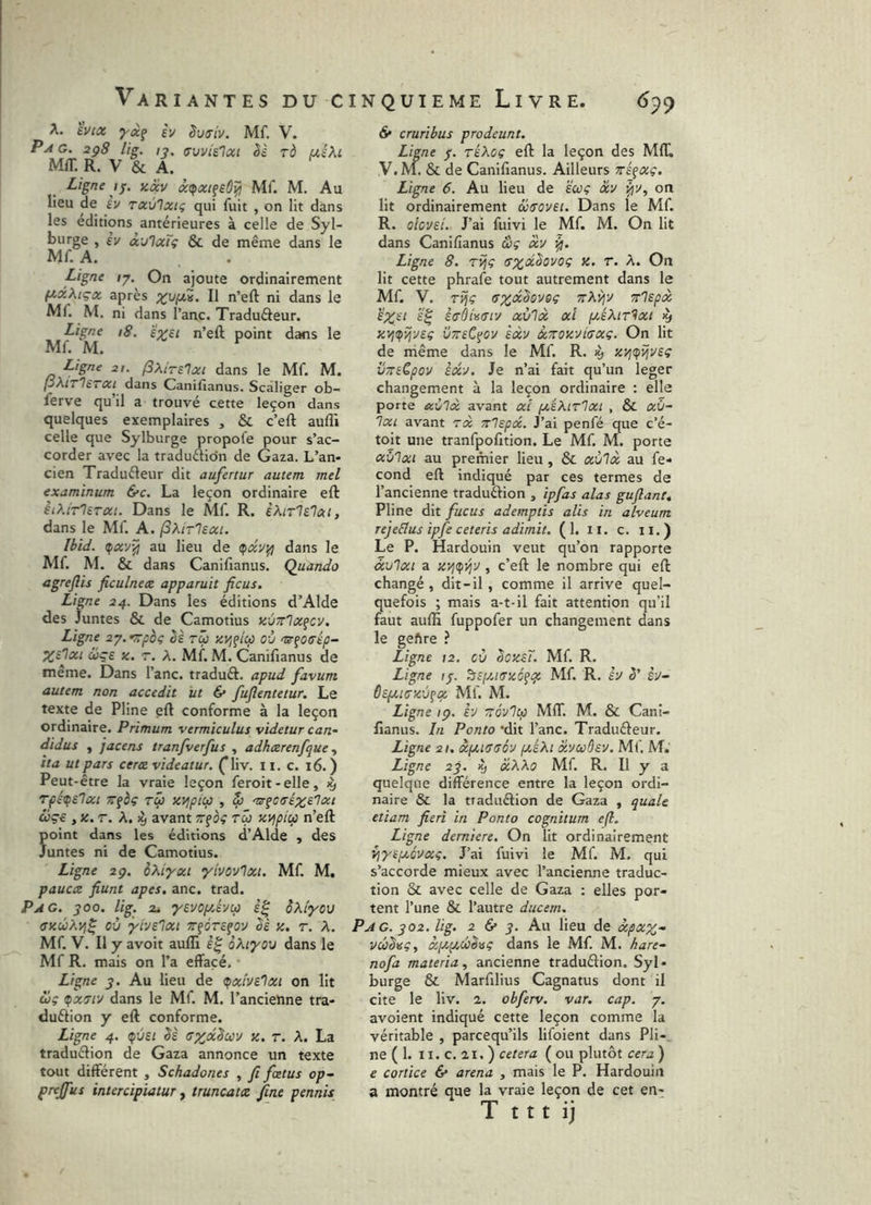 A. èuiûs ycif h Suffiv. Mf. V. Pm g. 2ç8 lig. ly, (Twislai èè rd uiXi Mff. R. V & A. Ligne IJ. zêcv àipxifeô^ Mf. M. Au lieu de sv ravlxig qui fuit , on lit dans les éditions antérieures à celle de Syl- burge , èv àulxTç & de même dans le Mf. A. Ligne /7, On ajoute ordinairement (/.xXiçix après Il n’eft ni dans le Ml. M. ni dans l’anc. Traduâeur. Ligne 18. e^si n’efl; point dans le Mf. M. ^ Ligne 21. fixirelxt dans le Mf. M. P^ITIetxi dans Canilîanus. Scaliger ob- ferve qu’il a trouvé cette leçon dans quelques exemplaires , & c’eft auffi celle que Sylburge propofe pour s’ac- corder avec la traduftion de Gaza. L’an- cien Traduéleur dit aufertur autem mei examinum &c. La leçon ordinaire eft èiMrlSTxt. Dans le Mf. R. èhirlelai, dans le Mf. A. fXirlsxi. Ibid. au lieu de <I)XVt^ dans le Mf. M. & dans Canifianus. Quando agreflis ficulnex apparuit ficus. Ligne 24. Dans les éditions d’Alde des Juntes & de Camotius KÙTrlx^cy. Ligne 27. <^poç ès rü ZVifico où 'ür^oirép- ùjçs Z. T. A. Mf. M. Canifianus de meme. Dans l’anc. traduft. apud favum autem non accedit ut 6* fuflentetur. Le texte de Pline gft conforme à la leçon ordinaire. Primum vermiculus videtur can- didus , jacens tranfverfus , adhxrenfque ita ut pars cera videatur, (liv. 11. c. 16. ) Peut-être la vraie leçon feroit-elle, ^ rpét^slxt TT^èç TÛ zvipicp , ^ coç€ y Z. T. A. ^ avant rfoç tw zvjpicç n’eft point dans les éditions d’Alde , des Juntes ni de Camotius. Ligne 2g. oXiyxi yivovlxi. Mf. M, pauca fiunt apes. anc. trad. Pag. 300. lig. 2i yevOf/Avip oXiyov (fzcüXvj^ où yivelxt T^ôrefov Sè z. r. A. Mf. V. Il y avoit auffi oKiyou dans le Mf R. mais on l’a effacé. ■ Ligne 3. Au lieu de (fxivelxt on lit ci; (fx7iy dans le Mf. M. l’ancienne tra- duélion y eft conforme. Ligne 4. ipvst êè cxoc^cü'J z. r. A. La traduélion de Gaza annonce un texte tout différent , Schadones , fi fœtus op- prejfus intercipiatur, truncata fine pennis & cruribus prodeunt. Ligne j. réXo; eft la leçon des MIL ,V. M. & de Canifianus. Ailleurs Triqxg. Ligne 6. Au lieu de ëco; X'J on lit ordinairement &70vei. Dans le Mf. R. olovei. J’ai fuivi le Mf. M. On lit dans Canifianus â; xv Ligne 8. TÎj; z. r. A. On lit cette phrafe tout autrement dans le Mf. V. TÎj; ttAî^v rrlepcc £X^i é'^ èffdivffty xùlx xl p/.éXiT'^xi ^ zijtçîjysç vTreC^oy èxv ScTrozvicx;. On lit de même dans le Mf. R. ^ zyj^ijve; VTnCpov exy. Je n’ai fait qu’un leger changement à la leçon ordinaire : elle porte aulx avant xi pciXirlxi , & xù- Ixi avant tx Trlspx. J’ai penfé que c’é- toit une tranfpofition. Le Mf. M. porte xùlxi au premier lieu , & xù'lx au fé- cond eft indiqué par ces termes de l’ancienne traduéfion , ipfas alas guflant, Pline dit fucus ademptis alis in alveum rejeElus ipfe ceteris adimit. (1. ii. c. 11.) Le P. Hardouin veut qu’on rapporte àxi'ixt a zT^tfyjy, c’eft le nombre qui eft: changé, dit-il , comme il arrive quel- quefois ; mais a-t-il fait attention qu’il faut aufti fuppofer un changement dans le geftre ? Ligne 12. où êozsT. Mf. R. Ligne ij. ^ispciffzéfqt Mf. R. èy S’ hj- dtpciszù^cf. Mf. M. Ligne ig. VJ zoylcp MIL M. & Cani- fianus. In Ponto dit l’anc. Traduéleur. Ligne 21. xpcicsoy pceXi xvuôsv. Mf, M.' Ligne 23. ^ xKXo Mf. R. Il y a quelque différence entre la leçon ordi- naire & la traduélion de Gaza , quale etiam fieri in Ponto cognitum efl. Ligne demiere. On lit ordinairement yjyepcéyx;. J’ai fuivi le Mf M. qui s’accorde mieux avec l’ancienne traduc- tion & avec celle de Gaza : elles por- tent l’une & l’autre ducern. Pag. 302. lig. 2 & 3. Au Heu de xpxx- vûSvç, xpctjié^isç dans le Mf. M. kare- nofa materia, ancienne traduélion, Syl- burge & Marfilius Cagnatus dont il cite le liv. 2. obferv. var. cap. 7. avoient indiqué cette leçon comme la véritable , parcequ’ils lifoient dans Pli-, ne ( 1. 11, c. 21. ) cetera ( ou plutôt cera ) e cortice & arena , mais le P. Hardouin a montré que la vraie leçon de cet en-