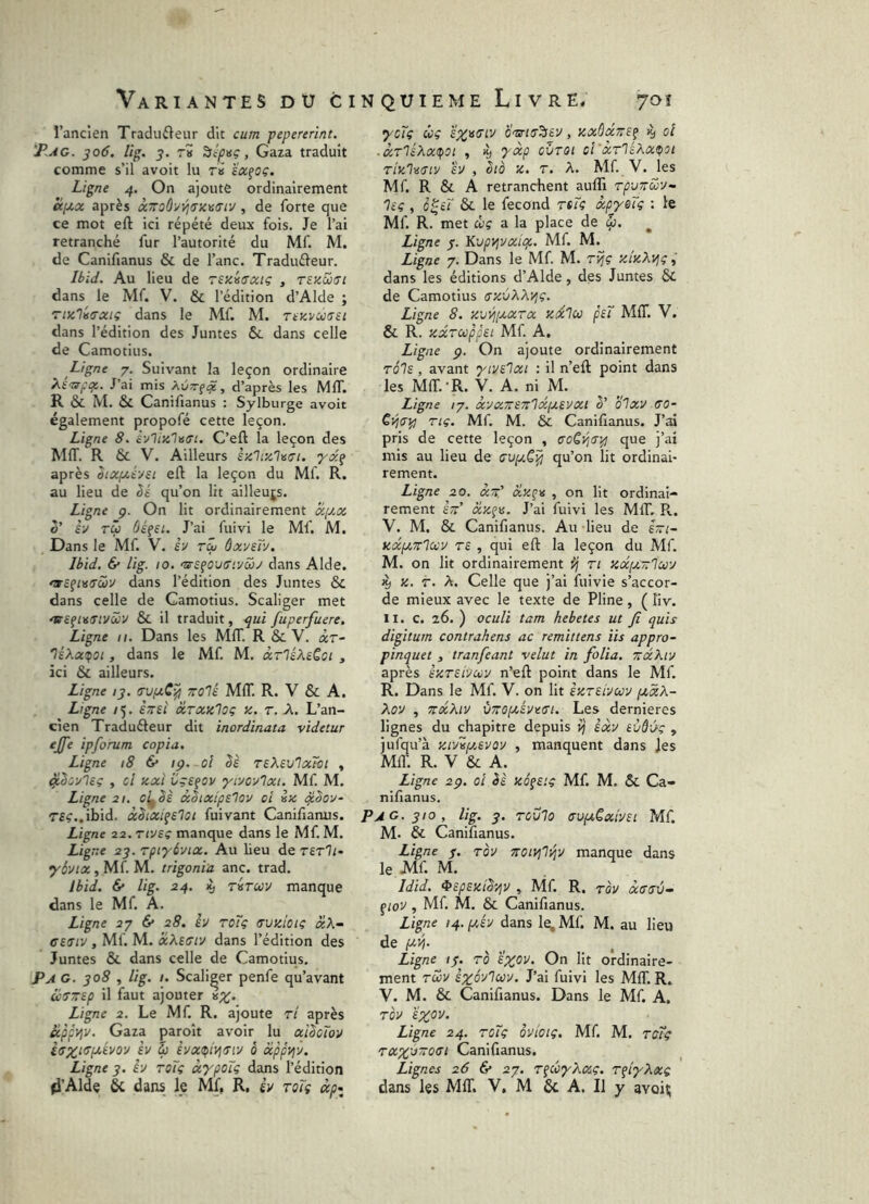 l’ancien Tradu£leur dit cum pepererint. T.ag. 306, Ug. y. T» , Gaza traduit comme s’il avoit lu ri ïx^oç. Ligne 4. On ajoute ordinairement a:pt,x après x7roûyyj<Ticv(Tiv , de forte que ce mot eft ici répété deux fois. Je l’ai retranché fur l’autorité du Mf. M. de Canifianus & de l’anc. Traduéleur. Ibid. Au lieu de TSXisffxtç , tezwiîi dans le Mf. V. & l’édition d’Alde ; ri}i'li(Txiç dans le Mf. M. Ttzvusu dans l’édition des Juntes 6c dans celle de Camotius. Ligne 7. Suivant la leçon ordinaire T^E'ztçqc,. J’ai mis AÜTfi^, d’après les MIT. R ÔC M. 6c Canifianus : Sylburge avoit également propofé cette leçon. Ligne 8. C’eft la leçon des MIT. R 6c V. Ailleurs èxhzlvci. yx^ après Sixf/,évsi eft la leçon du Mf. R. au lieu de qu’on lit ailleujs. Ligne ç. On lit ordinairement x[Jlx Z' h tÛ ôé^si. J’ai fuivi le Mf. M. Dans le Mf. V. e’v ri ôxveïv. Ibid. & lig. 10. dans Aide, dans l’édition des Juntes ôc dans celle de Camotius. Scaliger met 'WSfiïiiTtvciév 6c il traduit, ^ui fuperfuere. Ligne 11. Dans les MIT. R ôc V. àr- 'IsXxifoi, dans le Mf. M. xrliXtQoi , ici 6c ailleurs. Ligne /j. tTVfxC^ ttoIÉ MIT. R. V 6c A. Ligne /5. ènEÎ xrxxlog x. r. A. L’an- cien Traduéleur dit inordinata videtur ejfe ipforum copia. Ligne 18 6* ip. ol Sè reXevlatbi , , ci xxî ügs^ov yivcvlxi. Mf. M. Ligne 21. cl^Sè xhxipa'lov ci ix ^Soy- r£^..ibid. xhixi^Elot fuivant Canifianus. Ligne 22. rivsi manque dans le Mf. M. Ugne uj. rptyôvix. Au lieu de rerli- •yô'Jix, Mf. M. trigonia anc. trad. ibid. & lig. 24. K, riruv manque dans le Mf. A. Ligne 27 6* 28. èv roïg trvxicig xK~ CE(Tiv , Mf. M. xXefftv dans l’édition des Juntes 6c dans celle de Camotius. P A G. 308 , lig. I. Scaliger penfe qu’avant utrtTEp il faut ajouter Ligne 2. Le Mf. R. ajoute ri après appviv. Gaza paroît avoir lu xî^cïov èv i èvx(pivj<Tiv à xppvjv. Ligne 3. èv toTç xypoïg dans l’édition D’Aide 6c dans le Mf, R, èv roTg xp> ycïç ùç O'tSrllT^EV , XXÙXTTS^ 19 oi .XTléXx(pOt , K) yxp CÏlTOl cl'XTlÉXXtpOl rixlusiv èv , oià X. T. X. Mf. V. les Mf. R 6c A retranchent auffi TpvTrcov- 'lEg , o^ti 6c le fécond rtTg xpysTç : le Mf. R. met clg a la place de ^ Ligne 3. Kvpy^vxipc. Mf. M. Ligne 7. Dans le Mf M. rijç xlxXvjg dans les éditions d’Alde, des Juntes 6c de Camotius ffxvXXvjç. Ligne 8. xvVj[v.XTx xxlu peT MIT. V. ôc R. xxTcoppei Mf A, Ligne p. On ajoute ordinairement rois, avant yivelxi : il n’eft point dans les MIT.-R. y. A. ni M. Ligne 17. XVXTTSTtlXlXEVXt 3’ OlxV CO- Cvjcip Tiç. Mf M. 6c Canifianus. J’ai pris de cette leçon , coSÿ,c^ que j’ai mis au lieu de cv[y.C^ qu’on lit ordinai- rement. Ligne 20. xtt' xx^a , on lit ordinai- rement £-’ xx^\s. J’ai fuivi les MIT. R.. V. M. 6c Canifianus. Au lieu de eVi- xcépcTTluv TE , qui efl: la leçon du Mf. M. on lit ordinairement ij ri xxfx-lctiv il) X. T. X. Celle que j’ai fuivie s’accor- de mieux avec le texte de Pline, ( liv. II. c. 26. ) oculi tam hebetes ut fi quis digitum contrahens ac remittens iis appro- pinquet 3 tranfeant velut in folia. tïxXiv après exteIvcvv n’eft point dans le Mf. R. Dans le Mf. V. on lit èxTEivav pcxX- Xov , ^xXtv ÙTTOpcÉveci. Les dernieres lignes du chapitre depuis ij' èxv Evôùg , jufqu’à xivvfj.EVOV , manquent dans Jes Mil'. R. V 6c A. Ligne 2p. oi èè xéfEig Mf M. 6c Ca- nifianus. Pag. 310, lig. 3. Tovlo cvptCxivEi Mf M. 6c Canifianus. Ligne j. rov notvjliqv manque dans le Mf M. Idid. ^EpEXiS'/jv , Mf. R, Tov xccv^ ^lov , Mf. M. 6c Canifianus. Ligne 14. i/,év dans le;Mf M. au lieu de (Wîj. ^ ^ Ligne 13. to e^ov. On lit ordinaire- ment Twv èxôv'icüv. J’ai fuivi les MIL R. V. M. ôc Canifianus. Dans le Mf. A. TOV EXOV. Ligne 24. TOÎç QVtoiç. Mf M. TCtg TXX'j~oci Canifianus. Lignes 26 6* 27. T^côyXxç. TfiyXxg dans les MIT. V, M 6c A. Il y avoii;