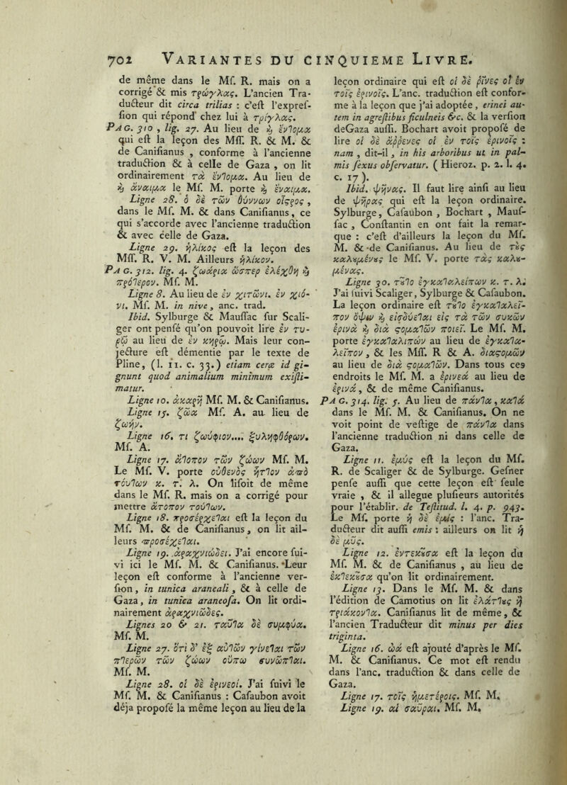 de même dans le Mf. R. mais on a corrigé & mis T^éyXxç. L’ancien Tra- ducteur dit circa trilias : c’eft l’expref- fion qui répond' chez lui à TpiyKxc. Pag. 310 , lig, 27. Au lieu de 19 'évlOf/.x qui eft la leçon des MfT. R. & M. & de Canilianus , conforme à l’ancienne traduftion & à celle de Gaza , on lit ordinairement rx ïvno(xx. Au lieu de ^ xvxipix le_ Mf. M. porte ^ ’évxi[j.x. Ligne 28. 0 ëè rüv ôùvvuv oïç^oç, dans le Mf. M. & dans Canifianus, ce qui s’accorde avec l’ancienne traduéiion & avec celle de Gaza. Ligne 2g. i^Kîzoç eft la leçon des MIT. R. V. M. Ailleurs {^Xizov. P A G. 312. lig. 4. ^uxfix &(77îsp èXé^Oyi ^ TT^âlcpcu. Mf M. Ligne 8. Au lieu de h èv ^io- VI. Mf M. in nive , anc. trad. Ibid. Sylburge & MaufTac fur Scali- ger ont penfé qu’on pouvoit lire êv tu- pG au lieu de t’y Mais leur con- jeflure eft démentie par le texte de Pline, (1. II. c. 33.) eiiam cerçc id gi- gnunt quod animalium minimum exijii- matur. Ligne 10. xzx^îj Mf M. & Canifianus. Ligne //. ^S>x Mf. A. aa lieu de ^CcJî^y. Ligne 16, ri ^uiupiOV,..'. Mf A. Ligne ly. xIottov tS>V ^ciccv Mf. M. Le Mf. V. porte oùôsvoç i^r'lov xmo TÔuIccv Z. r'. A. On lifoît de même dans le Mf. R. mais on a corrigé pour mettre xtottov touTcou. Ligne 18. Tçoo’éçz^'^xt eft la leçon du Mf M. & de Canifianus, on lit ail- leurs n^potrex^lxi. Ligne tg. .x^xx'Jiùësi. J’ai encore ful- vi ici le Mf. M. & Canifianus. ‘Leur leçon eft conforme à l’ancienne ver- fion, in tunica araneali, & à celle de Gaza, in tunica araneofa. On lit ordi- nairement àfiî»:;^'yiiî^es‘. Lignes 20 & 21. Txülx ëè (TUpt^ùx, Mf M. Ligne 2j. OTt ë' xù'lSv yivelxt rZv zlepGu tG'J tûuv ovttu svvGttIxi. Mf M. Ligne 28. ol l^tvzoi. J’ai fuivi le Mf. M. & Canifianus : Cafaubon avoit déjà propofé la même leçon au lieu de la leçon ordinaire qui eft oî ëè ptv£ç oi h roTç è^ivoTç. L’anc. traduélion eft confor- me à la leçon que j’ai adoptée , erinei au- tem in agreflibus ficulneis &c. & la verfioil deGaza aufli. Bochart avoit propofé de lire ol ëè xppevsç oî èv toTç eptvotç : nam , dit-il, in bis arboribus ut in pal- mis fexus obfervatur. ( Hieroz. p. 2.1. 4» c- 17 )• Ibid, ■•pvjvxç. Il faut lire alnfi au lieu de \pïjpxç qui eft la leçon ordinaire. Sylburge, Cafaubon , Bochart , Mauf- fac , Conftantin en ont fait la remar- que : c’eft d’ailleurs la leçon du Mf. M. &-de Canifianus. Au lieu de T«ç zxÀ\spt,éy>sç le Mf. V. porte rxi xaAn- (xévxç. Ligne 30. rUlo èyzxlxXeiTtcov z. r. Xi J’ai (uivi Scaliger, Sylburge & Cafaubon. La leçon ordinaire eft tbIo èyzxlxXei- Tov eiirëùelxi eig rx tGv (tuzGv êptvx it) ëix çoixxlZv zoteT. Le Mf M. porte èyzxlxXiTcZv au lieu de syzxlx- XuTTov, & les MfT. R & A. ëixçoptZÿ au lieu de ëix gopcxlZv. Dans tous ces endroits le Mf. M. a èpivecc au lieu de ê^ivx, & de même Canifianus. Pag. 314. lig. 3. Au lieu de ttocvIx ,zxlx dans le Mf M. & Canifianus. On ne voit point de veftige de ttxvIx dans l’ancienne traduéfion ni dans celle de Gaza. Ligne 11. iptvç eft la leçon du Mf. R, de Scaliger & de Sylburge. Gefner penfe aufli que cette leçon eft' feule vraie , & il allégué plufieurs autorités our l’établir, de Tefiitud. l. 4. p. g43, e Mf. porte 4 ëè iphlg : l’anc. Tra- duéfeur dit aufli émis : ailleurs oh lit ^ ëè (xOç. Ligne 12. svTSzZffx eft la leçon du Mf M. & de Canifianus , au lieu de èzlezZffx qu’on lit ordinairement. Ligne 13. Dans le Mf. M. & dans l’édition de Camotius on lit iXxrl^g 4 Tftxzovlx. Canifianus lit de même, & l’ancien Traduéfeur dit minus per dies triginta. Ligne 16. ùx eft ajouté d’après le Mf. M. & Canifianus. Ce mot eft rendu dans l’anc. traduéfion & dans celle de Gaza. Ligne /7. roTg ^fxsré^oiç. Mf M. Ligne ig. xi cxvpxi. Mf M,
