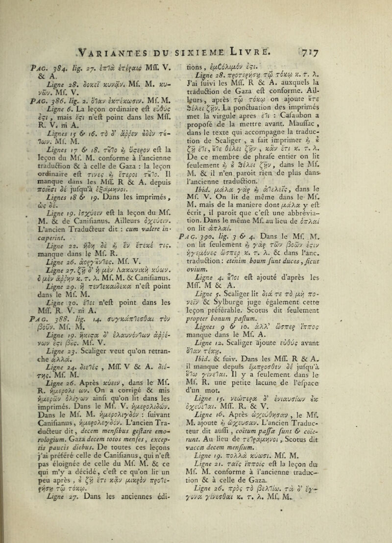 Pag. 384. lig. 27. êTr'Icc éréçtxt^ Mff, V. & A. Ligne 28. hozzT Mf. M. zu- vw-j. Mf. V. Pag. 386. lig. 2. olxv izrézccirtv. Mf. M. Ligne 6. La leçon ordinaire eft exjÔùç içi y mais eçi n’eft point dans les MIT. R. V, ni A. Lignes /7 6* \6. rà è' àippsv i^èu t«- luv. Mf. M. Lignes (7 & 18. rilo 19 üçsfov eft la leçon du Mf. M. conforme à l’ancienne traduftion & à celle de Gaza : la leçon ordinaire eft rivsç >y STSpOl rZlo. Il manque dans les MIL R & A. depuis TToiisi êé jufqu’à ê^ocf2,vj20i. Lignes >8 & ip. Dans les imprimés , cl'Ç ^c'. Ligne ip. eft la leçon du Mf. M. & de Canifianus. Ailleurs ô;^£Ûf/y. L’ancien Traduéleur dit : cum valere in- caperint. Ligne 22. ijS'4 êè h hezé riç. manque dans le Ml. R. Ligne 26. àcfT'Sv'ÎÊC. Mf. V. Ligne 27. è’ ^ fJt,èu hcczwvtzij zôccv. c IJL£V cipfyjy Z. t. A. Mf. M. & Canifianus. Ligne 2p. v? Tsvlszixihza. n’eft point dans le Mf. M. Ligne 30. sisi n’eft point dans les Mil'. R. V. ni A. Pag. 388. lig. 14. svyzxn'lisôûii rov j3ovu. Mf. M. Ligne ip. i^ziçx èXxvvévIuv âppé- yuv èçi Mf. V. Li^ne 23, Scaliger veut qu’on retran- che xXXd. Ligne 24. êieléç , MIT. V & A. Sié- ryjç. Mf. AI. Ligne 26. Après zvsiv , dans le Mf. R. {jpt,spoXi ù)v. On a corrigé & mis oXiycü'J ainfi qu’on lit dans les imprimés. Dans le Mf, V. ÿ,iJ.e^oXiSccv. Dans le Mf. M. Vjfjt,epoXtyScv : fuivant Canifianus, {jptSfoXsyScy. L’ancien Tra- duéleur dit, decem menjîbus gejlare emo-^ rologium. Gaza decem totos men(es, excep- tis paucis diebus. De toutes ces leçons j’ai préféré celle de Canifianus, qui n’eft pas éloignée de celle du Mf. M. & ce qui m’y a décidé, c’eft ce qu’on lit un peu après , » è'rr z^v fjiizfoy rû rézcp. Ligne 27. Dans les anciennes édi- tiens, êjOiCéAi/zo'y £Çi. Ligne 28. z^orsfVjfj^ Tcp rézu z. r. X. J’ai fuivi les MIT. R & A. auxquels la traduélion de Gaza eft conforme. Ail- leurs , après tÛ rézcp on ajoute ’«Ve ^éAsi La ponctuation des imprimés met la virgule apres ïIl : Cafaubon a propofé de la mettre avant. MaufTac , dans le texte qui accompagne la traduc- tion de Scaliger , a fait imprimer k, « 'éli, 'ile ôéXei , zoev en z. r. X. De ce membre de phrafe entier on lit feulement iy » ^éXet , dans le Mf. M. & il n’en paroit rien de plus dans- l’ancienne traduélion. Ibid. fjuxXx yxç ^ xleXeîc, dans le Mf. V. On lit de même dans le- Mf. M. mais de la maniéré dont pcxXx y eft écrit, il paroit que c’eft une abbrévia- tion. Dans le même Mf. au lieu de é~Xxi on lit xttXxi. Pag. 3po. lig, 3^4. Dans le Mf. M. on lit feulement 4» Tuy (Soccy êgiy yjyeptôyeç üffTrep z. r. X. 6c dans l’anc. traduélion: etehim boum funt duces, fient ovium. Ligne 4. lloi eft ajouté d’après les MIT. M & A. Ligne 7. Scaliger Ht hx te to {A'/i zo- veTy & Sylburge juge également cette leçon préférable. Scotus dit feulement propter bonum paflum. Lignes p & 10. xXX' axTZEf i'zzûç manque dans le Mf. A. Ligne 12, Scaliger ajoute Evôvg a'S'ant blxy TÉz-p. Ibid. & fuiv. Dans les MIT. R & A. il manque depuis £(xz^o<sÛEy bé jufqu’à. 'ileo yiyelxi. Il y a feulement dans le Mf R. une petite lacune de l’efpace d’un mot. Ligne /7. yecôre^x 5’ ènixiiiricoy isc o;^fj£'72:/. MIT. R. & V. Ligne 16. Après cbxEvÔPjTxy , le Mf, M. ajoute xj ùixstyTxy. L’ancien Traduc- teur dit aufli , editum pajfix funt & coie- runt. Au lieu de Tel?xfcy]yoiScotus dit vaccÆ decem menfium. Ligne ip. zoXXx zvcotri. Mf M. Ligne 21. txTç ïzzoïç eft la leçon da Mf. M. conforme à l’ancienne traduc- tion & à celle de Gaza. Ligne 26. zpog ro (SeXllco. rà 0' ïy^ y^yx. ylyetjÛxi z. r. A. Mf M...