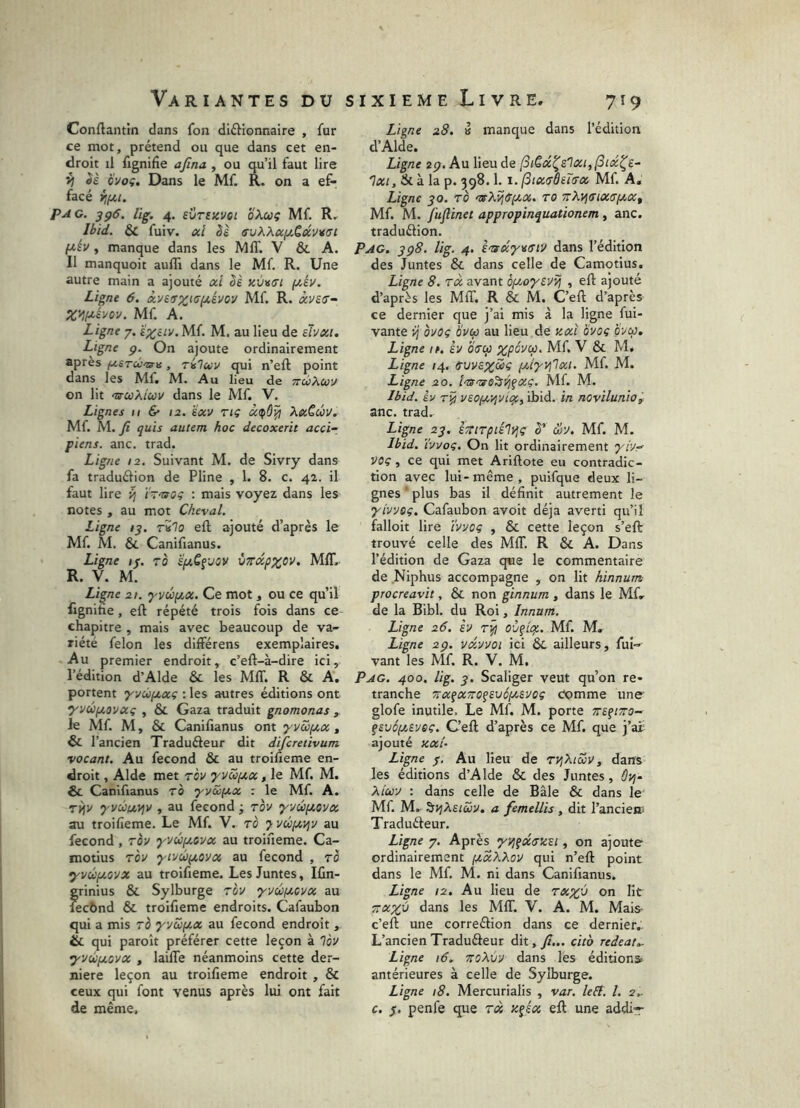 Conftantin dans fon diffionnaire , fur ce mot, prétend ou que dans cet en- droit il fignifie afina , ou qu’il faut lire Sè Ôvoç. Dans le Mf. R. on a ef- facé ijfjii. PAG. yçS. lig. 4. eVTEKVet oXcùÇ Mf. R. Ibid. & fuiv. ocl bl avXXa^.Cûiv%(Ji pév , manque dans les MIT. V & A. Il manquoit auffi dans le Mf. R. Une autre main a ajouté ûci bè kvv(TI fjt.év. Ligne 6. Mf. R. ài/fS'- X^H-éyoy. Mf. A. Ligne 7. £%ciy.M{. M. au lieu de ehxi. Ligne p. On ajoute ordinairement après f.iSTcù'o-yi, riluy qui n’eft point dans les Mf. M. Au lieu de TrùXuy on lit <ucûXiuy dans le Mf. V. Lignes n & 12. ïocv riç à.(^ù'^ Xü€ûv. Mf. M. yî quis autem hoc decoxerit acc^ piens. anc. trad. Ligne 12. Suivant M. de Sivry dans fa traduéfion de Pline , 1. 8. c. 42. il faut lire ^ ï-'CfOç : mais voyez dans les notes , au mot Cheval. Ligne /y. rSlo eft ajouté d’après le Mf. M. & Canifianus. Ligne 1/. to 'éuGe'Joy ÙTrdpxov. MIT, R. V. M. Ligne 21. ‘yyéptcc. Ce mot, ou ce qu’il flgnihe, eft répété trois fois dans ce chapitre , mais avec beaucoup de va- riété félon les differens exemplaires. Au premier endroit, c’eft-à-dire ici, l’édition d’Alde & les MAT. R & A. portent •yyùptocç : les autres éditions ont yyûf/,oyocç , & Gaza traduit gnomonas , le Mf. M, & Canifianus ont ‘yycofA.x , & l’ancien Traduéleur dit difcretivum vocant. Au fécond & au troifieme en- droit , Aide met Toy yyüfjtcc, le Mf. M. &. Canifianus ro •yyccfji.x : le Mf. A. rifv ’yvcônyiv , au fécond ; rov 'yyûfioyx au troifieme. Le Mf. V. ro 7 yûpti^y au fécond , TÔy yyûptoyx au troifieme. Ca- motius Toy yiyufjtoya au fécond , to •yvépcoyx au troifieme. Les Juntes, Ifin- grinius & Sylburge Toy ’yyéjj.oyx au fecbnd & troifieme endroits. Cafaubon qui a mis rb 'yyS>(Jtx au fécond endroit , & qui paroît préférer cette leçon à lèy •yyùfjLOVx , laifle néanmoins cette der- nière leçon au troifieme endroit , & ceux qui font venus après lui ont fait de même, Ligne 28. a manque dans l’édition d’Alde. Ligne 2p. Au lieu de (SiCd^slxijfSix^e^ Ixt, & à la p. 398.1. I. (StxtTÔiïa-x Mf. A, Ligne JO. TO TcXvjdpcx. to TrXyitrtxtrpcxt Mf. M. fuflinet appropinquationem, anc. traduélion. Pag. yp8. lig. 4. dans l’édition des Juntes & dans celle de Camotius. Ligne 8. Tx avant oy.o'yeyiij , eft ajouté d’après les MAT. R & M. C’eft d’après ce dernier que j’ai mis à la ligne fui- vante ij ovoç Hytp au lieu de y.x'i ovoi ovco. Ligne ir. èv OTcp %pôyu), Mf. V & M. Ligne 14. ffuya^^dç pttyvjlxi. Mf. M. Ligne 20. i'U'tgs’^ÿi^xç. Mf. M. Ibid. Iv yao^T^yiof,^ ibid. in novilunio, anc. trad. Ligne 2p. iTiTpiil^ç S' &y. Mf. M. Ibid. ïyvoc. On lit ordinairement 7^/7- VOç, ce qui met Ariftote eu contradic- tion avec lui-même, puifque deux li- gnes plus bas il définit autrement le yiyyog. Cafaubon avoit déjà averti qu’il falloit lire ïyyog , & cette leçon s’eft: trouvé celle des MA. R & A. Dans l’édition de Gaza que le commentaire de Niphus accompagne , on lit hinnum procreavit, & non ginnum , dans le Mf. de la Bibl. du Roi, Innum. Ligne 26. éy oùgigt. Mf. M. Ligne 2p. yd.yyoi ici &, ailleurs, fui- vant les Mf. R. V. M. Pag. 400. lig. J. Scaliger veut qu’on re- tranche TTX^XTTOgsvéptsyoç comme une glofe inutile. Le Mf. M. porte Trafiwo- givép/Ayeç. C’eft d’après ce Mf. que j’at ajouté Kxi~ Ligne /. Au lieu de TVjXiZy, dans les éditions d’Alde & des Juntes, ÔP}- Xicü-y : dans celle de Bâle & dans le Mf. M. ^yjXeiùôy, a femellis , dit l’ancien^ Tradufteur. Ligne 7. Après •yvj^dffuai, on ajoute ordinairement fxxXXov qui n’eft point dans le Mf. M. ni dans Canifianus. Ligne 12. Au Heu de tx%v on lit TTX^ÿ dans les MAT. V. A. M. Mais- c’eft une correélion dans ce dernier.' L’ancien Traduâeur dit, f... cita redeat,- Ligne i6. ToXiiy dans les éditions antérieures à celle de Sylburge. Ligne 18. Mercurialis , var. lefî, l. 2.. c. $, penfe que tx y.^éx eft une addir