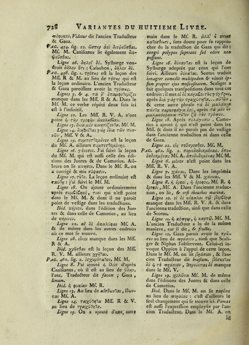 7îS Variantes du ^é(pvzeu. Videtur dit l’ancien Traducteur & Gaza. Pag. 4^4. üg, 22. üffTTEp àsi ^tE\psviTÔtxi. Mf. M. Canifianus lit également êiE- \l>£VffÔ0Cl. Ligne 26, èyjXoT êé. Sylburge vou- , droit èîj^ov on : Calaubon , è^^ov èé. P AG. 4^8. lig. I. rfozTBç eft la leçon des MIT. R & M. au lieu de TÔrrvç qui eft la leçon ordinaire. L’ancien Traduâeur & Gaza paroilTent avoir lu rfcV»?. Lignes 3. & 4. rà èziXf/,(po'Iep{^si manque dans les MIT. R & A. Dans le Mf. M. ce verbe répété deux fois ici eft à l’infinitif. Ligne 10. Les MIT. R. V. A. n’ont point ^ T^ji/ Tpo<^4v ocaoKvû'isi. Ligne /j. ’évi(X(j,èv xivyjri^ovlx. Mf M. Ligne 14. êivj^Eilai yàÿ iZix rüv ttvk- vZv , MIT. V & A. Ligne r/. GvpcTTETloi/Jvov eft la leçon du Mf. A. ailleurs (TvptTrETloprJvyj?. Ligne 16. ’/ÉvES’iv. J’ai fuivi la leçon du Mf M. qui eft aufiü celle des édi- tions des Juntes & de Gamotius. Ail- leurs on lit aivvjtTiv. Dans le Mf R. on a corrigé & mis svçxciv. Ligne /7. rilo. La leçon ordinaire eft vecvlifl : j'ai fuivi le Mf M. Ligne 18. On ajoute ordinairement après ffupiCÉCi^aÉ t tkti qui n’eft point dans le Mf. M. & dont il ne paroît point de veftige dans les traduClions. Ibid. XT^piov. dans l’édition des Jun* tes & dans celle de Gamotius, au lieu de K^pivov, Ligne 22. al àica^'jçxi Mf. A. & de même dans les autres endroits où ce mot fe trouve. Ligne 26, sTvai manque dans les MIT. R & A. ^ Ibid. %;pij!TÔat eft la leçon des MIT. R. V. M. ailleurs Xfij'lai. Pag. 460. lig. 2. îsx'JpoTalov, Mf M, Ligne 8. J’ai ajouté >9 ÎX'JV d’après Canifianus, où il eft au lieu de vXv\v. l’anc. Traducteur dit facem ; Gaza , limum. Ibid. ^ ^vicîav Mf R. Ligne /y. Au lieu de a'kBuv'iai, 'ùuv- Tai Mf. A. Ligne 14. MIT. R & V. ^u lieu de Li^ne 1^. On a ajouté d’uRe^ autre \ HUITIEME Livre. main dans le Mf R. âXX' « avattf KCilEffôUn, fans doute pour fe rappro- cher de la traduction de Gaza qui dit ; congri polypos fuperant fed edere non poj’unt. Ligne 16. Sùvavlxi eft la leçon de Sylburge adoptée par ceux qui l’ont fuivi. Ailleurs êvvxlxi. Scotus traduit ionagror comedit multipedem & vincit ip- fum propter ejus mufcofitatem. Scaliger a fait quelques tranfpofitions dans tout cet endroit : il met oî Ie jccc^xCoi r«ç yoj'/'f»«■» après ^ix yx^ TV^y Tfxx'bryi'lx... xùlâiu , & cette autre phrafe rx bè (/.xXxxijc frx'j'lx (Txpzoipccyx èçi, après rx peEV «y fxxXxaâçfXicx rvlov ^4 rov rpor^ov. Ligne 18. Après TTEXxyEffiv , Camo» tius a ajouté % qui n’eft point dans les MIT. & dont il ne paroît pas de veftige dans l’ancienne traduction ni dans celle de Gaza. Ligne 22. eIç rovrpoffÔEV. Mf. M. Pag. 462. lig. 2. TTEfiESyjSstsptévxç. eve-^ ^yjhryjyxç Mf A. xTTEbuSEfisvxi Mf M. Ligne 6. ptovov n’eft point dans les MIT. R. V. A. Ligne 7. Dans les imprimés & dans les MIT. V & M. Ligne 8. % ope^ei, 4) Hpotpoç, Mf R. ^ Upe^Oi, Mf A. Dans l’ancienne traduc» tion, on lit, & orfi theuthes marina. Ligne 10. oi bè icé(pxXoi rcp (3apC6fcfl manque dans les Mff. R. V. A. & dans l’ancienne traduction, ainfi que dans celle de Scotus. Ligne 11. iy iy axpTTCp. Mf. M. L’ancien TraduCteur a lu de la même maniéré, car il dit, 6* fruElu. Ligne 12, Gaza paroit avoir lu Trpxf cey au lieu de ntfanov , ainfi que Scali- ger & Niphus l’obfervent. Celui-ci in- voque Oppien à l’appui de cette leçon, Dans le Mf. M. on lit (Sfatriov, & l’anr cien Traducteur dit brafium. (SoanElxi ès >y rè nsfasiov , ^i^psvETXi bé manque dans le Mf, V. Ligne ;p. Mf M. de même dans l’éditions des Juntes & dans celle de Gamotius. Ibid. Dans le Mf M. on Ht irxikxç au lieu de rsE^xlxç : c’eft d’ailleurs le feul changement qui fe trouve ici. Pareas eft auftâ l’exprelTion employée par l’an» cjen Tradufteur. Dans le Mf A, on