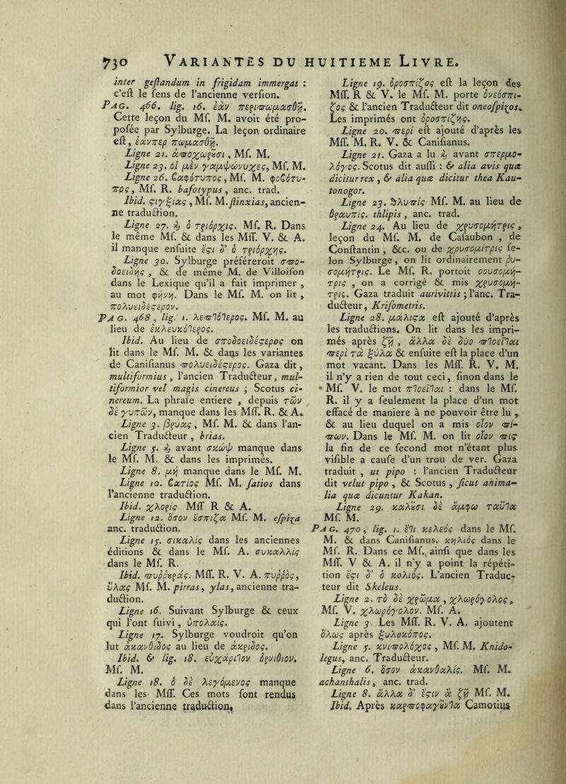ïnter geflandum in frigidam immergat : c’eft le îens de l’ancienne verfion. Pag. 466. lig. 16, èâv Cette leçon du Mf. M. avoit été pro- pofée par Sylburge. La leçon ordinaire eft, èdvTrep Trwfjtxirô^. Ligne 21. à‘T30XU^'i(n , Mf. M. Ligne 23. ol (jlIv '}'apt.\pûvuz£Ç, Mf. M. Ligne 26. CaçoruToç, Mf. M. çicScru- Vûç y Mf. R. bafotypus y anc. trad. Ibid, çiy^ictç , Mf. M.Jiinxias, ancien- ne traduftion. Ligne 27. Kj 5 T^iépxtÇ- Mf. R. Dans le même Mf. & dans les MIT. V. & A. il manque enfuite 'égt S' 0 Tfi6px^‘^‘ Ligne jo. Sylburge préféreroit ff-arû- Sosibiliç , & de même M. de Villoifon dans le Lexique qu’il a fait imprimer , au mot Dans le Mf. M. on lit , TToXveiSsçspov. P A G. 468, lig. I. Xs'srlô'lepoç. Mf. M. au lieu de skXeuxôIs^oç. Ibid. Au lieu de CTToheiMçspoç on lit dans le Mf. M. & daijs les variantes de Canifianus ‘UoXvEt^égspoç. Gaza dit, multiformius y l’ancien Traduéleur, mul- tiformior vel magis cinereus ; Scotus ci- nereum. La phrafe entiere , depuis tcDv ds yjTîSôy, manque dans les MIT. R. & A. Ligne j3^vccç, Mf. M. & dans l’an- cien Traduêleur , brias. Ligne 7. avant sxé-]) manque dans le Mf. M. & dans les imprimés. Ligne 8. ptii] manque dans le Mf. M. Ligne 10. èxrioç Mf. M. fatios dans l’ancienne traduélion, Ibid. xXofiç MIT R & A. Ligne 12. b(sov ’écrTn^x Mf, M. efpi^a anc. traduélion. Ligne 1^. (TiKaXiç dans les anciennes éditions & dans le Mf. A. svaxXXig dans le Mf. R. Ibid, mrvppu^xi;. MIT. R. V. A. trvppoc, i/Xxç Mf. ^.pirras, y/^i, ancienne tra- duélion. Ligne \6. Suivant Sylburge & ceux qui l’ont fuivi, ùwoXxig, Ligne /7. Sylburge voudroit qu’on lut xnxvôiSoç au lieu de xx^ilog. Ibid. 6* lig. 18. eOxixpilov è^viôtov. Mf. M. Ligne 18. 0 Xsyôptevog manque dans les MIT. Ces mots font rendus dans l’ancienne traduélion. Ligne ;p. opO(S7ritog eft la leçon des MIT. R & V. le Mf. M. porte àvscKTTrt- ^og & l’ancien Tradufteur dit oneofpi^os^ Les imprimés ont ôpotsTri^vjg. Ligne 20. 'tsipi eft ajouté d’après les MIT. M. R. V. & Canifianus. Ligne 21. Gaza a lu % avant (s^sppco- Xéyog. Scotus dit aufli : & alia avis quce dicitur rex y & alla qua dicitur thea K au- to nogor. Ligne 23. ^Xvuig Mf. M. au lieu de ô^xuTtig. thlipis, anc. trad. Ligne 24. Au lieu de » leçon du Mf. M. de Cafaubon , de Conftantin , &c. ou de Ion Sylburge, on lit ordinairement ^U- ffopcvjT^ig. Le Mf. R. portoit cov(toij.vi- rpig , on a corrigé & mis reii. Gaza traduit aurivittis 'yVanc. Tra- duéteur, Krifometris. Ligne 28. ptxXtçx eft ajouté d’après les traduélions. On lit dans les impri- més après , xXXx èè êûo mrlosTlxt mrspL Tx ^ùXx & enfuite eft la place d’un mot vacant. Dans les MfT. R. V, M. il n’y a rien de tout ceci, fmon dans le • Mf. V. le mot Trloetlxi : dans le Mf. R. il y a feulement la place d’un mot effacé de maniéré à ne pouvoir être lu , & au lieu duquel on a mis oïov nrî- ‘ucov. Dans le Mf. M. on lit oïov uiç la fin de ce fécond mot n’étant plus vifible a caufe d’un trou de ver. Gaza traduit , ut pipo : l’ancien Traduéleur dit velut pipo , & Scotus , fcut anima- lia qux dicuntur Kakan. Ligne 2p. axXvtsi èè xpiifu rxülx Mf. M. P A G. 4yo y lig. I. eh KsXeég dans le Mf. M. & dans Canifianus. xi^Xiôg dans le Mf. R. Dans ce Mf., ainft que dans les MIT. V & A. il n’y a point la répéti- tion eçi 3’ 0 tioXiôg. L’ancien Traduc- teur dit Skeleus. Ligne 2. TO Ik y X^<^?Ô'}-0Xcgy Mf. V. Mf. A. Ligne y Les Mff. R. V. A. ajoutent oXcog après ^uXczoTTOg. Ligne $. xvirssXôxog , Mf. M. Knido- legusy anc. Traduéleur. Ligne 6. b^ov xxxvOxXlg. Mf. M. achantkalis y anc. trad. Ligne 8. xXXx 5’ eçiv x Mf. M. Ibid, Après Kx^'srgtfx'y'ivlx Camotiiis