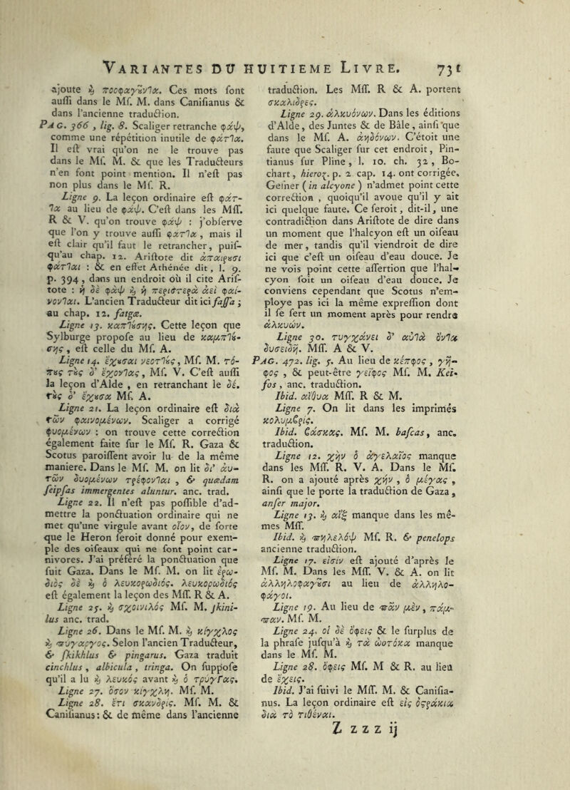 ajoute % rroc^xyvylx. Ces mots font auflî dans le Mf. M. dans Canifianus & dans l’ancienne traduftion. Pag. 366 y lig. 8. Scaliger retranche (fx\py comme une répétition inutile de (çxrlx. Il eft vrai qu’on ne le trouve pas dans le Ml. M. & que les Traduéteurs n’en font point mention. Il n’eft pas non plus dans le Mf. R. Ligne p. La leçon ordinaire eft (fxr- Tx au lieu de ^x\p. C’eft dans les MIT. R & V. qu’on trouve t^xx^ : j’obferve que l’on y trouve aufli tfxrlx , mais il eft clair qu’il faut le retrancher, puif- quau chap. 12. Ariftote dit XTTXifuffi ^xtIxi ; & en effet Athénée dit, ]. 9. p. 394, dans un endroit où il cite Arif- tote ; ij èè (^x\p Ky yj Trsçt&rsfx xei (fxi- yov'ixi. L’ancien Traduéteur dit ici fajfa -, au chap. 12. fatgæ. Ligne ;j. KXTTliffVjç. Cette leçon que Sylburge propofe au lieu de zxf/.7r%- C'/jç , eft celle du Mf. A. Ligne 14. usoTliiç, Mf. M. rô- TTvç riç ë^oylxç, Mf. V. C’eft auiîi la leçon d’Alde , en retranchant le êé. 0’ è';>;igffx Mf. A. Ligne 21. La leçon ordinaire eft êix tZv (pxivofxévuv. Scaliger a corrigé ^uofxévuy : on trouve cette correétion egalement faite fur le Mf. R. Gaza & Scotus paroiflent avoir lu de la même maniéré. Dans le Mf. M. on Ht St’ «i/- Tciv Suofiévuv T^îttfovlxi , & quxdam feipfas immergentes aluntur, anc. trad. Ligne 22. Il n’eft pas poflible d’ad- mettre la ponéluation ordinaire qui ne met qu’une virgule avant olov, de forte que le Héron feroit donné pour exem- ple des oifeaux qui ne font point car- nivores. J’ai préféré la ponéfuation que fuit Gaza. Dans le Mf. M. on lit èfo;- iioi oè 0 XsuxofuSiéç. Kivxopwhôç eft également la leçon des MIT. R &. A. Ligne ay. ^ sxot'JtXôç Mf. M. jkini- lus anc. trad. Ligne 26. Dans le Mf. M. ^ nfjyxpyoç. Selon l’ancien Traduéleur, 6* fkikhlus & pingarus. Gaza traduit cinchlus , albicula , tringa. On fuppofe qu’il a lu ^ AfutiC» avant ^ ô rpùyrxç. Ligne 27. brov xtyyXvj. Mf. M. Ligne 28. bri cxxyb^iç. Mf. M. & Caniüanus : & de même dans l’ancienne traduélion. Les MIT. R & A. portent (TxxXiSfeç. Ligne 2^. dXxuévuv.Dansles éditions d’Alde, des Juntes & de Bâle , ainfi’que dans le Mf. A. xyjèévcov, C’étoit une faute que Scaliger fur cet endroit, Pin- tianus fur Pline, 1. 10. ch. 32, Bo- chart, kiero^.p. 2 cap. 14. ont corrigée. Gefner (in alcyone ) n’admet point cette correétion , quoiqu’il avoue qu’il y ait ici quelque faute. Ce feroit, dit-il, une contradiélion dans Ariftote de dire dans un moment que l’halcyon eft un oifeau de mer, tandis qu’il viendroit de dire ici que c’eft un oifeau d’eau douce. Je ne vois point cette alTertion que l’hal- cyon foit un oifeau d’eau douce. Je conviens cependant que Scotus n’em- ploye pas ici la même expreftion dont il fe fert un moment après pour rendra xXxvûv. Ligne jo. rv/yoivei b' xvix ovi a ^utretbij. MIT. A & V. Pag. 4J2. lig. 7. Au lieu de xéz(poç , <poç , & peut-être yutpcç Mf. M. Kei» fos, anc. traduélion. Ibid, xiùvx MfT. R & M. Ligne 7. On lit dans les imprimés KOXv[jt.C^iq. Ibid, èxtrxxç. Mf. M. bafcas, anc, traduélion. Ligne 12. 0 oCyiXxTog manque dans les MIT. R. V. A. Dans le Mf. R. on a ajouté après ;;^i^v , ô ptêyxç , ainfi que le porte la traduélion de Gaza, anfer major. Ligne ly. ^ xï^ manque dans les mê- mes MIT. Ibid. nirVjXsX6\lj Mf. R. 6* penelops ancienne traduélion. Ligne /7. eltriv eft ajouté d’après le Mf. M. Dans les MIT. V. & A. on lit xXXvjXotpxyvffi au lieu de xXXvjXo- tpxyoï. Ligne tç. Au lieu de n^xv ptÀv ^ 7:x[Ji.- mxv. Mf. M. Ligne 24, 0! bè oi^siç & le furplus de la phrafe jufqu’à ^ rx worôxx manque dans le Mf. M. Ligne 28. o<fsiç Mf. M & R. au lieu de szsig. Ibid. J’ai fuivi le MfT. M, & Canifia- nus. La leçon ordinaire eft dg oç^xmx èlX TO Ttôévxi. Z Z Z Z ij