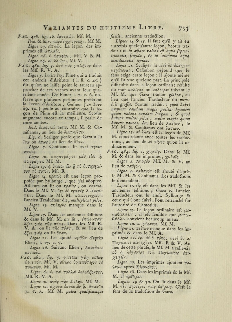 Pac, 4^8. lig. 26. Mf. M. Ibid. & fuiv. zxp(x.(TX,Yi Mf. M. Ligne 27. âzKôoç. La leçon des im- primés eft âzAOcïg. Ligne 28. txçx(pt(jl, MIT. V & M. Ligne 2p. oî ^^sTot , Mf. V. Pag. 480. lig. 3. vzo rijî yxXy,vyj? dans les MIT. R. V. A. Ligne 7. èvvéx è'7'^. Pline qui a traduit cet endroit d’Ariflote ( 1. 8. c. 45. ) dit qu’on ne laiffe point le taureau ap- procher de ces vaches avant leur qua- trième année. De Funez 1. 2. c. 6. ob- ferve que plufieurs perfonnes préfèrent la leçon d’Ariftote ; Gefner ( in hove 2p. 10. ) penfe au contraire que la le- çon de Pline eft la meilleure. Scotus augmente encore ce temps, il parle de onze années. Ibid. bix<p'jXxr'l<i(jiv. Mf. M. & Ca- nifianus, au lieu de SixTyip^(Try. Lig. 6. Scaliger penfe que Gaza a lu tvx ou czcüç, au lieu de oTxv. Ligne 7. Canifianus lit zspi r^ix- XOaiMÇ. Ligne 10. Kx^-^t^xyoi [/.è'J thi 4» zoictpscyti. Mf. M. Ligne ij. i) ézsTov xv ^ ro vov To zolô-j. Mf. R Ligne 14. tcpxçiç eft une leçon pro- pofée par Sylburge , que j’ai adoptée. Ailleurs on lit ou y.^xltç , ou ypxffiç. Dans le Mf. V. ïpi bè y^xTÏç Xsiezpx- reTv. Dans le Mf. M. zXeioTpi%£Ty : l’ancien Traduéleur dit, multiplicat pilos. Ligne i<. ffzXypûç manque dans le Mf. V. Ligne /7, Dans les anciennes éditions & dans le Mf. M. on lit , szxyvjrxi' htci yàf ri}c ttôxç. Dans les MIT, R. V. A. on lit rijç zôxç , & au lieu de 2xp on lit orxy. Ligne 22. J’ai ajouté Kfiôcbu d’après Elien ,1. 17. c. 7. Ligne 26. Suivant Elien , kxyûxi- fjLOVlxiç. Pag. 482 , lig. 7. yivElxi cv'lcoç ityitiyov. Mf. V. ovlccç vyieivÔTS^ov ro zoipcyiov. Mf. M. Ligne 6. ^ rx zoXXx SsXecctûVTEç. MIT. R. V. A. ^ Ligne 10. nrpoç rijy SeiX^y. Mf. M. Ligne 12. xp^jax ozoïx xy xzxvlx X. T, X, Mf. M. palea quali/cumque fuerit, ancienne traduélion. Lignes 14 & /7. Il faut qu’il y ait eu autrefois quelqu’autre leçon^ Scotus tra- duit : 6* in ajiate valens ejl aqua fepten- trionalis, frigida , 6* in automne aqua meridionalis tepida. Ligne 21. Scaliger lit strî oè èvffprst- iy.£fû1epxt , Cafaubon prétend que le fens exige cette leçon ; il ajoute même qu’il l’a vue quelque part. La principale difficulté dans la leçon ordinaire réfulte du mot yoXéfxi ou yoXoEpxi fuivant le Mf. M. que Gaza traduit glahræ, au lieu que l’ancien Tradufteur dit mem- bris grojfæ. Scotus traduit : quod habet amplam caudam magis patitur hyemem quam habens caudam longam , & quod habens multos pilos , multo magis quam habens paucos. Au lieu de Xxriccy , le Mf. M. &L Camfianus ont Ixrixy. Ligne 27. xl %Xxi eft la leçon du Mf. M, concordante avec toutes les traduc- tions , au lieu de xi xïyEç qu’on lit or- dinairement. Pag. 484. lig. 1. Dans le Mf. M. & dans les imprimés, z^^oTç. Ligne 2. axnpéy Mff. AI. & V. au lieu de (Txôfôy. Ligne 4. zx^xpôy eft ajouté d’après le Mf. M. Si. Canifianus. Les traduélions le demandent. Ligne II. eU eft dans les MIT. & les anciennes éditions ; Gaza & l’ancien Traduéfeur ont lu ainfi. Sylburge & ceux qui l’ont fuivi, l’ont retranché fur l’autorité de Camotius. Ligne ly, La leçon ordinaire eft f/,£- txCxXXeiv , il eft fenfible que y.£Tx- £xXX£i convient beaucoup mieux. Ligne 20. 0! yé^xvoi. Mf. M. Ligne 21. zeSiuv manque dans les im- primés & dans le Mf. A. Ligne 22. £çi êè ô rézoç TtEpe bV oi UuypixTci xxTSzirt. MIT. R & V. Au lieu de cette phrafe, le Mf. M. a celle-ci : ev % XÉyovlxt rcTç ïlvypixiotç kzi-, ZS!?eTv. Ligne 27. Les imprimés ajoutent zo- IXfM après ^lpv[/,évoç. Ligne 28. Da.ns les imprimés & le Mf, M. ci ZpÔlEpOt. Lignes 2p 6* 30. On lit dans le Mf. M. ràç z^orép^sç roïç vçépoiç. C’eft le fens de la traduélion de Gaza.