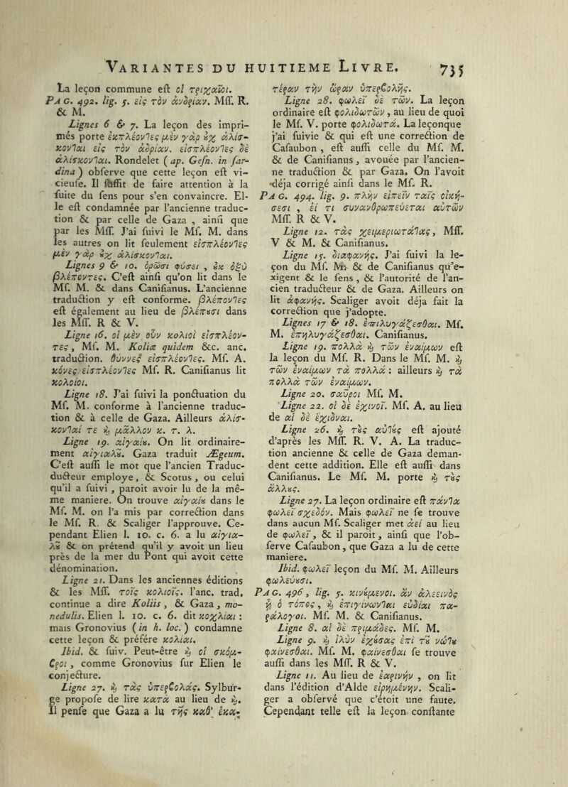 755 La leçon commune eft cl Tfixcclâi. P A G. 4p2. lig. f. siç rèv ày^etccv. MflT. R. & M. Lignes 6 6* 7. La leçon des impri- més porte èzTrXéovlsç ixh yoip èx âKi<s^ zovioci etç Tov ocêpiuv, èisnXéovlBç lè dXirzovlcci. Rondelet ( ap. Gefii. in far- dina ) obferve que cette leçon eft vi- cieule. Il ftjffit de faire attention à la fuite du fens pour s’en convaincre. El- le eft condamnée par l’ancienne traduc- tion & par celle de Gaza , ainû que par les MAT. J’ai fuivi le Mf. M. dans les autres on lit feulement d^TrXicvlsç fzèv xdp d^.iiTiicy'Icci. Lignes Ç & 10. èpSxrt <pva-ei , »;« o^ù (S^éTTCvrsç. C’eft ainfi qu’on lit dans le Mf. M. & dans Canifianus. L’ancienne traduélion y eft conforme, (ixinovlsç eft également au lieu de dans les MIT. R & V. Ligne 16, oî (zèv eïiv zoXioî sî(rzXéov- T£Ç, Mf. M. Kolice quidem &c. anc, traduélion. ôùvvs? shTrXéovlcç. Mf. A. KÔViç eiiTTrXécvlsç Mf. R. Canifianus lit xoXoioi. Ligne 18. J’ai fuivi la ponéluation du Mf. M. conforme à l’ancienne traduc- tion & à celle de Gaza. Ailleurs aAicr- XOVlaci T£ ii, fzxXXov Z. T. A. Ligne ip. xi^xU. On lit ordinaire- ment xiyixXi. Gaza traduit Ægeum, C’eft auffi le mot que l’ancien Traduc- duéfeur employé, & Scotus , ou celui qu’il a fuivi , paroit avoir lu de la mê- me maniéré. On trouve xiyxh dans le Mf. M. on l’a mis par correélion dans le Mf. R. & Scaliger l’approuve. Ce- pendant Elien 1. 10. c. 6. a lu xiyix- A« & on prétend qu’il y avoit un lieu près de la mer du Pont qui avoit cette dénomination. Ligne 2(. Dans les anciennes éditions & les MIT. TOÏi; zoKioT;. l’anc. trad, continue a dire Koliis , & Gaza , mo- nedulis. Elien 1. 10. c. 6. dit zox^ixi : mais Gronovius ( in h. loc. ) condamne cette leçon & préféré xoXixi. Ibid. & fuiv. Peut-être cî azépt,- CfOi, comme Gronovius fur Elien le conjeélure. Ligne 27. ^ Txç VTTSfCoXxç, Sylbur- ge propofe de lire zxrà au lieu de 11 penfe que Gaza a lu rifç kxô' êza- réfxv Tvi^ Ligne 28. ipaXeT bè rwv. La leçon ordinaire eft ^oXiburaiv , au lieu de quoi le Mf. V. porte (foXibcord. Laleçonque j’ai fuivie & qui eft une correéiion de Cafaubon , eft aufli celle du Mf. M. & de Canifianus , avouée par l’ancien- ne traduéiion & par Gaza. On l’avoit •déjà corrigé ainft dans le Mf. R. Pa g. 4P4. lig. p. ^Xypj iheTv rxTç olzvj- ffsiTi , èi Tl ffuvxvôpcüzevsTxi aùrwv MIT. R & V. ^ Ligne 12. TXÇ , MIT. V & M. & Canifianus. Ligne !$. bixtpxyyjç. J’ai fuivi la le- çon du Mf. Mv & de Canifianus qu’e- xigent & le fens , & l’autorité de l’an- cien traduéieur & de Gaza. Ailleurs on lit xdfxVTqç. Scaliger avoit déjà fait la correélion que j’adopte. Lignes /7 6* 18. e-Ts-tXuyx^stsOxu Mf. M. s/TPjXvyx^EcOxu Canifianus. Ligne ip. toXXx tcüv hxipiuy eft la leçon du Mf R. Dans le Mf. M. ^ Tôôy èvxifzxy tx ttoXXx : ailleurs ^ tx zoXXx tS>v èyxtfzxv. Ligne 20. (Txv^oi Mf M. Ligne 22. ci be èx‘voT. Mf A. au lieu de xt bè sx^bvxi. Ligne 26. ^ xùliç eft ajouté d’après les MIT. R. V. A. La traduc- tion ancienne & celle de Gaza deman- dent cette addition. Elle eft aufti dans Canifianus. Le Mf. M. porte 19 tk» xXX^ç. Ligne 27. La leçon ordinaire eft zxvlx (^ccXeï Txcbôv. Mais (poiXeT ne fe trouve dans aucun Mf. Scaliger met xeI au lieu de (fuiAer, & il paroit, ainfi que l’ob- ferve Cafaubon, que Gaza a lu de cette maniéré. Ibid. çcüAsr leçon du Mf M. Ailleurs çcijAfûm. P A G. 4P6, lig. 7. y.rA[j,evoi. xy xXitivoç ^ ô TQZÿç, ^ èziyiycüylxt sùbixt zx- çxXoyoï. Mf M. & Canifianus. Ligne 8. xi bè z^iptxbsç. Mf. M. Ligne p. iXùy èx^sxç èzi rS va;7» (pxivETÔxi. Mf. M. <pxivs(sôxi fe trouve auffi dans les MIT. R & V. Ligne 11. Au lieu de èxfiv^y , on lit dans l’édition d’Alde slpvjizévyjy. Scali- ger a obfervé que c’etoit une faute. Cependant telle eft la leçon conftante