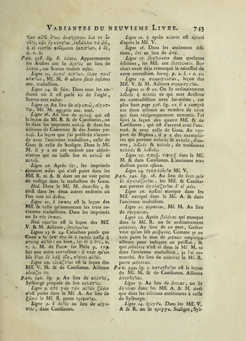 7/«J/ av'l'i àvx'lpéTretv. hx te hv rvlo, cyz^Œvilxi ,ekQxXXei tx wà, 4» ci VEOTlci (fcCvpiEVCl ixTilTrliSCl. 0 êë, X. T. A. PxiG. f^8. lig. 8. Xvxoç. Apparemment les Arabes ont lu xpalog au lieu de X'jiioç , car Scotus traduit urfus. Ligne ii. XvtteT kÔtïIuv. sX'XVj zoiEÏ x.ô'Zûlxy, Mf. M. 6* ulcera facit infidens anc. traduélion. Ligne /4. & fuiv. Dans tous les en- droits où il eft parlé ici de l’aigle , Scotus met vultur. Ligne //. Au lieu de xlyvziü, alyvz- 7/çi), Mf. M. cegyptio anc. trad. Ligne i6. Au lieu de asXsÇj qui eft la leçon du Mf. R. & de Canifianus. on lit dans les imprimés xoXzti & dans les éditions de Camotius & des Juntes yo- Xeü. La leçon que j’ai préférée s’accor- de avec l’ancienne traduélion, celle de Gaza & celle de Scaliger. Dans le Mf. M. il y a en cet endroit une abbré- viation qui ne lailTe lire ni xoXsû ni XëXs^. Ligne 20, Après sçt, les imprimés ' ajoutent 'zrxfi qui n’eft point dans les MIT. R. ni A. & dont on ne voit point de veftige dans la traduéfion de Gaza. Ihid. Dans le Mf. M. xaxvôog , & ainfi dans les deux autres endroits où l’on voit ici xv^og. Ligne 2t. è t'ts'ts'og eft la leçon des MIT. & celle qu’annoncent les trois an- ciennes traduélions. Dans les imprimés on lit TQV ïznsov. Ibid. véfjtElxi eft la leçon des MIT. .V. & M. Ailleurs , èztvépcE'Ixt Lignes 2^ & 24. Cafaubon penfe que Gaza a lu bre bk 0 ï'tsrTroç XdC^ îy XTEiv^ xùlôv : ou bien , egi êè iy ote , Jc. T. A. M. de Pauw fur Phile p. 1191 fait une autre correéfion : il veut qu’on life b'ix'j Se Xx^ ïCvj, kIeivei xùlôv. Ligne 29, Evvdt^Elxi eft la leçon des MIT. V. M. & de Canifianus. Ailleurs (ÙVX^Et TE. P JG. ^40. lig. 9. Au lieu de stXézlEi ^ Sylburge propofe de lire xoXxTtlEi. Ligne j. xzo yxf tcûv xùlœv ^Sxtlv n’eft point dans le Mf. A. Au lieu de ^ccTiv le Mf. R. porte Tpé^ovlxi, Ligne ç. ô xslôg au lieu de xiyv- ZLÔg, dans Coniüanus» Ligne 12. Hj après xù'AVOi eft ajouté d’après le Mf. V. Ligne 16. Dans les anciennes édi- tions , izi au lieu de xttô. Ligne /7. (SovjlEÙvTiv dans quelques éditions , les MIT. ont fiOTEÙvTtv. Bo- chart avoir déjà remarqué la nécelîîté de cette correélion. hierot^. p. 2. l. 1 c. 21. Ligne /p. svpiptiyvvTxi , leçon des MIT. V. ôc M. Ailleurs <rv[xiM<jyElxi. Lignes 21 & 22. On lit ordinairement Xièvôg aeXEog ce qui met Ariftote en contradiélion avec lui-même , car plus haut page ^36. lig. 22. il a compté ces deux oii'eaux au nombre de ceux qui font réciproquement ennemis. J’ai fuivi la leçon des quatre MIT. & de Canifianus , qui eft d’accord avec l’anc. trad. & avec celle de Gaza. Au rap- port de Niphus , il y a des exemplai- res qui portent zoXotog & xeXsôg , d’au- tres , XiCuâg & KEXEÔg , de troifiemes KoXoïôg & XvCuôg. Ligne 23. zK^Vj^. zi^ty^ dans le Mf. M. & dans Canifianus. L’ancienne tra- duélion porte tifunx. Ligne 24. TfCtiyXéSvlx Mf. V, PA G. /42. lig. 18. Au lieu de svioi pth %v xyEXd^ovIxi , les MIT. & Canifia- nus portent xysXx^ov'Ixi S oi piév. Ligne 20. xuCioi manque dans les MIT. excepté dans le Mf. A. & dans l’ancienne traduâion. Ligne 21. tpvpxivxi, Mf. M. Au lieu de (jipùfxivxt. Ligne 22. Après (SeXôvxi qui manque dans le Mf. R. on lit ordinairement fx^xovEg. Au lieu de ce mot, Gefner veut qu’on life piv^covEg. Comme ;e ne vois point le mot de ptT^xcov employé ailleurs pour indiquer un poifTon , & que (xiijxcveg n’eft ni dans le Mf. M. ni dans l’ancienne traduéiion , je l’ai re- tranché. Au lieu de w^xovag le Mf. R. porte pLViXOvxi. P A G. f44. lig. I. y.xT£<TÔie1xi eft la leçon du Mf. M. 6ê de Canifianus. Ailleurs XZETÛiS'IXl. Ligne 7. Au lieu de xvoixv, on lit xyvoixv dans les MIT. A. & M. ainlî que dans les éditions antérieures à celle de Sylburge. . Ligne /4. ^pùyr>s. Dans les MfT. V» A &. R. on lit xpvyyv. Scaliger, Sji-