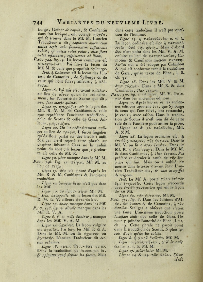 » 744 Variantes du neuvième Livre. burge , Gefner de caprls, & Conftantin dans fon lexique , ont corrigé , qui fe trouve dans le Mf. L’ancien Tradufteur a dit, caprarum autem cum unius cepit quis fummitatem inflexionis tybirz , efl autem velut palus , aliae flant velut infatuatae, refpicientes ad illam, Pag, lig. /j. La leçon commune eft : J’ai fuivi la leçon du Mf. M. &L celle que propofoit Sylburge. Ibid. ^ QXé-MStv eft la leçon des Jun-' tes, de Camotius , de Sylburge & de ceux qui l’ont fuivi j ailleurs , x, (SXi- Ligne i6. J’ai mis oUç avant [jmXXqv , au lieu de aly^ç qu’on lit ordinaire- ment, fur l’autorité de Scotus qui dit, pves funt magis quietce. Ligne ty. eft la leçon des MIT. R. V. M. de Canifianus & celle que repréfente l’ancienne traduélion , celle de Scotus & celle de Gaza. Ail- leurs , ptyi^vsix^^tri. Ligne 22. On lit ordinairement rav- çoi au lieu de rpacyoï. Il feroit fingulier qu’Ariflote parlât ici des boeufs : auffi Scaliger a-t-il rejetté cette phrafe air chapitre fuivant : Gaza ne la traduit point du tout ; la leçon que je prefen- te eft celle du Mf. R. Ligne JO. (Jtlxv manque dans le Mf. M. P A G. Lig. 12. nÎT^xç. Mf. M. au lieu de Trérpx. Ligne /j. ÿj^yj ell ajouté d’après les MIT. R & M. Canifianus & l’ancienne traduélion. Ligne If. èmrœpxç n’eft pas dans les MIT. Ligne 20. To xpiçov icéçxç Mf. M. Jbid. xzoy.fCn’lei eft la leçon des MIT. R. M. CjL V. ailleurs xTrczfVTïlsiv. Ligne 29. oXcoç manque dans les MfiT. PaC. i48. lig. J. xv'lcTç manque dans les MfiT. R. V. A.^ Ligne 6. 1' i> rojç Sucéaiu , manque dans les Mil. V. A. M. Ligne 12. x%xiyyiç. La leçon vulgaire eft ûczxilyjç. J’ai fuivi les MfiT. R & A. Dans le Mf. M. on lit xprxyy/iC ou L’ancien Traduéleur dit cer- vus achainas. Ligne 18. Trivsiv. Peut - être troizrj. Dans la traduélion de Scotus on lit, ^ çpinatur quo4 debeat ita facere. Mais dans cette traduâion il n’eft pas quef. tion de l’homme. Ligne 23. ^ xxlaavjXZvlxi z. r. A. La leçon ordinaire eft œçe xxraxXl- vovl/xi û'îS'O TÏjç ijboyi^ç. Mais d’abord &çè n’eft point dans les MIT. V. A. M. enfuite au lieu de xxTXxXiycvloci, Ca- motius & Canifianus mettent xxtbmvi- Xivlxi qui a été adopté par Cafaubon & qui eft conforme tant à la traduélion de Gaza , qu’au texte de Pline , 1. 8. ch. 32. Ligne 28. Dans les MIT. V & M. bluv rCzccffiv. Dans le Ml. R. & dans _ Canifianus , blxv rkxuxi. Pag. ffo. lig. I. rà àippov. Mf. V. bixlx- peov dans les anciennes éditions. Li^ne (J. Après XéyaiTi bé les ancien- nes e^ditions ajoutent brt, que Sylburge & ceux qui l’ont fuivi, ont retranché, je crois , avec raifon. Dans la traduc- tion de Scotus il n’eft rien dit de cette rufe de la Panthere pour attirer fa proie. Lignes 20 & 21. KxXibvylxi, MIL, A. & M. Ligne 28. La leçon ordinaire eft , ^ sTTSièyi yevuxixévyj Tîjç opiyxvte. Dans le Mf. V. on lit % brxv exx-ipey. Dans le Mf. R. % blxv sç^xys. Dans le Mf. M. & dans Canifianus , ^ blxv 'iuTTXse. J’ai préféré ce dernier à caufe de rijc opi yxyis qui fuit. Mais on a oublié de mettre dans le texte ^ avant blxv. L’an- cien Traduêleur dit, & cum accepijfet de origano. Ibid. Le Mf. A. porte TîxXtv èrrî tou b^iv ê-opsuélo. Cette leçon s’accorde avec êrreiSvi ‘ysvaxfaêvvi qui eft la leçon de ce Mf. Ligne 62. Tvjv oflj-xvov. Mf. M. Pag, ff2. lig. 6. Dans les éditions d’Al- de , des Juntes & de Camotius , ^ rvpu xsrribx. Scaliger a obfervé que c’étoit une faute. L’ancienne traduélion porte locuflam ainfi que celle de Gaza. On peut y joindre l’autorité de Pline , 1. 11, ch. 29. Cette phrafe ne parolt point dans la traduéiion de Scotus. Niphus fe- roit d’avis qu’on lut ixhox. Ligne 8. V] ')■ xXyj Oijpvadxi Mf. M. Ligne ;j. pi.£lx[a£iC\i<Ttv , oi b' èv rxTq cixixiç X. T. X. Mf. M. Ligne Ig. ptEXiTlxiov Mf. M. Lignes 24 & 2f. Tuv xXXuU ^cécou n’eft