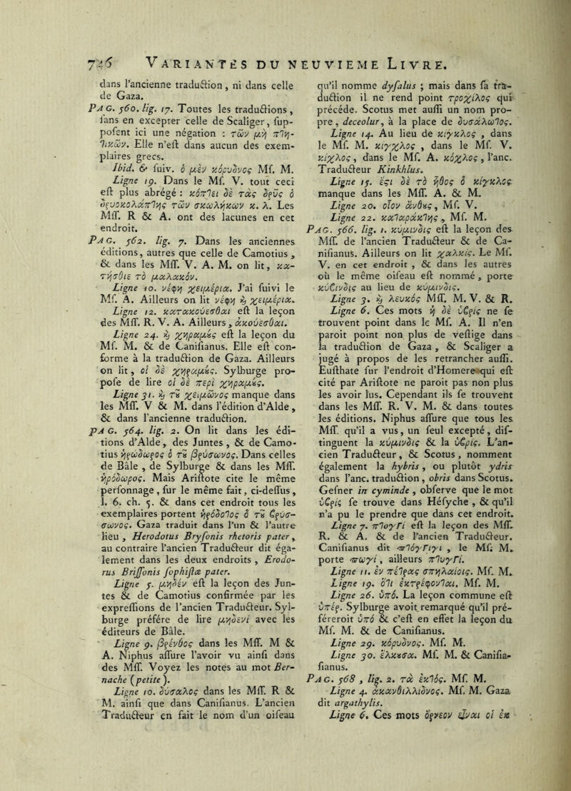 745 VariaNT£S du N dans l’ancienne traduffion, ni dans celle de Gaza. Pa g. ^ôo.lig. /7. Tontes les tradu£llons , lans en excepter celle de Scaliger, fiip- pofent ici une négation : rSoy rrly,- 'Jr/.aiy. Elle n’eft dans aucun des exem- plaires grecs. Ibid. & l'uiv. 0 y.6p'jhoç Mf. M. Zigne ip. Dans le Mf. V. tout ceci eft plus abrégé : zézlsi ès râç êeüç ô ofjOKoXdTTlyjç Tccv GMOoKy^ytiav x. A. Les MIT. R & A. ont des lacunes en cet endroit. P A G. ^62. lig. 7. Dans les anciennes éditions, autres que celle de Camotius , & dans les MIT. V. A. M. on lit, xx- TO jJLXXxxév. Ligne 10. vépvj %siyjpix. J’ai fuivi le Mf. À. Ailleurs on lit vé(f>i ^ Ligne 12. xxTxxovEGÔxt eft la leçon des MIT. R. V. A. Ailleurs , xxoùsGÙai. Ligne 24. 1^ %VjpxiJt,iç eft la leçon du Mf. M. & de Canifianus. Elle eft con- forme à la traduftion de Gaza. Ailleurs en lit, oi êè %viçaf/,isç. Sylburge pro- pofe de lire oi èè Trspi x^px/xig. Ligne yi. ^ r» ^EipiSbyog manque dans les MIT. V & M. dans l’édition d’Alde, & dans l’ancienne traduélion. pA G. ^64. lig. 2. On lit dans les édi- tions d’Alde, des Juntes , & de Camo- tius ô r» (S^ÙGavog. Dans celles de Bâle , de Sylburge & dans les MflT. vjpôdwpoç. Mais Ariftote cite le même perfonnage , fur le même fait, ci-delTus, î. 6. ch. 5. & dans cet endroit tous les exemplaires portent {jfôêolog o ri C^va- Giiovog. Gaza traduit dans l’un & l’autre Heu , Herodotus Bryfonis rhetoris pater, au contraire l’ancien Traduéleur dit éga- lement dans les deux endroits , Erodo- Tus BriJJonis fophiflx pater. Ligne y. ix'/ibév eft la leçon des Jun- tes & de Camotius confirmée par les expreftions de l’ancien Traduéleur. Syl- burge préféré de lire fiyjhvt avec les éditeurs de Bâle. Ligne ç. (S^évôog dans les MIT. M & A. Niphus aftûre l’avoir vu ainfi dans des MIT. Voyez les notes au mot nache (^petite ). Ligne 10. bvsxXog dans les MIT. R & M. ainfi que dans Canifianus. L’ancien Traduêleur en fait le nom d’un oifeau îUviEME Livre. qu’il nomme dyfalus ; mais dans fa trà- duélion il ne rend point rpoxi^og qui précédé. Scotus met aufti un nom pro- pre, deceolur, à la place de SvGxXulog. Ligne 14. Au lieu de ziyxXog , dans le Mf. M. » ‘^^ns le Mf. V. xiX^oç, dans le Mf. A. > l’anc. Traduéleur Kinkhlus. Ligne If. eçi bs TO ^ôoç S xiyxXoÇ- manque dans les MIT. A. & M. Ligne 20, oïov Mf. V. Ligne 22. xxlxpxxlj^g ^ Mf. M. Pag. f66. lig. 1. xùfXLvbig eft la leçon des MIT. de l’ancien Traduéleur & de Ca- nifianus. Ailleurs on lit ;^«Aji/'c. Le Mf. V. en cet endroit , & dans les autres où le même oifeau eft nommé, porte ZÙCtvSiç au lieu de xùfxivbig. Ligne y. Xsvxôg MIT. M. V. & R. Ligne 6. Ces mots 4 èè vC^ig ne fe trouvent point dans le Mf. A. Il n’en paroit point non plus de veftige dans la traduélion de Gaza, & Scaliger a jugé à propos de les retrancher aullî. Eufthate fur l’endroit d’Homere^qui eft cité par Ariftote ne paroit pas non plus les avoir lus. Cependant ils fe trouvent dans les MftT. R. V. M. & dans toutes les éditions. Niphus aflTure que tous les MIT qu’il a vus, un feul excepté, dif- tinguent la xvfxivêig & la vCpig. L’an- cien Tradufteur, & Scotus, nomment également la hybris, ou plutôt ydrH dans l’anc. traduélion, obris dans Scotus. Gefner in cyminde , obferve que le mot ùCf/ç fe trouve dans Héfyche , & qu’il n’a pu le prendre que dans cet endroit. Ligne 7. n'ioyri eft la leçon des MIT. R. & A. & de l’ancien Traduéleur. Canifianus dit ‘ulbyTtyi , le Mf; M,. porte Tirwyi, ailleurs Trlvyrl. Ligne 11. sv Trél^xg GTryjkxiotg. Mf. M., Ligne ip. bit izTfBtfoylxi, Mf. M. Ligne 26. vttÔ. La leçon commune eft ÙTff. Sylburge avoit remarqué qu’il pré- féreroit vttô & c’eft en effet la leçon du Mf. M. & de Canifianus. Ligne 2p. zâpvbvog. Mf. M. Ligne yo. sXzvGx. Mf. M. & Canifia- fianus. Pag. f68 , îi^. 2. rà èzlôç. Mf M. Ligne 4. xzxvôtXXibvog. Mf M. Gaza dit argathylis. Ligrte G Ces mots oçveov sjyxi oi i»