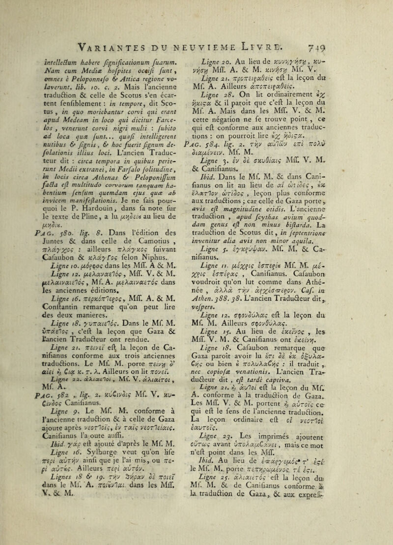 întelleEium habere Jîgnificationum fuarum. Nam cum Medice hofpites octiji funt, amnes è Peloponntfo & Attica regione vo- laverunt, lib. 10. c. 2. Mais l’ancienne tracluftion & celle de Scotus s’en écar- tent fenfiblement : in tempore, dit Sco- tus , in quo moriebantur cond qui erant apud Medeam in loco qui dicitur Farce- los , venerunt corvi nigri multi : fubito ad loca quce funt... quafi inielligerent nutibus & /Ignis , & hoc fuerit fignum de- folationis illius loci. L’ancien Traduc- teur dit : circa tempora in quibus perie~ Tunt Medii extranei, in Farfalo joUtudine, in locis circa Athenas & Peloponijfum fabla ejl multitudo corvorum tanquarn ha- bentium fenfum quemdam ejus quæ ab invicem manifeflationis. Je ne fais pour- quoi le P. Hardouin, dans fa note fur le texte de Pline, a lu au lieu de Pag. ^So. lig. 8. Dans l’édition des Juntes & dans celle de Camotius , TtXdyntioç : ailleurs TtXdyKog fuivant Cafaubon & xXdyrog félon Niphus. Ligne 10. fié^^oç dans les MIT. A & M. Ligne ta. pcsKxvxs.'iôç, MIT. V. & M. fisXacivocie'lôç, Mf.A. pcsXonvcaréç dans les anciennes éditions. Ligne i6. MIT. A. & M. Conftantin remarque qu’on peut lire des deux maniérés. Ligne i8. 'yvTrtzie'léç, Dans le Mf. M. indiloc , c’eft la leçon que Gaza & tancien Tradufteur ont rendue. Ligne 21. TTSii/eï eft la leçon de Ca- nifianus conforme aux trois anciennes traduélions. Le MC M. porte è' ahi K) Qtqt Z. T. A. Ailleurs on lit TTOyei. Ligne 22. /xXioielot, Mf. V. txXixiroi, Mf. A. Pag. jSz t: lig. 2.. zvCii/hi; Mf. V. «u- QtvSoç Canifianus. Ligne p. Le Mf. M. conforme à l’ancienne traduélion & à celle de Gaza ajoute après ysorloi;, èv txTç veorlsixtç. Canifianus l’a oute auffi. Ibid, 'ydép eft ajouté d’après le Mf. M. Ligne i6. Sylburge veut qu’on life Ttfi xÙTVjy ainfi que je l’ai mis, ou Tte- pî aùriç. Ailleurs rtefi xùrôy. Lignes i8 & ip. rii^v ^vjçxv bs ttoisT dans le Mf. A. Ttafivlxi. dans les MIT. & M. Ligne 20. Au lieu de zvviriyyitTip, zu- MIT. A. & M. zivvj^y^ Mf. V. Ligne 21. zpcTtsi^xûsiç eft la leçon du Mf. A. Ailleurs àTtCTtsifxôsiç. Ligne 28. On lit ordinairement i^ziçx Sl il paroit que c’eft la leçon du Mf. A. Mais dans les MIT. V. & M. cette négation ne fe trouve point , ce qui eft conforme aux anciennes traduc- tions : on pourroit lire iz Pag. ^84. lig. 2. TYpj aulciiu s~i zoXù btxpcéveiv. Mf. M. Ligne 3. èv SI szvùlxiç MIT. V. M. & Canifianus. Ibid, Dans le Mf. M. & dans Cani- fianus on lit au lieu de cd ùti^sç, iz 'éXxrloy ùrtboç , leçon plus conforme aux traduélions ; car celle de Gaza porte, avis efl magnitudine otidis. L’ancienne traduction , apud fcythas avium quod- dam genus ejl non minus biflarda. La traduélion de Scotus dit, in Jeptentrione invenitur alia avis non minor aquïla. Ligne s. àyzçv-fay. Mf. M. & Ca- nifianus, Ligne n. laézpç stT/rEfta Mf. M. [XÉ- ktTTtÉ^xç , Canifianus. Cafaubon voudroit qu’on lut comme dans Athé- née , xXXx TVi'X Caf. in Athen. q88, 38. L’ancien Traduéleur dit,, vejpere. Ligne 12. uipovSùXxç eft la leçon du Mf, M. Ailleurs tstpoyôvXxç. Ligne /y. Au lieu de èzetvoç , les MIT. V, M. & Canifianus ont èzebvi. Ligne 18. Cafaubon remarque que Gaza paroît avoir lu ’àrt èè iz ô^vXx- Cy;c ou bien b TtcXuXxCijç ; il traduit , nec copiofx venationis. L’ancien Tra» duéleur dit , ejl tarde captiva. Ligne 21. x'Aoi eft la leçon du Mf. A. conforme à la traduélion de Gaza. Les MIT, V. & M. portent ccÙtoTç ce qui eft le fens de l’ancienne traduélion. La leçon ordinaire eft cl vEorloi éxurcTç. Ligne 2j. Les imprimés ajoutent cvTccç avant ■JTraXxfy.Cxysi, mais ce mot n’eft point dans les MIT. Ibid. Au lieu de Em-x^yspcog* r’ èçl le Mf. M._ porte -eTf/jpccpcéyoç. ré èçi.. Ligne 2p. xXixurôç eft la leçon du; Ml. M. &. de Canifianus conforme, àè la traduélion de Gaza, ôc aux exgreS-