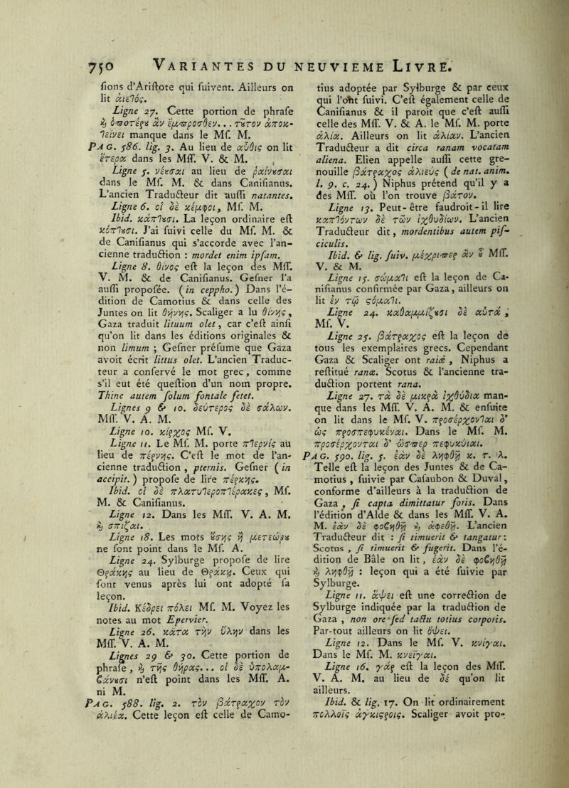 fions d’Arlftote qui fuivent. Ailleurs on lit àielôç. Ligne 27. Cette portion de phrafe ^ o-srorsf» 'àv îyL'rsçosbvj... rirov txTroa- 'Isivei manque dans le Mf. M. Pag. ^86. lig. Au lieu de ahùii; on lit 'irzpa, dans les MIT. V. & M. , Ligne 7. vU(7xi au lieu de pxhv/TXL dans le Mf. M. & dans Canifianus. L’ancien Traducteur dit suffi natantes. Ligne 6, 0! Sè tciytdfOi, Mf. M. Ibid. zccTTlatTi. La leçon ordinaire efl: KOTtl^fTi. J’ai fuivi celle du Mf M. & de Canifianus qui s’accorde avec l’an- cienne traduction : mordet enim ipfam. Ligne 8. ûivoç eft la leçon des MIT. V. M. & de Canifianus. Gefner l’a auffi propofée. ( in ceppho. ) Dans l’é- dition de Camotius & dans celle des Juntes on lit ÔJ^vyiç. Scaliger a lu ôi'yijç, Gaza traduit lituum olet, car c’eft ainfi qu’on lit dans les éditions originales & non limum ; Gefner prélume que Gaza avoir écrit littus olet. L’ancien Traduc- teur a confervé le mot grec, comme s’il eut été queftion d’un nom propre. Thine autem folum fontale fetet. Lignes p & 10. Ssvrepsç èè sx’koo'J. Mffi V. A. M. Ligne 10. Mf V. Ligne 11. Le Mf M. porte Tr'lepvlç au lieu de C’elt le mot de l’an- cienne traduction , pternis. Gefner ( in accipit. ) propofe de lire Ttî^ix/jç. Ibid, ci èè TTXxT'j'ispoTT'lépxzsç, Mf. M. & Canifianus. Ligne ta. Dans les MIT. V. A. M. (STTl^Xl. Ligne 18. Les mots (jtSTCCopis ne font point dans le Mf. A. Ligne 24. Sylburge propofe de lire ©^ccz'rjç au lieu de Ceux qui font venus après lui ont adopté la leçon. Ibid. Ks^psi TTÔXei Mf M. Voyez les notes au mot Epervier. Ligne 26. tixrx ryjv dans les MIT. V. A. M. Lignes 2p 6* 30. Cette portion de phraffi , K, rijç ôvjpxç... ci bè vtcoKxij.- Cxv^tTL n’eft point dans les MIT. A. ni M. Pag. 388. lig. 2. Tcv fxr^axov tq-j Khiix. Cette leçon eft celle de Camo- tius adoptée par Sylburge & par ceux qui l’o^it fuivi. C’eft également celle de Canifianus & il paroit que c’eft auffi celle des MIL V. & A. le Mf M. porte xXix. Ailleurs on lit xKixv. L’ancien Traducteur a dit circa ranam vocatam aliena. Elien appelle auffi cette gre- nouille fxT^xxoç xXievç ( de nat. anim, l. p. c. 24. ) Niphus prétend qu’il y a des MIT. où l’on trouve (Sxroy, Ligne 13. Peut-être faudroit-il lire KXTtlovTuv bs Twv tx^vSicov. L’ancicn Traducteur dit, mordentibus autem pif- ciculis. Ibid. & lig. fuiv. pckxp^'t^^ Li-J i MIT. V. & M. Ligne 13. (scoptxli eft la leçon de Ca- nifianus confirmée par Gaza, ailleurs on lit rw çé[U,xh. Ligne 24. Kxûxptjxitvst bè xùrx Mf V. Ligne 23. (Sxr^xxoç eft la leçon de tous les exemplaires grecs. Cependant Gaza & Scaliger ont raid , Niphus a reftitué ranx. Scotus & l’ancienne tra- duction portent rana. Ligne 27. TX bè ptixfcc Ix^àbix man- que dans les MIT. V. A. M. & enfirite on lit dans le Mf V. TT^cirépxovlxt b’ cbg 7r^0(î7ts(i)vxhxi. Dans le Mf M. Trpctrépxo'JTxi b’ TïS^'jxùtxi. P A G. fpo. lig. 3. èxv bs X. T. A. Telle eft la leçon des Juntes & de Ca- motius , fuivie par Cafaubon & Duval, conforme d’ailleurs à la traduCtion de Gaza , fi capta, dimittatur foris. Dans l’édition d’Alde & dans les MIT. V. A. M. £<xy bè (poCviô^ X; xpsô^. L’ancien Traducteur dit : fi timuerit & tangatur-. Scotus , fi timuerit & fugerit. Dans l’é- dition de Bâle on lit, èxy bè ^ Xyjtpùip ; leçon qui a été fuivie par Sylburge. Ligne II. x'4^si eft une correCtion de Sylburge indiquée par la traduCtion de Gaza , non ore-fed tabla totius corpotis. Par-tout ailleurs on lit b'pm. Ligne 12. Dans le Mf V. xviyxt. Dans le Mf. M. xysTyxi. Ligne 16. eft la leçon des MlT. V. A. M. au lieu de bè qu’on lit ailleurs. Ibid. & lig, 17. On lit ordinairement TTCbKoTç xyxiç^oiç. Scaliger avoit pro-