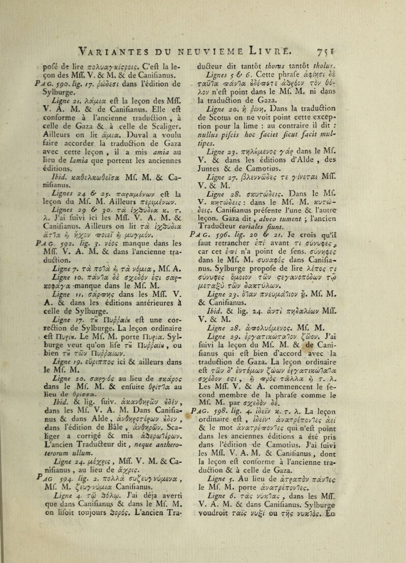 pofé de lire TroXvccytctçfciç. C’efl: la le- çon des MIT. V. & M. & de Canifianus. PyiG. jipo. lig. ly. puêeci dans l’édition de Sylburge. Ligne 21. ?^xpi.tx eft la leçon des Mff. V. A. M. & de Canifianus. Elle eft conforme à l’ancienne traduélion , à celle de Gaza &. à celle de Scallger. Ailleurs on lit xpax. Duval a voulu faire accorder la traduéHon de Gaza avec cette leçon , il a mis amia au lieu de lamia que portent les anciennes éditions. _ Uid. zxûeXzcoûeT(Tx Mf. M. & Ca- nifianiis. Lignes 24 & zy. 7r(xqcci/.ivuy eft la leçon du Mf. M. Ailleurs TtspiyÂvuv. Lignes zy 6* yo. tx iz^vSix z. r. A. J’ai fuîvi ici les MIT. V. A. M. & Canifianus. Ailleurs on lit tx ip^^ùhx xtIx ^ mroisT iy [xvyy.ov. Pag yç2, lig. y. vécç manque dans les MIT. \\ A. M. & dans l’ancienne tra- duélion. Ligne 7. rx zolx ly tx vépt-ix, Mf. A. Ligne 10. ttxvIx (7%sê6v èçi TXg- zo^xyx -manque dans le Mf M. Ligne II. ffxpmrijç dans les MfiT. V. A. &. dans les éditions antérieures à celle de Sylburge. Ligne ly. t5 ïlvppxU eft une cor- reéfion de Sylburge. La leçon ordinaire eft nyft». Le Mf. M. porte Ylv^ix. Syl- burge veut qu’on life r» HuppxL^ , ou bien TV TCû'j n-jppxiuv. Ligne ip. evpiTTTroç ici & ailleurs dans le Mf M. Ligne 20. trxf^ éi au lieu de trzxpoç dans le Mf M. & enfuite ôçîtIx au lieu de ûpi(T<sx. Ibid. & lig. fuiv. xzxvôvifwu vSév, dans les Mf. V. A. M. Dans Canifia- nus & dans Aide, xi/ÛZifCTé^uv ihy , dans l’édition de Bâle , xi/dvjpwv. Sca- liger a corrigé & mis xlfsepwlspuv. L’ancien Tradufteur dit, neque anthero- teroTum ullum. Ligne 24. . MIT. V. M. & Ca- nifianus , au lieu de xxp‘Ç- P AG 7P4. lig. 2. ToXXx (Tu^ei/y vvpt,£yx , Alf M. ^S'jyvvpLix Canifianus. Ligne 4- Ta ^6Xu. J’ai déjà averti que dans Canifianus & dans le Mf M. on lifoit toujours ^opûç. L’ancien Tra- duéleur dit tantôt thonis tantôt tholus. Lignes y & 6. Cette phrafe à^iVjTi ai Txvlx Tscivlx êhém-tTS x^çécv Toy Ùo- Kov n’eft point dans le Mf M. ni dans la traduélion de Gaza. Ligne 20. ÿj pivyj. Dans la traduftion de Scotus on ne voit point cette excep- tion pour la lime : au contraire il dit ; nullus pi/cis hoc faciet ficut facit inuU tipes. Ligne 23. TiVjXvixevoç yx^ dans le Mf. V. & dans les éditions d’Alde , des Juntes & de Camotius. Ligne zy. (S?i£vvcühç T£ yiviTXi MfiT, V. & M. Ligne 28. czuToihic, Dans le Mf V. zi^Tuibeiç : dans le Mf M. zutui- êstç. Canifianus préfente l’une & l’autre leçon. Gaza dit , alveo tument ; l’ancien Traduéleur coriales fiunt. Pa g. yp6. lig. 20 & 2t. Je croîs qu’il faut retrancher èrri avant Tt , car cet J-jj-/ n’a point de fens. (TvvvjC^sç dans le Mf M. (Tvvxtpéç dans Canifia- nus. Sylburge propofe de lire Xétrcç ti ffùvviçeç Qfiotov Tcov çsyxvoTrâbuy Ta (J,£TX^Ù TU'J ZXZTVXWV. Ligne 23. olxv 7rv£-jpt,x1iov Mf M. &. Canifianus. Ibid, & lig. 24. XVTl TT'/jZxXÎUV MIT. V. & M. Ligne 28. ccuoXvofiSVOc. Mf M. Ligne 29. spyxTizÛTxlov l^aoÿ. J'ai fuivi la leçon du Mf M. & de Cani- fianus qui eft bien d’accord avec la traduéfion de Gaza. La leçon ordinaire eft tSûv Z’ evToptMV ^ûcov èçyxTizûlx'lx (TxîZov eçi , K) mrpoç txXXx ^ r. A, Les MIT. V. & A. commencent le fé- cond membre de la phrafe comme le Mf. M. par ax^Zôy Zé. Pag. 398. lig. 4. IZay z. r. A. La leçon ordinaire eft , iZeiy xyxTpézoy'lsç xsl & le mot xvxTpintroylec qui n’eft point dans les anciennes éditions a été pris dans l’édition de Camotius. J’ai fuivi les Mfl. V. A. M. & Canifianus, dont la leçon eft conforme à l’ancienne tra- duéfion & à celle de Gaza. Ligne y. Au lieu de xT^Xâoy Trxylep le Mf M. porte xyxTpéTroyliç,. Ligne 6. txç yjz'lxç , dans les MIT,. V. A. M. & dans Canifianus. Sylburge voudroit TXÏç vv^i ou tv^ç vvzlàç. Eu