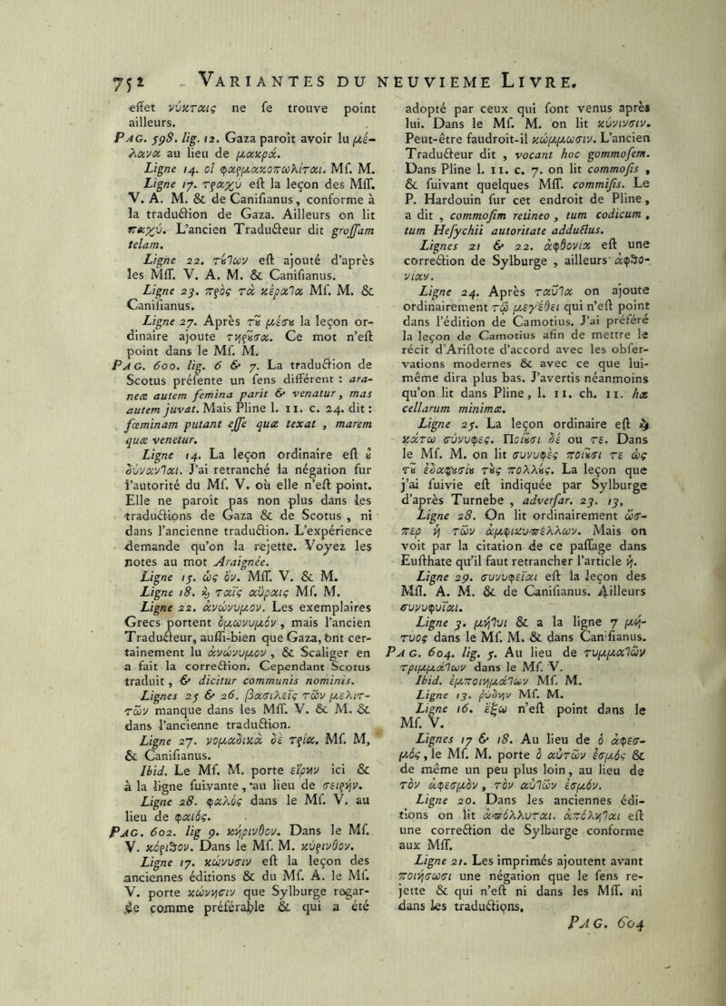 effet V'jüTCiiç ne fe trouve point ailleurs. Pag. ^pS. lig. 12. Gaza paroît avoir lu Àavx au lieu de f/,x>cp<x. Ligne i^. ol (px^fxxKOTrcoktTXi. Mf. M. Ligne /7. r^x^ù eft la leçon des MIT. V. A. M. & de Canifianus, conforme à la traduélion de Gaza. Ailleurs on lit L’ancien Tradudeur dit gwjfam telam. Ligne 22. Tïilccv eft ajouté d’après les MIT. V. A. M. & Canifianus. Ligne 2j, tt^oç tx Kspxlx Mf. M. & Canifianus. Ligne 2y. Après ri jOttV» la leçon or- dinaire ajoute 7Vi^(7x. Ce mot n’eft point dans le Mf. M. Pag. 600. lig. 6 &• y. La traduélion de Scotus prélente un fens different : ara- nex autem femina parti ô* venatur, mas autem juvat. Mais Pline 1. ii. c. 24. dit : fceminam putant ejfe qux texat , marem quce venetur. Ligne 14. La leçon ordinaire eft k ^ù'Jxylxi. J’ai retranché la négation fur l’autorité du Mf. V. où elle n’eft point. Elle ne paroît pas non plus dans les traduélLons de Gaza & de Scotus , ni dans l’ancienne traduélion. L’expérience demande qu’on la rejette. Voyez les notes au mot Araignée. Ligne /7. ùç Oÿ. MIT. V. & M. Ligne 18. % fxTç xvpxtg Mf. M. Ligne 22. xvûvvpiov. Les exemplaires Grecs portent cyMvvptoy , mais l’ancien Traduéleur, auffi-bien que Gaza, bnt cer- tainement lu xyÛTJfxov , & Scaliger en a fait la correélion. Cependant Scotus traduit, & dicitur communis nominis. Lignes 2$ 6* 26. fxiTikeTç rccv [y.sXir- rcév manque dans les MIT. V. & M. & dans l’ancienne traduftion. Ligne 27. voptx^iKX êè TÇÎx. Mf. M, Si Canifianus. Ibid. Le Mf. M. porte eïpviy ici & à la ligne fuivante, ‘au lieu de aei^yiv. Ligne 28. djxkéç dans le Mf. V. au lieu de tpxtôg. Pag. 602. lig p. itvipivùcy. Dans le Mf. V. zôfi^ov. Dans le Mf. M. xù^iyÔoy. Ligne /7. xûvutriv eft la leçon des anciennes éditions & du Mf. A. le Mi. V. porte xûv4Ciy que Sylburge regar- dée comme préférable &. qui a été adopté par ceux qui font venus après lui. Dans le Mf. M. on lit xùyivtTiv. Peut-être faudroit-il xd3[Jt.iyxc(Jiy. L’ancien Traduéleur dit , vocant hoc gommofem. Dans Pline 1. ii. c. 7. on lit commofs , & fuivant quelques MIT. commifis. Le P- Hardouin fur cet endroit de Pline, a dit , commofim retineo , tum codicum , tum Hefychii autoritate adduElus. Lignes 21 6* 22. x<pàovix eft une correélion de Sylburge , ailleurs' x^^o- vtxv. Ligne 24. Après txvIx on ajoute ordinairement tu> pteyéÔei qui n’eft point dans l’édition de Camotius. J’ai préféré la leçon de Camotius afin de mettre le récit d’Ariftote d’accord avec les obfer- vations modernes & avec ce que lui- même dira plus bas. J’avertis néanmoins qu’on lit dans Pline, 1. ii. ch. ii. hx cellarum minima. Ligne 2j. La leçon ordinaire eft ^ KXTco ffùyv^sç. YlciZ^i Sé ou rs. Dans le Mf. M. on lit (xvyui^sç zoiim te ôoç râ k^xupsTLv T»ç îtoAAbç. La leçon que j’ai fuivie eft indiquée par Sylburge d’après Turnebe , adverfar. 2p. ip. Ligne 28. On lit ordinairement atr~ TTEp ÿj Tccv xpLt^isfjT^ÉkACûy. Mais on voit par la citation de ce paffage dans Eufthate qu’il faut retrancher l’article 4. Ligne 2p. cuyytpEÏxt eft la leçon des Mft. A. M. & de Canifianus. 4-illeurs cuvvtpvTxt. Ligne y. & a la ligne 7 Tvoç dans le Mf. M. & dans CanTianus. P A G. 604. lig. 7. Au lieu de Tvpcptxlôév TpiiJ,jjt.x1uv dans le Mf- V. Ibid. ifXTroiyjfxdluv Mf. M. Ligne 13. pvSi^v Mf. M. Ligne 16. ï^u n’eft point dans le Mf. V. Lignes ty & 18. Au lieu de ô xtpstr^ piég, le Mf. M. porte ô xvtwv strfyjg & de même un peu plus loin, au lieu de Toy à(pEG(xov, roy xùlccy hptôy. Ligne 20. Dans les anciennes édi- tions on lit x^ôkkvTXt. xzckvfxt eft une correétion de Sylburge conforme aux MIT. Ligne 21. Les imprimés ajoutent avant TTOiyjTutrt une négation que le fens re- jette & qui n’eft ni dans les MIT. ni dans les traduéfions. P J G. 6'o4