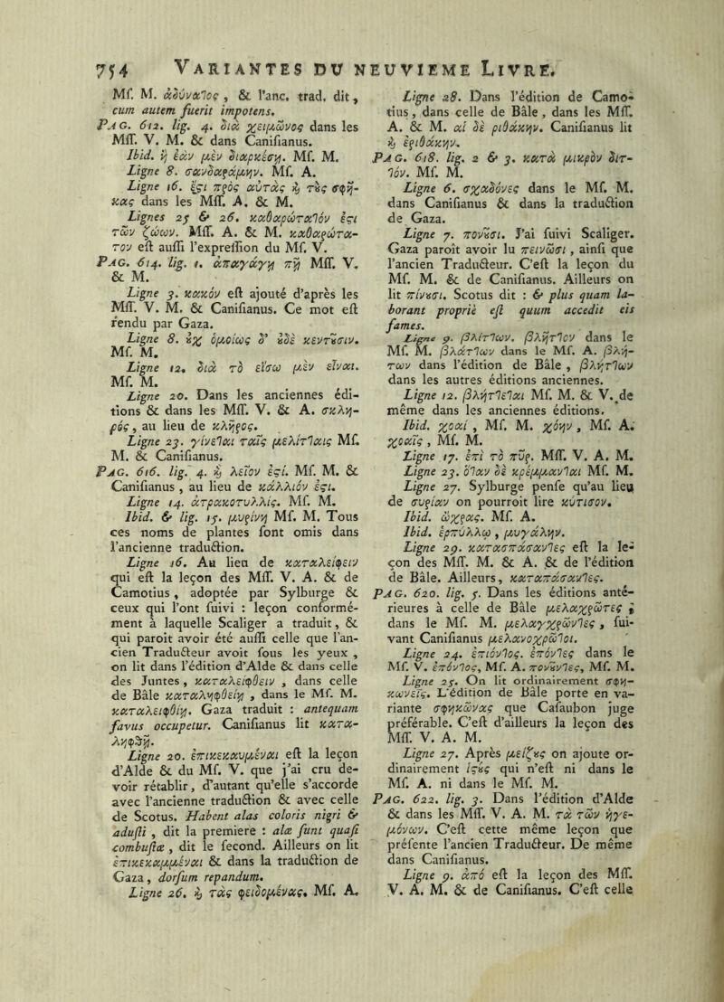 Mf. M. âàvvxloç , & l’anc, trad, dit, cura autem fuerit impotens. Pag. 612. Ug. 4. x£t[2,Zvo^ dans les MIT. V. M. & dans Canifianus. Ibid, vj èàv f2.èv ^txpzétri^. Mf. M. Ligne 8. tTxvSafxpti^v. Mf. A. Ligne 16. Içt tt^oç ccÙtxç ^ r«? xaç dans les MIT. A. & M. Lignes 2$ 6* 26. aadxpwTxlov èçi tZv ^Zcoÿ. MIT. A. Sc M. zxôx^ûtx- ro'J eft auffi l’exprellâon du Mf. V. Pag. 614. Ug. /. àzxyûyipi MIT. V. & M. Ligne 3. ncczQV eft ajouté d’après les MIT. V. M. & Canifianus. Ce mot eft fendu par Gaza. Ligne 8. ix Ôucicog ê' i^è tiiVricLV. Mf. M. Ligne 12. êiâ ro sida ptsv dvxi. Mf. M. Ligne 20. Dans les anciennes édi- tions & dans les MIT. V. & A. ffzAyj- féç, au lieu de îcAijfCç. Ligne 2^. yivilxi roiiç pteXiTlccig Mft M. & Canifianus. Pag. 616. Ug. 4. 4 Affoy eçL Mf. M. & Canifianus , au lieu de mxKKiôv è<;i. Ligne 14. àTpccaoTvhKiç. Mf. M. Ibid. & Ug. 1/. Mf. M. Tous ces noms de plantes font omis dans l’ancienne traduélion. Ligne j6. Au lien de zxrxXeitpsi'J qui eft la leçon des MIT. V. A. & de Camotius, adoptée par Sylburge & ceux qui l’ont fuivi : leçon conformé- ment à laquelle Scaliger a traduit, & qui paroit avoir été auffi celle que l’an- cien Traduéleur avoir fous les yeux , on lit dans l’édition d’Alde & dans celle des Juntes , aciTxXsitpÙELV , dans celle de Bâle y.xraX'^dfùe'np , dans le Mf. M. KXTxXei^ÔP^. Gaza traduit : antequam favus occupetur. Canifianus lit KXTûi- Xvi(p^Tp. Ligne 20. eTrisiszxvpihxt eft la leçon d’Alde & du Mf. V. que j’ai cru de- voir rétablir, d’autant qu’elle s’accorde avec l’ancienne traduélion & avec celle de Scotus. Habent alas coloris nigri & adufli , dit la première : alcz funt quafi oombuflez , dit le fécond. Ailleurs on lit STîiztxxixpcé'Jui & dans la traduélion de Gaza, dorfum repandum. Ligne 26. è çeiSopcévccç. Mf. A. Ligne 28. Dans l’édition de Camo- tius , dans celle de Bâle, dans les MfT. A. & M. al Sè piddz'rjv. Canifianus lit ^ èfidaz^jv-. Pag. 618. Ug. 2 6* J. Kxrà [xizpèv Sit- lôv. Mf. M. Ligne 6. cxx^ovsi; dans le Mf. M. dans Canifianus & dans la traduélion de Gaza. Ligne 7. rrovici. J’ai fuivi Scaliger. Gaza paroit avoir lu TïeivZtri , ainfi que l’ancien Traduâeur. C’eft la leçon du Mf. M. & de Canifianus. Ailleurs on lit zr/i/ac/. Scotus dit : & plus quam la- borant proprie ejl quum accedit eis fames. Ligne p. (dhir^cov. (SXî^tIov dans le Mf. M. fiXdcTlccv dans le Mf. A. (3x-/i- Tcov dans l’édition de Bâle , (3Xv;t1uv dans les autres éditions anciennes. Ligne 12. (Sx-^rlelai Mf. M. & V.^de même dans les anciennes éditions. Ibid, xoal , Mf, M. -A-. XOocTç, Mf. M. Ligne /7. èrri ro «up. MIT. V. A. M. Ligne 23. b'ixv bè xpéi^pcavlai Mf. M. Ligne 27. Sylburge penfe qu’au lieu de (TVflav on pourroit lire zùrisov. Ibid. Zx?ocç. Mf A. Ibid. épTïvXXcp , [xvydXvjV. Ligne 2p. zxTaoTrocrx-Jleg eft la le- çon des MIT. M. & A. ,& de l’édition de Bâle. Ailleurs, xarazdrxulsg. Pag. 620. Ug. 7. Dans les éditions anté- rieures à celle de Bâle [xeXax?Z)T£( i dans le Mf M. fxeXayx^divls?, fui- vant Canifianus fxsXavoxpZlot. Ligne 24. STtiôvloç. èrovlsc dans le Mf. V. erSvOog, Mf. A. Troviv'lsç, Mf. M. Ligne 27. On lit ordinairement apvj- zuvsrç. L'édition de Bâle porte en va- riante atfi^zZyaç que Cafaubon juge préférable. C’eft d’ailleurs la leçon des MIT. V. A. M. Ligne 27. Après (xsi^rsç on ajoute or- dinairement /ç«ç qui n’eft ni dans le Mf. A. ni dans le Mf M. Pag. 622. Ug. 3. Dans l’édition d’Alde & dans les Mff. V. A. M. rà rZv ijiyf- {xôvcov. C’eft cette même leçon que préfente l’ancien Traduâeur. De même dans Canifianus. Ligne p. a~b eft la leçon des MIT. y. A. M. ôc de Canifianus. C’eft celle