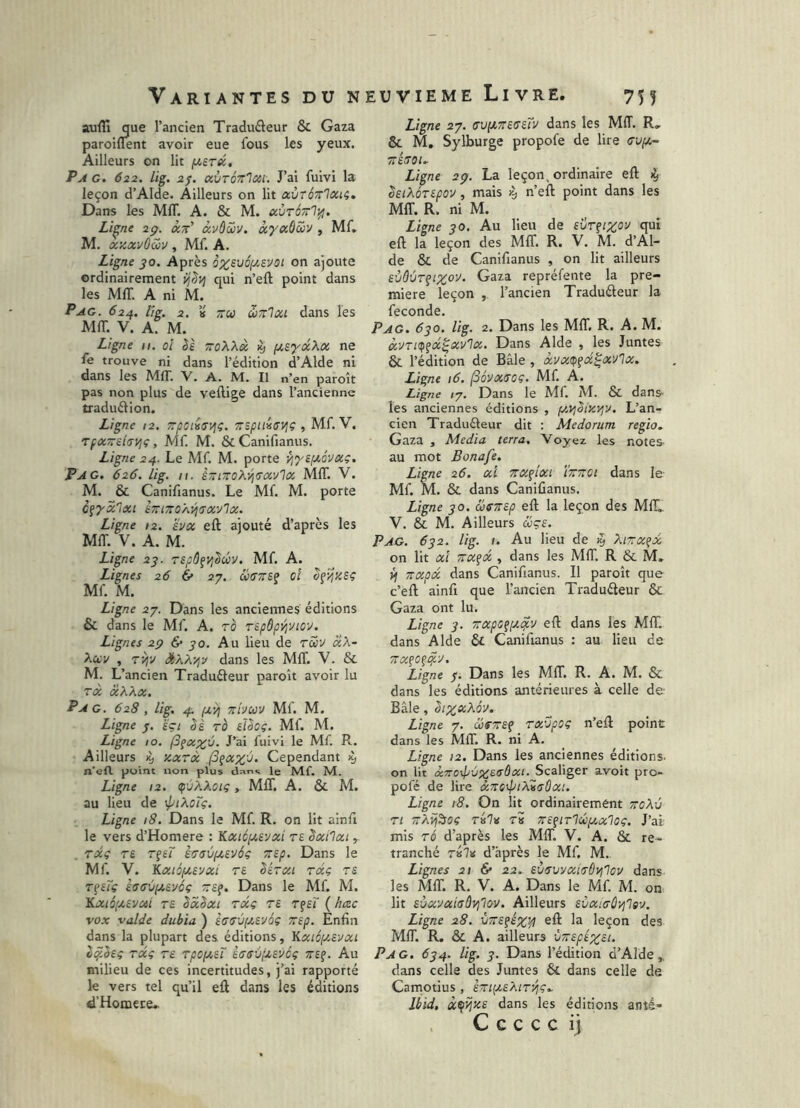 Variantes du n suffi que l’ancien Traduâeur & Gaza paroiflent avoir eue fous les yeux. Ailleurs on lit f^erec. Pag. 622. lig. 2j. avTÔTTlcti. J’ai fuivi la leçon d’Alde. Ailleurs on lit avtÔTrlocu, Dans les Mffi A. & M. ccùtottI^. Li^ne 2g. àw' àvôZv. àyccôSv , Mf. M. xzxvôav , Mf. A. Ligne JO. Après ô%£VÔ(/,svot on ajoute ordinairement ij^yj qui n’eft point dans les Mffi A ni M. Pag. 624. lig. 2, ’» ;rw wnlxi dans les Mffi. V. A. M. Ligne 11. ol èè zoXXx % jj.^'yxXx ne fe trouve ni dans l’édition d’Alde ni dans les Mffi. V. A. M. Il n’en paroît pas non plus de veftige dans l’ancienne traduélion. Ligne /2. zpoiiffVji. zspilicvjç , Mf. V. rfx~£t<Tyjç, Mf. M. &Canifianus. Ligne 24. Le Mf. M. porte Vi'ysptévxç. Pag. 626. lig. n. èztzoK'/iaxv'ïx, Mffi. V. M. & Canifianus. Le Mf. M. porte c^'yx'lxt èzizoÂvi>TXvlx. Ligne 12. hx eft ajouté d’après les Mffi. V. A. M. Ligne 2j. Tspôfyj^ûv, Mf. A. Lignes 26 & 27. céffzi? ci Mf. M. Ligne 27. Dans les anciennes éditions & dans le Mf. A. rô repôpyjyicv. Lignes 2g & go. Au lieu de raiv «A- Aay , TVjv StÀÀ'/jv dans les Mffi. V. & M. L’ ancien Traduéieur paroît avoir lu rx xXXx. Pag. 628, lig. 4:. f^y] zivuv Mf. M. Ligne /. sçi Ss rè eUoç. Mf. M. Ligne 10. (3fx;^ù. J’ai fuivi le Mf. R.. Ailleurs ^ xxtx ,(3çxx'^. Cependant n’efl. point non plus dans le Mf. M. Ligne 12. Ç'jXXoiç , Mffi. A. & M. au lieu de ^ptXcTç. Ligne 18. Dans le Mf. R. on lit alnfi le vers d’Homere : 'Kxicpi.vjxi re êxilxi rxç T£ rfef èctrvpieyôç zep. Dans le Mf. V. Kxiôf/.syxt re Sérxi rxç rs T^uç hsùyt.&yôç ze^. Dans le Mf. M. Kxiô,u£vxi rs SxSxi rxç rs rfsï ( hæc vox valde dubia ) S(T(TV[Jt,sy6ç zsp. Enfin dans la plupart des éditions, Vi.xi6iy.svxi l^.bsç rxç rs rpepisT s(Tsv;j,syéç zs^. Au milieu de ces incertitudes, j’ai rapporté le vers tel qu’il eft dans les éditions d’Homece. îuviEME Livre. 755 Ligne 27. cv[izsssTv dans les Mffi. R, & M, Sylburge propofe de lire (JVf/.- zsroi.. Ligne 2g. La leçon, ordinaire eft ^ IsiXorspov, mais k, n’eft point dans les Mffi. R. ni M. Ligne go. Au lieu de svr^izo'J qui eft la leçon des Mffi. R. V. M. d’Al- de & de Canifianus , on lit ailleurs sùâùr^ipCov. Gaza repréfente la pre- mière leçon , l’ancien Tradudeur la fécondé. Pag. 6go. lig. 2. Dans les Mffi. R. A. M. xvrup^x^xvlx. Dans Aide , les Juntes & l’édition de Bâle , xvxip^x^xvlx. Ligne 16. (Sôvxroç. Mf. A. Ligne /7. Dans le Mf. M. & dans- les anciennes éditions , y.yjSixyiy. L’an- cien Tradudeur dit : Medorum regio. Gaza , Media terra. Voyez les notes- au mot Bonafe. Ligne 26. xi zxçixi ïzzet dans le- Mf. M. & dans Canifianus. Ligne go. ôoezsp eft la leçon des MIL V. & M. Ailleurs d;çe. Pag. 6g2. lig. 1. Au lieu de >5 ^tzx^x on lit xi zxfx , dans les Mffi. R & M, {f zxpx dans Canifianus. Il paroît que c’eft ainfi que l’ancien Tradudeur & Gaza ont lu. Ligne g. zxps^y^v eft dans les Mffi. dans Aide Ô£ Canifianus : au lieu de ZX^O^i^V. Ligne g. Dans les Mffi. R. A. M. & dans les éditions antérieures à celle de- Bâle, bixi<’>^6v. Ligne 7. cofzs^ rx'jpoç n’eft point dans les MfT. R. ni A. Ligne 12. Dans les anciennes éditions, on lit x7ro4ivzs<^6xi. Scaliger avoit pro- pofé de lire xzcyptXiaûxt. Ligne 18. On lit ordinairement zoXv ri zÀijioç t»7» t« zs^tr'lùiyxloç. J’ai mis rô d’après les MIT. V. A. & re- tranché Ta7* d’après le Mf. M. Lignes 21 6* 22. sùisvyxiiTÔyjlov dans les Mffi. R. V. A. Dans le Mf. M. on lit sùxyxiaùVjlQV. Ailleurs sC/xicOvilev. Ligne 28. vzs^s%^ eft la leçon des Mffi. R. & A. ailleurs ùzspsxst. Pag. 6g4. lig. g. Dans l’édition d’Alde,. dans celle des Juntes & dans celle de Camotius , szi{2sXir^ç.. Ibid, xçijzs dans les éditions anté- . C c c c c ij