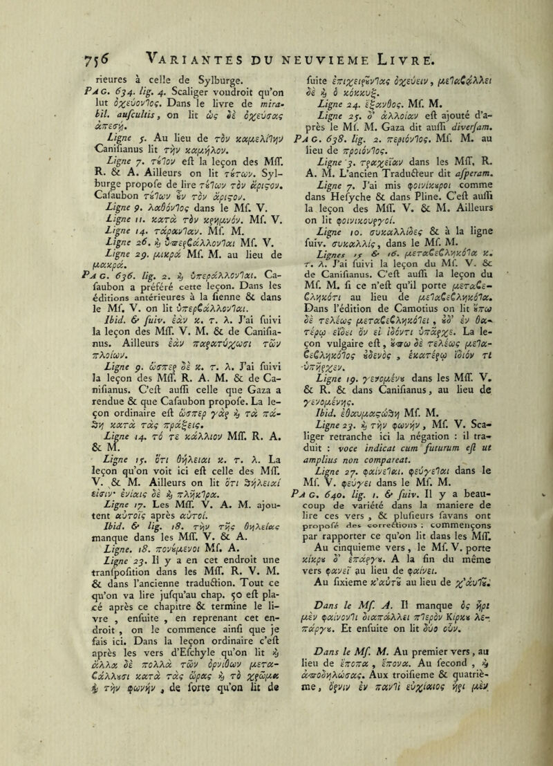rieures à celle de Sylburge. Pag, 634. lig, 4, Scaliger voudroit qu’on lut ôz^ùovloç. Dans le livre de mira- bit. aufcultis, on lit ùç èè ox,£viTOig Ligne f. Au lieu de rèv KOC(J!,£KilVjÿ Canilianus lit t^v xcc[j!,^àov. Ligne 7. rilov eft la leçon des MIT. R. & A. Ailleurs on lit giiTuy. Syl- burge propofe dejire Tislcov rov cépiçO'J. Cafaubon rvlocv èy rov àcptgoy. Ligne ç. Xaôôv'loç dans le Mf. V. Ligne 11. kxtoc rh x^vjpcvéy. Mf. V. Ligne 14. rdcpcevlav. Mf. M. Ligne 26. ^ vm-e^CdXXovIai Mf. V. Ligne 2p. fxixpd Mf. M. au lieu de lauxpd. P A G, 6j6. lig. 2. >y vTrepdKMv'lxi. Ca- faubon a préféré cette leçon. Dans les éditions antérieures à la Tienne & dans le Mf. V. on lit vTrepCdX^iSvlcci. Ibid. & fuiv. èdv x, T. A. J’ai fuivi la leçon des MIT. V. M. & de Canifia- nus. Ailleurs èdv Tra^ccTÙp^us’i tüv zKoiccv. Ligne p. üa'Trsç x. T. A. J’ai fuivi la leçon des MIT. R. A. M. & de Ca- nifianus. C’eft aulîî celle que Gaza a rendue & que Cafaubon propofe. La le- çon ordinaire efl œuTrep Ttd 7rd- ky; xxrd rdg Trpd^sig, Ligne 14. TÔ r£ xdXXlov MIT. R. A. & M. Ligne /7. on Ô^Xeixt x. r. A. La leçon qu’on voit ici eft celle des MIT. V. & M. Ailleurs on lit bri ^yjXsixi' eitriv èuixiç êè 4» TrXvjxlpx. Ligne /7. Les MIT. V. A. M. ajou- tent xÙtoTç après xÙTci. Ibid, & lig. 18. Tyjv rijg SyjXe/ixç manque dans les MIT. V. & A. Ligne. 18. TTOvijxevoi Mf. A. Ligne 23, Il y a en cet endroit une tranfpoftion dans les MIT. R. V. M. & dans l’ancienne traduflion. Tout ce qu’on va lire jufqu’au chap. 50 eft pla- cé après ce chapitre & termine le li- vre , enfuite , en reprenant cet en- droit , on le commence ainft que je fais ici. Dans la leçon ordinaire c’eft après les vers d’Efchyle qu’on lit cîXXx bè TToXXx rS>y op'Jiùuy (xerx- CdXX'eai xxTx rxg upxg ^ ro Zfüfxx Tviv ifuyi^v ^ de forte qu’on lit de fuite iTTixsi^Kvlxg <5è 4 Ô XQXXV^. Ligne 24. 'é^xyôoç, Mf. M. Ligne 23. 3’ xXXoixv eft ajouté d’a- près le Ml. M. Gaza dit aufti diver/am. P A G. 638, lig. 2. Ttepioylog. Mf. M. au lieu de Trpoiôyloç. Ligne '3, r^xx^i^v dans les MIT, R. A. M. L’ancien Traduéleur dit afperam. Ligne 7. J’ai mis (foivixapoi comme dans Hefyche & dans Pline. C’eft auffi la leçon des MIT. V. & M. Ailleurs on lit (^oiyixov^yoi. Ligne 10. avxxXXièeç & à la ligne fuiv. (TUXxXXiç, dans le Mf. M. Lignes fS ^ té. fX£TX^£^X^xé^X X- r. X. J’ai fuivi la leçon du Mf. V. &c de Canifianus. C’eft aufti la leçon du Mf. M. fl ce n’eft qu’il porte [xstxCs- CXi^xon au lieu de fxs'IxSsCXyjxôlx. Dans l’édition de Camotius on lit «Vcrf bè rsXicüç ixsrxQiCXi^xô'lii , h 6x~- TÎpcp sïbet bu ei îboyn -jTïxfX^- çon vulgaire eft, èè rsXéuç (xslx- èeCX-^xolog vhyôç , êxxré^cp ïSm Tl ■VTTijçX^^- Ligne ip. 'yeycyjyv dans les MIT. V. & R. & dans Canifianus, au lieu de yé-yop/Av/iç. Ibid, lôxvixxçcc^vj Mf. M. Ligne 23. 4 ry^y ifcovyjy, Mf. V. Sca- liger retranche ici la négation : il tra- duit : voce indicat cum futurum efl ut amplius non comparcat. Ligne 27. (ixiye'ixi. (fsùys'lxi dans le Mf. V. (fsùyei dans le Mf. M. Pa g, 640, lig. I. 6* fuiv. Il y a beau- coup de variété dans la maniéré de lire ces vers , & plufteurs favans ont propofé îles corrections ; commençons par rapporter ce qu’on lit dans les MIT. Au cinquième vers , le Mf. V. porte xixpv h' sTra^yv. A la fin du même vers ^xysT au lieu de (pxiyet. Au fixieme x'xvtv au lieu de Dans le Mf. A. Il manque èç yjpi ptèy ifxîyovli bixTrdXXti Trlspoy Kipxv Xs-, Trdpyn. Et enfuite on lit Sùo cùy. Dans le Mf. M. Au premier vers , au lieu de înoTX , ÏTroyx. Au fécond , 19 xmobvjXucrxg. Aux troifieme & quatriè- me, b^viv èv TTXvli iùxîixtoç yi^t