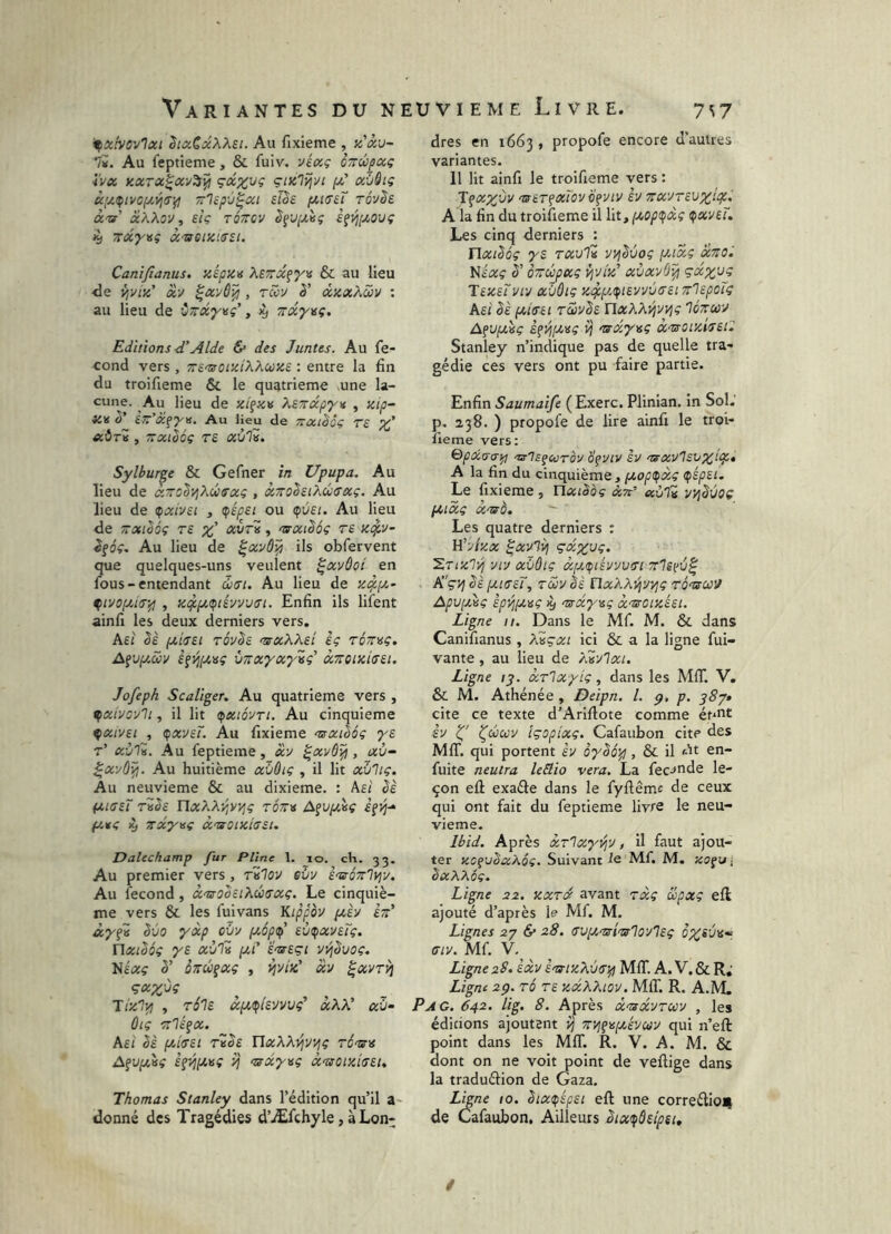 '^xivov'loci ^laCxXXsi. Au fixieme , n'âu- 1i. Au feptieme, & fuiv. véocç oTrépocg i'vx KXTX^CCV^ŸI ÇlKlîjvi xùSiç x;x.(pivopt,^i7‘f! TTlcpù^xt sl^e rôvSe à'tr xKXov, sîç tôttcv S^V[xis; à^^(xouç jy TcxyMç X’uotxiusi. Canifianus. xépxti XSTrx^yv & au lieu •de ViViz' x-j ^xvô^ , rwu è’ xicxÀwv : au lieu de ù~x'y\sç’, ^ Trxyng. Editions é’Aide & des Juntes. Au fé- cond vers , ^S'xorxiXXciüKe : entre la fin du troifieme & le quatrième une la- cune. Au lieu de xt^xv XeTrxpyv , xip- iCK Str’x^^ü, Au lieu de TîXlhûç T£ XÔtZ , TTXlSoç T£ xùlv. Sylbur^e & Gefner in Upupa. Au lieu de xzolvjXûtxxç , x^oSsiXûffxç. Au lieu de ^xivet , (fépei ou (çvet. Au lieu de TTxibôç rs xuri, arxt'Sôç t£ xi^v- ^gôç. Au lieu de ^xxÔ^ ils obfervent que quelques-uns veulent ^xvùoi en fous-entendant 6iSi. Au lieu de x4-{^.^ , xi^pi.(pt£VV’JtTt. Enfin ils lifent ainfi les deux derniers vers. Asi iJt,iu£i TÔvê£ n^xXXei ig rétr^ç, AfUfiôjy è^ij[x>sç vnxyxyig' xTTOixiffSi. Jofeph Scaliger. Au quatrième vers , ^xivovlt, il lit <pxiôvTi. Au cinquième ^xiv£t , ^xv£Ï. Au fixieme aaxihôg y£ r’ xùii. Au feptieme, x'j ^xvÔ^ , xù~ ^xvû^. Au huitième xï/ôig , il lit xïilig. Au neuvième & au dixième. : As; Sè ixitj£T rüh UxXXyyvjç tôttv Afuftèÿ ifîj- fxitg ^ Ttxynç x<uoixia£i. Datechamp fur Pline 1. lo. ch. 33. Au premier vers, rilov eùv è'stÔTr'l^v, Au fécond , xn!too£iXc!}a'xg. Le cinquiè- me vers & les fuivans Kippov pièv èt:' Svo yxp cvv [xope/l £Ù(pxv£Tg. Uxibôg ys xulZ (xi’ £'x£çi vvj^vog, Nfaç 5’ oTiû^oig , xv ^xvr^ Ç(x%-jg ^ ^ Hxlvt , t6']£ xp.^tiU'JVVç’ xXX' xù- ôiç Tt'léçx. fiL£i Sè p,iff£t tZS£ UxXXi^i/vjç ritst A^vpjsg £^^p.>sg -uxyvg X'tsoixiu£i, Thomas Stanley dans l’édition qu’il a- donné des Tragédies d’Æfchyle, à Lon- dres en 1663 , propofe encore d’autres variantes. 11 lit ainfi le troifieme vers : Tfxy^'jv 'X£T^xTovÿfvtv hj zx'jr£vxlt^> A la fin du troifieme il lit, (/^opi^xç <pxv£Ï. Les cinq derniers : Ylxi^ôg y£ TXvH yi^êuog puxg xtio. Nt'itc ï' ÔTTCüpxç vjvlx' xùxyd^ çxy,y^ T£X£Tvtv xï/âiç Xi^p,(fi£vvv<T£i 7rl£poïg k£i êè (J!,l(T£i tS)vS£ YlxXXi^yvjç Iottuv Afü|0tèç £^]^[x>sg if a^xy^sg X'zs0ixi7£O Stanley n’indique pas de quelle tra- gédie ces vers ont pu faire partie. Enfin Saumaife ( Exerc. Plinian. in Sol. p. 238. ) propofe de lire ainfi le troi- îleme vers: Qpccarffif! 'zs-'ls^uTov dfuiv èv 'e^xv'isvxlpp» A la fin du cinquième, f/,op<pxg (pép£i. Le fixieme, ïlxtbàç xtt' «ùIb ityj^ùoç fxixg X'uà, Les quatre derniers : U’Axx ^x'Avj çxxvg. ^Tixly; WJ xvôig xij.(s/i£vvv>ji 7r1ê£V^ K'çvj êè ixi(T£Ï, Tcô'j ^£ rïxXXvjvyjg roasxM Apv(JÀsg èpi^fXisg >y tssxysg x'woixéet. Ligne 11. Dans le Mf. M. & dans Canifianus , Xiçxt ici & a la ligne fui- vante, au lieu de XAjIxi. Ligne ty. xrlxyig, dans les MIT. V. & M. Athénée , Deipn. l. p, p. 38^* cite ce texte d’Arifiote comme éh*^£ £V ^céojv içopixg. Cafaubon cite des MIT. qui portent £v ôyèo'^, Si il At en- fuite neutra leSio vera. La fécondé le- çon eû exaâe dans le fyfiêmc de ceux qui ont fait du feptieme livre le neu- vième. Ibid. Après xrlxy^'j, il faut ajou- ter xsgvbxXoç. Suivant Mf. M. xogul bxXXôç. Ligne 22. xxrx avant rxg üpxg eft ajouté d’après le Mf. M. Lignes 2-p & 28. (TViX'uri'islo'J'lig ffiv. Mf. V- Ligne 2S. èxv ènxixXva-^ MIT. A. V. & R; Ligne 2p. TÔ T£ xxXXiov. MIT. R. A.M. Pag. 642. lig. 8. Après x<mxvTU'j , les éditions ajoutent Vj Ttvj^^ixévu'J qui n’eft point dans les MIT. R. V. A. M. & dont on ne voit point de veftige dans la traduâion de Gaza. Ligne 10. êix(péf£t eft une correélioji de Cafaubon, Ailleurs ètx^d£lp£t. /