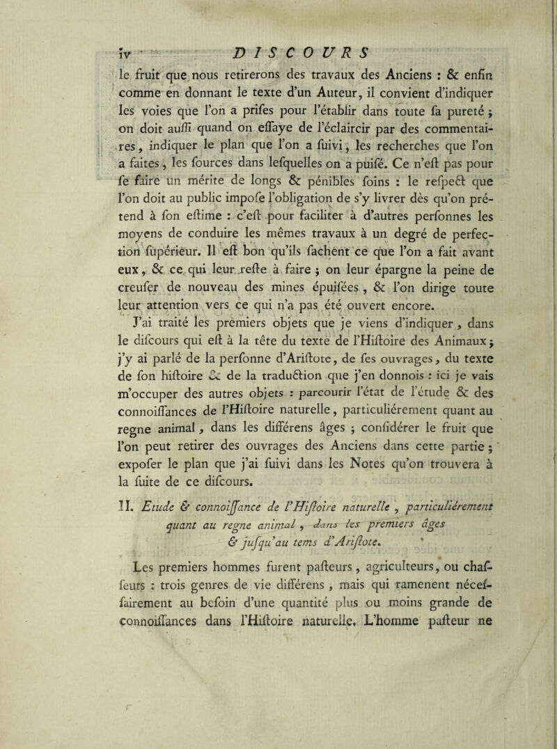 le fruit que nous retirerons des travaux des Anciens : & enfin comme en donnant le texte d’un Auteur, il convient d’indiquer les voies que l’on a prifes pour l’établir dans toute fa pureté j on doit aufîî quand on effaye de l’éclaircir par des commentai- res , indiquer le plan que l’on a fuivi, les recherches que l’on a faites, les fources dans lefquelles on a puifé. Ce n’eft pas pour fe faire un mérite de longs & pénibles foins : le refpeél que l’on doit au public impofe l’obligation de s’y livrer dès qu’on pré- tend à fon eflime : c’eft pour faciliter à d’autres perfonnes les moyens de conduire les mêmes travaux à un degré de perfec- tion fupérieur. U eft bon qu’ils fâchent ce que l’on a fait avant eux, & ce qui leur relie à faire ; on leur épargne la peine de creufer de nouveau des mines épuifées , & l’on dirige toute leur attention vers ce qui n’a pas été ouvert encore. J’ai traité les premiers objets que je viens d’indiquer , dans le difcours qui eft à la tête du texte de l’Hiftoire des Animaux $ j’y ai parlé de la perfonne d’Ariftote, de fes ouvrages, du texte de fon hiftoire Ce de la traduction que j’en donnois : ici je vais m’occuper des autres objets : parcourir l’état de l étude &: des connoiflances de l’Hiftoire naturelle, particuliérement quant au régné animal, dans les différens âges ; confidérer le fruit que l’on peut retirer des ouvrages des Anciens dans cette partie ; expofer le plan que j’ai fuivi dans les Notes qu’on trouvera à la fuite de ce difcours. II. Etude & connoijjance de l’HiJloire naturelle , particuliérement quant au régné animal , dans les premiers âges & jujqu’au tems d'Ariflote. Les premiers hommes furent pafteurs, agriculteurs, ou chaf- feurs : trois genres de vie différens , mais qui ramènent nécef- fairement au befoin d’une quantité plus ou moins grande de connoiffances dans l’Hiftoire naturelle. L’homme pafteur ne