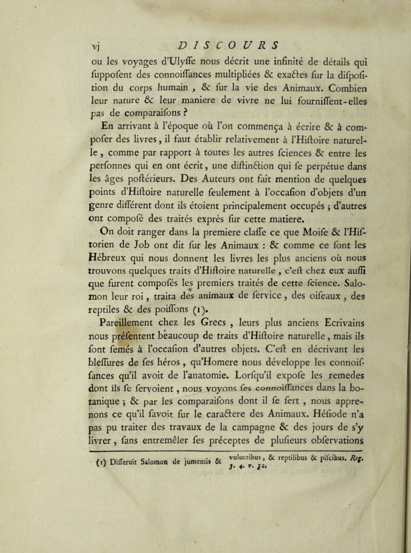 ou les voyages d’Ulyfle nous décrit une infinité de détails qui fuppofent des connoifiances multipliées & exaftes fur la difpofi- tion du corps humain & fur la vie des Animaux. Combien leur nature & leur maniéré de vivre ne lui fournilfent-elles pas de comparaifons ? En arrivant à l’époque où l’on commença à écrire & à com- pofer des livres, il faut établir relativement à l’Hiftoire naturel- le , comme par rapport à toutes les autres fciences & entre les perfonnes qui en ont écrit, une diftinêlion qui fe perpétue dans les âges poftérieurs. Des Auteurs ont fait mention de quelques points d’Hiftoire naturelle feulement à l’occafion d’objets d’un genre différent dont ils étoient principalement occupés -, d’autres ont compofé des traités exprès fur cette matière. On doit ranger dans la première claffe ce que Moïfe & l’Hif- torien de Job ont dit fur les Animaux : & comme ce font les Hébreux qui nous donnent les livres les plus anciens où nous trouvons quelques traits d’Hiftoire naturelle , c’eft chez eux aufîi que furent compofés les premiers traités de cette fcience. Salo- mon leur roi, traita des animaux de fervice , des oifeaux , des reptiles Sc des poiiïons (i). Pareillement chez les Grecs , leurs plus anciens Ecrivains nous préfentent beaucoup de traits d’Hiftoire naturelle , mais ils font femés à l’occafion d’autres objets. C’eft en décrivant les bleflures de fes héros, qu’Homere nous développe les connoif- fances qu’il avoit de l’anatomie. Lorfqu’il expofe les remedes dont ils fe fervoient, nous voyons fes connoifiances dans la bo- tanique -, 6c par les comparaifons dont il fe fert , nous appre- nons ce qu’il favoit fur le caraélere des Animaux. Héfiode n’a pas pu traiter des travaux de la campagne & des jours de s’y livrer, fans entremêler fes préceptes de plufieurs obfervations (,) Differuit Salomon de jumenü. & rep,il'buS & pifcilus’ **