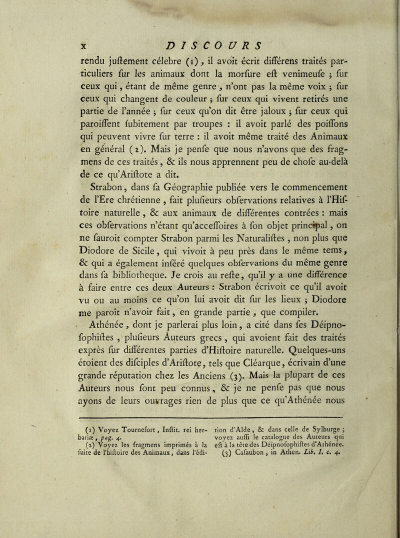 rendu juftement célébré (i) * il avoit écrit differens traités par- ticuliers fur les animaux dont la morfure eft venimeufe ; fur ceux qui, étant de même genre , n’ont pas la même voix ; fur ceux qui changent de couleur $ fur ceux qui vivent retirés une partie de l’année j fur ceux qu’on dit être jaloux j fur ceux qui paroiffent fubitement par troupes : il avoit parlé des poiffons qui peuvent vivre fur terre : il avoit même traité des Animaux en général (2). Mais je penfe que nous n’avons que des frag- mens de ces traités, & ils nous apprennent peu de chofe au-delà de ce qu’Ariftote a dit. Strabon, dans fa Géographie publiée vers le commencement de l’Ere chrétienne , fait plufieurs obfervations relatives à l’Hiff toire naturelle , & aux animaux de différentes contrées : mais ces obfervations n’étant qu’acceffoires à fon objet principal, on ne fauroit compter Strabon parmi les Naturaliftes , non plus que Diodore de Sicile, qui vivoit à peu près dans le même tems, & qui a également inféré quelques obfervations du même genre dans fa bibliothèque. Je crois au reffe, qu’il y a une différence à faire entre ces deux Auteurs : Strabon écrivoit ce qu’il avoit vu ou au moins ce qu’on lui avoit dit fur les lieux ; Diodore me paroît n’avoir fait, en grande partie * que compiler. Athénée, dont je parlerai plus loin, a cité dans fes Déïpno- fophiffes , plufieurs Auteurs grecs , qui avoient fait des traités exprès fur différentes parties d’Hiftoire naturelle. Quelques-uns étoient des difciples d’Ariffote, tels que Cléarque, écrivain d’une grande réputation chez les Anciens (3). Mais la plupart de ces Auteurs nous font peu connus, & je ne penfe pas que nous ayons de leurs ouvrages rien de plus que ce qu’Athénée nous (1) Voyez Tournefort, Inftit. rei her- bariae , pag. 4. (2) Voyez les fragmens imprimés à la fuite de l’hiftoire des Animaux, dans l’édi- tion d’Alde , & dans celle de Sylburge ; voyez aulTi le catalogue des Auteurs <pri eft à la tête des Déïpnofophiftes d’Athénée. (3) Cafaubon , in Athen. Lïb, J. c. 4.