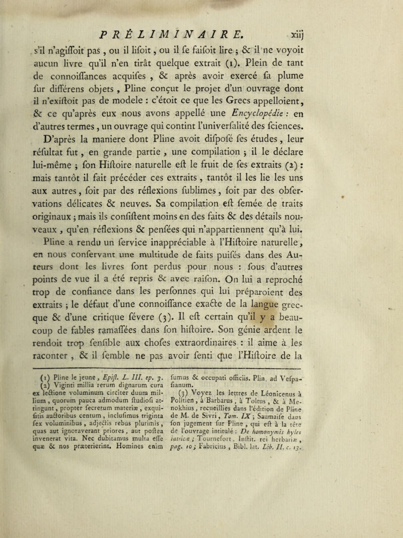 s’il n’agiffoit pas, ou il lifoit, ou il fe faifoit lire ; & il ne voyoit aucun livre qu’il n’en tirât quelque extrait (i). Plein de tant de connoiflances acquifes , & après avoir exercé fa plume lur différens objets , Pline conçut le projet d’un ouvrage dont il n’exiftoit pas de modèle : c’étoit ce que les Grecs appelaient, &: ce qu’après eux nous avons appellé une Encyclopédie ; en d’autres termes, un ouvrage qui contint l’univerfalité des fciences. D’après la maniéré dont Pline avoit difpofé Tes études, leur réfultat fut, en grande partie , une compilation ; il le déclare lui-même ; fon HiAoire naturelle eA le fruit de fes extraits (2) : mais tantôt il fait précéder ces extraits, tantôt il les lie les uns aux autres, foit par des réflexions fublimes, foit par des obfer- vations délicates & neuves. Sa compilation eA femée de traits originaux ; mais ils confident moins en des faits Sc des détails nou- veaux , qu’en réflexions & penfées qui n’appartiennent qu’à lui. Pline a rendu un fervice inappréciable à l’Hifloire naturelle, en nous confervam une multitude de faits puifés dans des Au- teurs dont les livres font perdus pour nous : fous d’autres points de vue il a été repris & avec raifon. On lui a reproché trop de confiance dans les perfonnes qui lui préparaient des extraits ; le défaut d’une connoifiance exaéfe de la langue grec- que & d’une critique févere (3). Il eA certain qu’il y a beau- coup de fables ramaflées dans fon hiftoire. Son génie ardent le rendoit trop fenfible aux chofes extraordinaires : il aime à les raconter , & il femble ne pas avoir fenti que l’Hiftoire de la (1) Pline le jeune, Epift. L. III. ep. y. fumus & occupati officiis. Plim. ad Vefpa- (2) Viginti millia rerum dignarum cura fianum. ex leélione voluminum circiter duura mil- (3) Voyez les lettres de Léonicenus à lium , quorum pauca admodum ftudiofi at- Poiitien , à Barbarus, à Toltus , & à Me- tingunt, propter fecretum materiæ , exqui- nokhius, recueillies dans l’édition de Pline fuis auâoribus centum , inclufimus triginta de M. de Sivri, Torn. IX ; Saumaife dans fex voluminibus , adjeftis rebus plurimis, fon jugement fur Pline , qui eft à la tête quas aut ignoraverant priores, aut poftea de l’ouvrage intitulé: De homonymis hyles invenerat vita. Nec dubitamus multa elle i at rica ; Tournefort, Indit, rei herbariæ , quae & nos praeterierint. Homines enim pag. 10; Fabriçius , Bibi. lat. Lib. II, c. ty.