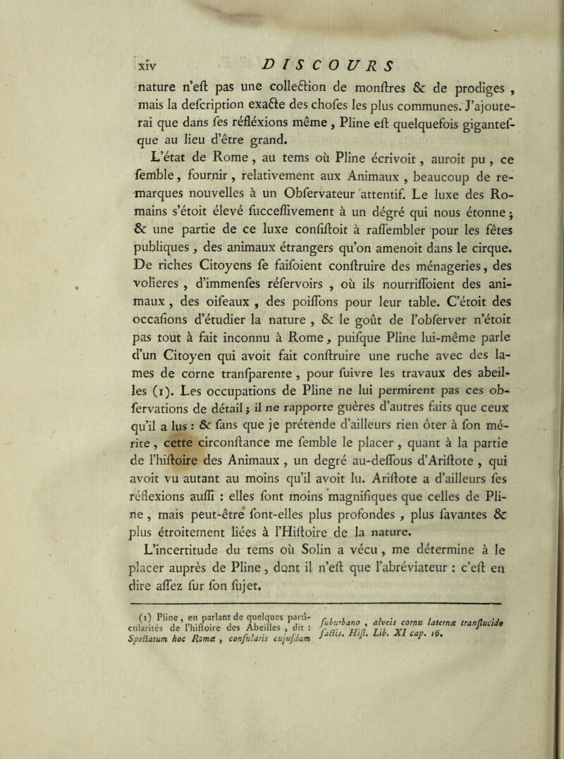 nature n’eft pas une colle&ion de montres & de prodiges , mais la defcription exa&e des chofes les plus communes. J’ajoute- rai que dans fes réfléxions même, Pline eft quelquefois gigantef- que au lieu d’être grand. L’état de Rome, au tems où Pline écrivoit, auroit pu , ce femble, fournir, relativement aux Animaux , beaucoup de re- marques nouvelles à un Obfervateur attentif. Le luxe des Ro- mains s’étoit élevé fucceflivement à un dégré qui nous étonne $ & une partie de ce luxe confifloit à raffembler pour les fêtes publiques } des animaux étrangers qu’on amenoit dans le cirque. De riches Citoyens fe faifoient conflruire des ménageries, des volières , d’immenfes réfervoirs , où ils nourrifloient des ani- maux , des oifeaux , des poiflons pour leur table. C’étoit des occalîons d’étudier la nature , & le goût de l’obferver n’étoit pas tout à fait inconnu à Rome, puifque Pline lui-même parle d’un Citoyen qui avoit fait conflruire une ruche avec des la- mes de corne tranfparente , pour fuivre les travaux des abeil- les (i). Les occupations de Pline ne lui permirent pas ces ob- fervations de détail j il ne rapporte guères d’autres faits que ceux qu’il a lus : & fans que je prétende d’ailleurs rien ôter à fon mé- rite , cette circonftance me femble le placer , quant à la partie de l’hiftoire des Animaux , un degré au-deflous d’Ariftote , qui avoit vu autant au moins qu’il avoit lu. Ariftote a d’ailleurs fes réflexions aufli : elles font moins magnifiques que celles de Pli- ne , mais peut-être font-elles plus profondes * plus favantes & plus étroitement liées à l’Hifloire de la nature. L’incertitude du tems où Solin a vécu , me détermine à le placer auprès de Pline, dont il n’eft que l’abréviateur ; c’efl en dire aflez fur fon fujet. (i) Pline , en parlant de quelques parti- cularités de l’hiftoire des Abeilles , dit : Spttlatum hoc Roma , confutaris cujufdam fubwhano , alveis cornu laterna tranjlucido fafiis. Hijl. Lib. XI cap. 1$,