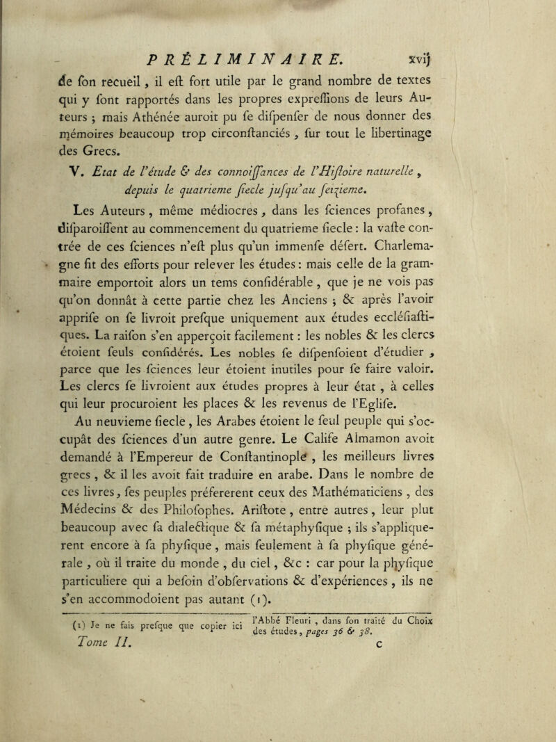 de Ton recueil, il eft fort utile par le grand nombre de textes qui y font rapportés dans les propres exprefîions de leurs Au- teurs ; mais Athénée auroit pu fe difpenfer de nous donner des mémoires beaucoup trop circonftanciés * fur tout le libertinage des Grecs. Y. Etat de l’étude & des connoijjances de l’Hijloire naturelle , depuis le quatrième Jîecle jufqu’au feinte me. Les Auteurs , même médiocres, dans les fciences profanes, difparoiflent au commencement du quatrième fiecle : la vafte con- trée de ces fciences n’eft plus qu’un immenfe défert. Charlema- gne fit des efforts pour relever les études: mais celle de la gram- maire emportoit alors un tems confidérable , que je ne vois pas qu’on donnât à cette partie chez les Anciens ; & après l’avoir apprife on fe livroit prefque uniquement aux études eccléfiafti- ques. La raifon s’en apperçoit facilement : les nobles & les clercs étoient feuls confidérés. Les nobles fe difpenfoient d’étudier , parce que les fciences leur étoient inutiles pour fe faire valoir. Les clercs fe livroient aux études propres à leur état , à celles qui leur procuroient les places & les revenus de l’Eglife. Au neuvième fiecle , les Arabes étoient le feul peuple qui s’oc- cupât des fciences d’un autre genre. Le Calife Aimamon avoit demandé à l’Empereur de Conftantinople , les meilleurs livres grecs , & il les avoit fait traduire en arabe. Dans le nombre de ces livres, fes peuples préférèrent ceux des Mathématiciens, des Médecins & des Philofophes. Ariftote , entre autres, leur plut beaucoup avec fa dialeéfique & fa métaphyfique ; ils s’appliquè- rent encore à fa phyfique, mais feulement à fa phyfique géné- rale , où il traite du monde , du ciel, &c : car pour la phyfique particulière qui a befoin d’obfervations & d’expériences , ils ne s’en accommodoient pas autant (i). (i) Je ne fais prefque que copier ici Tome II. l’Abbé Fleuri , dans fon traité des études, pages 36 & 38. C du Choix