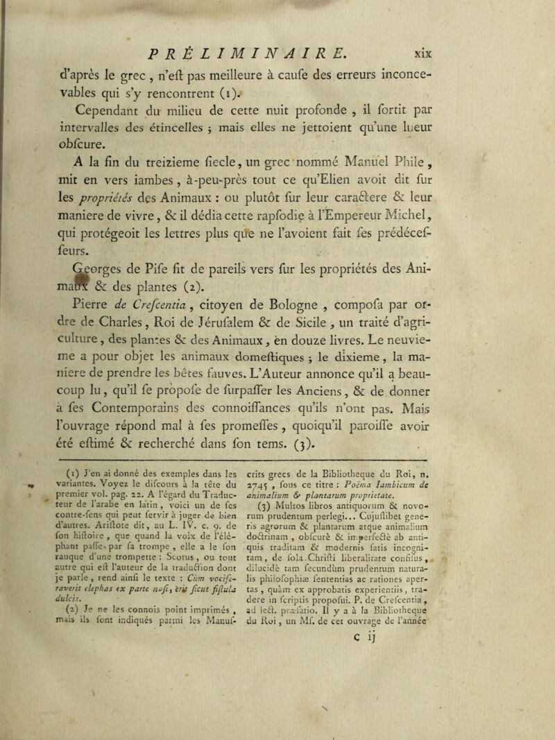 d’après le grec , n’efi: pas meilleure à caufe des erreurs inconce- vables qui s’y rencontrent Cependant du milieu de cette nuit profonde , il fortit par intervalles des étincelles $ mais elles ne jettoient qu’une lueur obfcure. A la fin du treizième fiecle, un grec nommé Manuel Phile , mit en vers iambes , à-peu-près tout ce qu’Elien avoit dit fur les propriétés des Animaux : ou plutôt fur leur caraftere & leur maniéré de vivre, & il dédia cette rapfodie à l’Empereur Michel, qui protégeoit les lettres plus que ne l’avoient fait fes prédécef- feurs. » orges de Pife fit de pareils vers fur les propriétés des Ani- &: des plantes (2). Pierre de Crefcentia, citoyen de Bologne , compofa par or- dre de Charles, Roi de Jérufalern & de Sicile ^ un traité d’agri- culture , des plantes & des Animaux ^ ën douze livres. Le neuviè- me a pour objet les animaux domeftiques ; le dixième, la ma- niéré de prendre les bêtes fauves. L’Auteur annonce qu’il a beau- coup lu, qu’il fe prôpofe de furpaffer les Anciens, & de donner a fes Contemporains des connoifiances qu’ils n’ont pas. Mais l’ouvrage répond mal à fes promefles , quoiqu’il paroifîe avoir été eftimé & recherché dans fon tems. (3). (1) J’en ai donné des exemples dans les * variantes. Voyez le difcours à la tête du premier vol. pag. 22. A l’égard du Traduc- teur de l'arabe en latin , voici un de fes contre-fens qui peut fervir à juger de bien d’autres. Ariüote dit, au L. IV. c. 9. de fon hiftoire , que quand la voix de l’élé- phant pafle- par fa trompe , elle a le fon rauque d’une trompette: Scotus, ou tout autre qui etl l’auteur de la tradu&ion dont je parle , rend ainfi le texte : Cian vocifc- raverit elephas ex pane najî, èrif peut fijlula dulcis. (2) Je ne les connois point imprimés , mais ils font indiqués pauni les Manuf- crits grecs de la Bibliothèque du Roi, n. 2745 , fous ce titre : Po'érna Iambicum de animalium & plantatum proprietate. (3) Multos libros antiquorum & novo- rum prudentum perlegi... Cujullibet gene- ris agrorum & plantarum atque animalium doétrinam , cbfcurè & imperfeélè ab anti- quis traditam & modernis fatis incogni- tam, de fola.Chrifli liberalitate confifus , dilucide tam fecundum prudentum natura- lis phiiofophiæ fententias ac rationes aper- tas , quam- ex approbatis experientiis, tra- dere in feriptis propofui. P. de Crefcentia , ad leél. præfatio. Il y a à la Bibliothèque du Roi, un Mf. de cet ouvrage de l’année c ij