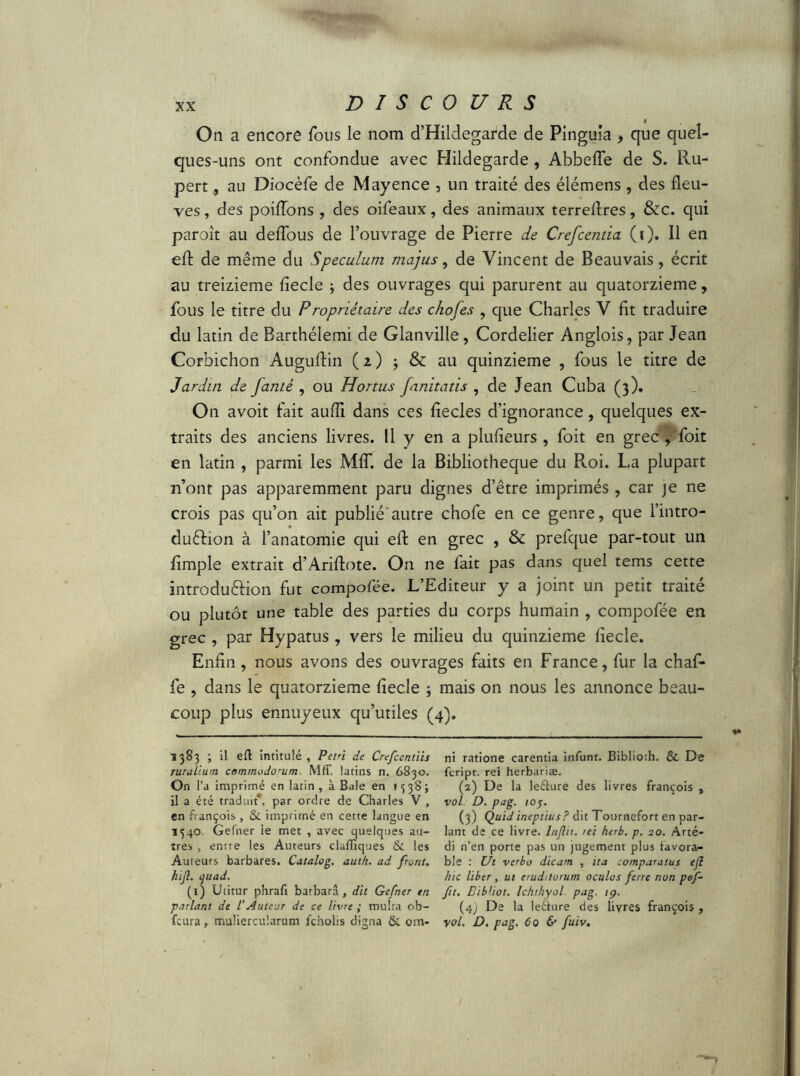 On a encore fous le nom d’Hildegarde de Pinguia ^ que quel- ques-uns ont confondue avec Hildegarde , Abbefle de S. Ru- pert , au Diocèfe de Mayence , un traité des élémens, des fleu- ves , des poiiïons , des oifeaux, des animaux terreflres, &c. qui paraît au deflous de l’ouvrage de Pierre de Crefcentia (i). Il en efl: de même du Speculum majus, de Vincent de Beauvais, écrit au treizième fiecle 3 des ouvrages qui parurent au quatorzième, fous le titre du Propriétaire des chofes , que Charles V fit traduire du latin de Barthélemi de Glanville, Cordelier Anglois, par Jean Corbichon Auguflin ( i ) ; & au quinzième , fous le titre de Jardin de famé , ou Honus fanitatis , de Jean Cuba (3). On avoit fait aufll dans ces flecles d’ignorance, quelques ex- traits des anciens livres. Il y en a plufieurs , foit en grec , foit en latin , parmi les MIT. de la Bibliothèque du Roi. La plupart n’ont pas apparemment paru dignes d’être imprimés , car je ne crois pas qu’on ait publié'autre chofe en ce genre, que l’intro- duftion à l’anatomie qui efl: en grec , & prefque par-tout un Ample extrait d’Ariflote. On ne fait pas dans quel tems cette introdu&ion fut compofée. L’Editeur y a joint un petit traité ou plutôt une table des parties du corps humain , compofée en grec , par Hypatus, vers le milieu du quinzième liecle. Enfin , nous avons des ouvrages faits en France, fur la chaf* fe , dans le quatorzième fiecle ; mais on nous les annonce beau- coup plus ennuyeux qu’utiles (4). 1383 ; il efl intitulé , Petri de Crefcentiis ruralium commodorum. Mfif. latins n. 6830. On l’a imprimé en latin , à Baie en 13 38 ; il a été traduit*, par ordre de Charles V , en françois , & imprimé en cette langue en 1540 Gefner le met , avec quelques au- tres , entre les Auteurs claffiques & les Auteurs barbares. Catalog. auth. ad pont, hifl. quad. (1) Utitur phraft barbarâ, dit Gefner en parlant de /’Auteur de ce livre ; multa ob- fcura, muliercularum fcholis digna & om- ni ratione carentia infunt. Biblioth. & De fcript. rei herbariae. (a) De la leélure des livres françois , vol D. pag. 10f. (3) Quid ineptius? dit Tournefort en par- lant de ce livre, lnflit. rei herb. p. 20. Arté- di n’en porte pas un jugement plus favora- ble : Ut verbo dicam , ita comparatus efl hic liber, ut eruditorum oculos ferre non pof- fit. Bibliot. Ichthyol pag. ip. (43 De la leélure des livres françois , vol. D. pag. 60 & fuiv.