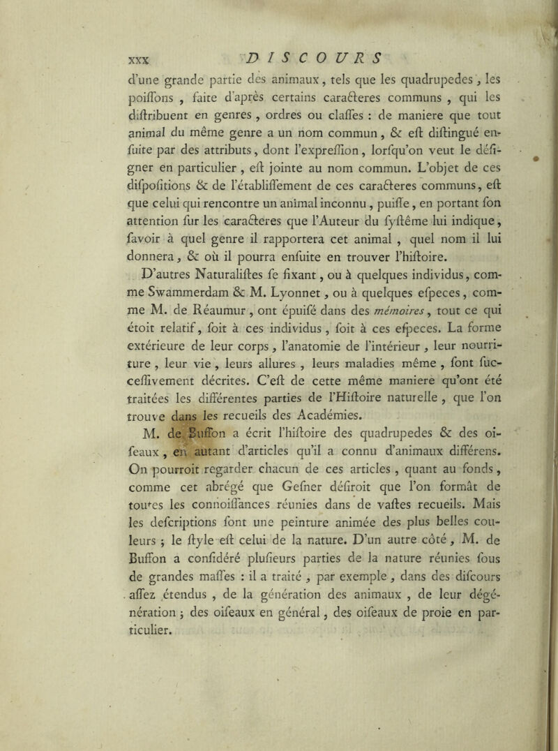 d’une grande partie des animaux, tels que les quadrupedes , les poiffons , faite d'après certains caraéferes communs , qui les diftribuent en genres , ordres ou clades : de maniéré que tout animal du même genre a un nom commun, & eft diftingué en- fuite par des attributs, dont l’exprefîion, lorfqu’on veut le dési- gner en particulier , eif jointe au nom commun. L’objet de ces difpofitions & de l’établiffement de ces caraéferes communs, eft que celui qui rencontre un animal inconnu , puiiïe, en portant fon attention fur les caraéferes que l’Auteur du fyftême lui indique, favoir à quel genre il rapportera cet animal , quel nom il lui donnera, & où il pourra enfuite en trouver l’hiftoire. D’autres Naturaliftes fe fixant, ou à quelques individus, com- me Swammerdam & M. Lyonnet, ou à quelques efpeces, com- me M. de Réaumur , ont épuifé dans des mémoires, tout ce qui étoit relatif, foit à ces individus, foit à ces efpeces. La forme extérieure de leur corps, l’anatomie de l’intérieur , leur nourri- ture , leur vie , leurs allures , leurs maladies même , font fuc- ceftivement décrites. C’eft de cette même maniéré qu’ont été traitées les différentes parties de FHiftoire naturelle , que l’on trouve dans les recueils des Académies. M. de Buffon a écrit l’hiftoire des quadrupedes & des oi- feaux , en autant d’articles qu’il a connu d’animaux différens. On pourroit regarder chacun de ces articles , quant au fonds, comme cet abrégé que Gefner défîroit que l’on formât de tomes les connoiffances réunies dans de vaftes recueils. Mais les defcriptions font une peinture animée des plus belles cou- leurs ; le ftyle eft celui de la nature. D’un autre côté, M. de Buffon a confîdéré plufieurs parties de la nature réunies fous de grandes maffes : il a traité , par exemple * dans des difcours . affez, étendus , de la génération des animaux , de leur dégé- nération ; des oifeaux en général, des oifeaux de proie en par- ticulier.