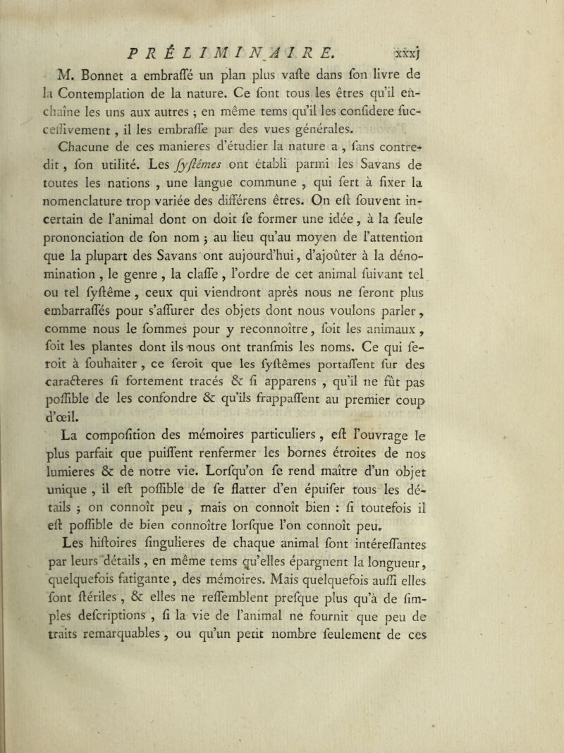 M. Bonnet a embraffé un plan plus vafte dans Ton livre de I.i Contemplation de la nature. Ce font tous les êtres qu’il en- chaîne les uns aux autres ; en même tems qu’il les confidere fuc- ceiiivement , il les embrafte par des vues générales. Chacune de ces maniérés d’étudier la nature a , fans contre* dit , fon utilité. Les fyftêmes ont établi parmi les Savans de toutes les nations , une langue commune , qui fert à fixer la nomenclature trop variée des différens êtres. On eft fouvent in- certain de l’animal dont on doit fe former une idée, à la feule prononciation de fon nom au lieu qu’au moyen de l’attention que la plupart des Savans ont aujourd’hui, d’ajoûter à la déno- mination , le genre , la clafie , l’ordre de cet animal fuivant tel ou tel fyftême , ceux qui viendront après nous ne feront plus embarraffés pour s’afliirer des objets dont nous voulons parler, comme nous le fommes pour y reconnoître, foit les animaux, foit les plantes dont ils nous ont tranfmis les noms. Ce qui fe- roit à fouhaiter , ce feroit que les fyftêmes portaftent fur des caraéteres fi fortement tracés & fi apparens , qu’il ne fût pas poftible de les confondre & qu’ils frappaffent au premier coup d’œil. La compofition des mémoires particuliers, eft l’ouvrage le plus parfait que puiflent renfermer les bornes étroites de nos lumières & de notre vie. Lorfqu’on fe rend maître d’un objet unique , il eft poftible de fe flatter d’en épuifer tous les dé- tails ; on connoît peu , mais on connoît bien : fi toutefois il eft poftible de bien connoître lorfque l’on connoît peu. Les hiftoires fingulieres de chaque animai font intéreftantes par leurs détails , en même tems qu’elles épargnent la longueur, quelquefois fatigante, des mémoires. Mais quelquefois aufti elles font ftériles , & elles ne reftemblent prefque plus qu’à de fim- pies defcriptions , fi la vie de l’animal ne fournit que peu de traits remarquables , ou qu’un petit nombre feulement de ces
