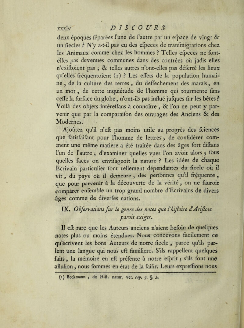 deux époques féparées l’une de l’autre par un efpace de vingt & un fiecles ? N’y a-t-il pas eu des efpeces de transmigrations chez les Animaux comme chez les hommes ? Telles efpeces ne font* elles pas devenues communes dans des contrées où jadis elles n’exifloient pas ; & telles autres n’ont-elles pas déferté les lieux qu’elles fréquentoient (i) ? Les effets de la populatiôn humai- ne , de la culture des terres* du deffechement des marais, en un mot, de cette inquiétude de l’homme qui tourmente fans ceffe la furface du globe, n’ont-ils pas influé jufques fur les bêtes ? Voilà des objets intéreffans à connoître , & l’on ne peut y par- venir que par la comparaifon des ouvrages des Anciens &: des Modernes. Ajoûtez qu’il n’eft pas moins utile au progrès des fciences que fatisfaifant pour l’homme de lettres, de confidérer com- ment une même matière a été traitée dans des âges fort diftans l’un de l’autre ; d’examiner quelles vues l’on avoir alors ; fous quelles faces on envifageoit la nature ? Les idées de chaque Ecrivain particulier font tellement dépendantes du fîecle où il vit 9 du pays où il demeure , des perfonnes qu il frequente , que pour parvenir à la découverte de la vérité, on ne fauroit comparer enfemble un trop grand nombre d’Ecrivains de divers âges comme de diverfes nations. IX. Obfervations fur Le genre des notes que Ihifoire cüAriJlotc paroit exiger. Il efl rare que les Auteurs anciens n’aient befoin de quelques notes plus ou moins étendues. Nous concevons facilement ce qu’écrivent les bons Auteurs de notre fîecle , parce qu’ils par- lent une langue qui nous efl familière. S’ils rappellent quelques faits, la mémoire en eft préfente à notre efprit ; s’ils font une allufion, nous fommes en état de la faifir. Leurs exprefîions nous (i) Beckmann , de Hift. natur, vet. cap, 7. §. z.
