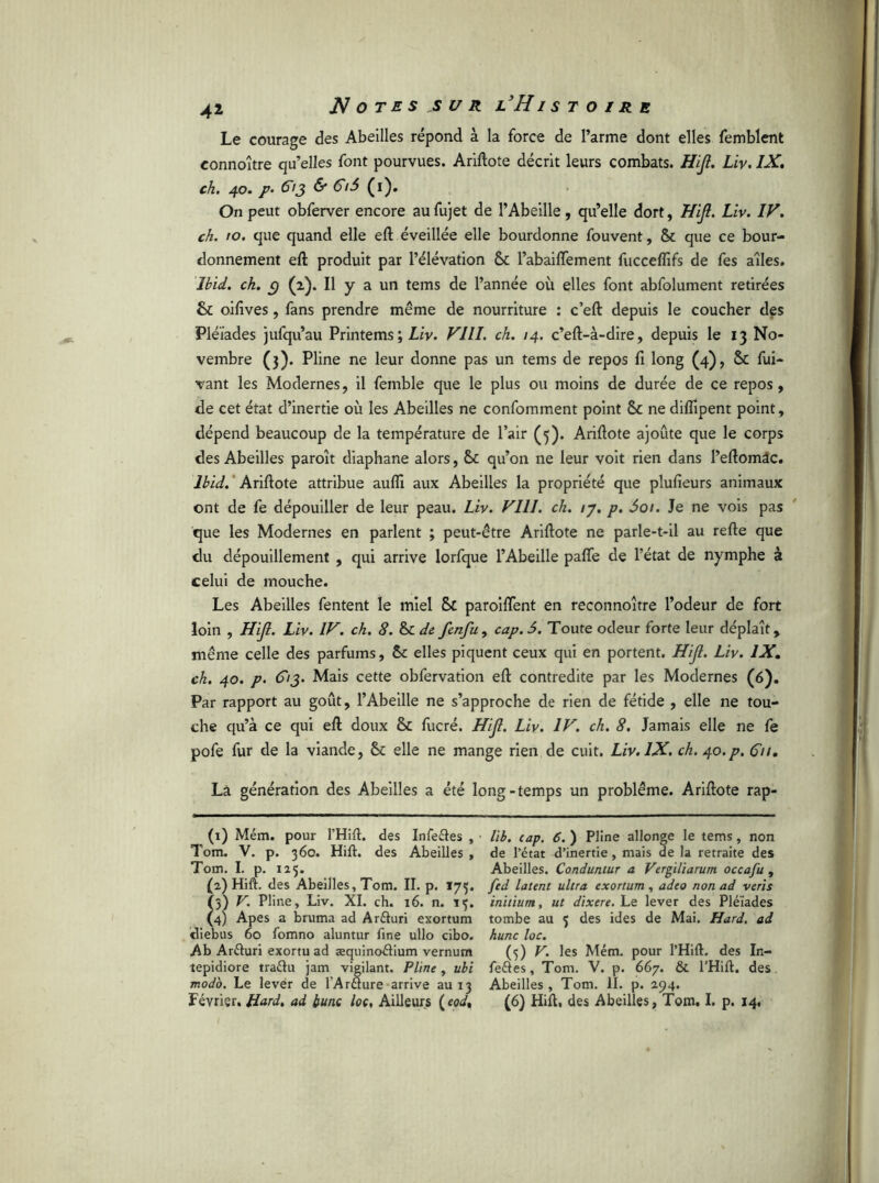 Le courage des Abeilles répond à la force de l’arme dont elles femblent eonnoître qu’elles font pourvues. Ariftote décrit leurs combats. HiJl. Liv. IX. ch. 40. p. &3 & $ (1). On peut obferver encore au fujet de l’Abeille, qu’elle dort, HiJl. Liv. IV. ch. to. que quand elle eft éveillée elle bourdonne fouvent, & que ce bour- donnement eft produit par l’élévation & l’abaiffement fucceflîfs de fes ailes. Ibid. ch. c) (2). Il y a un tems de l’année où elles font abfolument retirées & oifives, fans prendre même de nourriture : c’eft depuis le coucher des Pléiades jufqu’au Printems ; Liv. VIII. ch. 14. c’eft-à-dire, depuis le 13 No- vembre (3). Pline ne leur donne pas un tems de repos fi long (4), $c fui- vant les Modernes, il femble que le plus ou moins de durée de ce repos, de cet état d’inertie où les Abeilles ne confomment point Sc ne diflipent point, dépend beaucoup de la température de l’air (5). Ariftote ajoûte que le corps des Abeilles paroît diaphane alors, & qu’on ne leur voit rien dans l’eftomâc. Ibid. Ariftote attribue aufii aux Abeilles la propriété que plusieurs animaux ont de fe dépouiller de leur peau. Liv. VIII. ch. /7. p. âot. Je ne vois pas que les Modernes en parlent ; peut-être Ariftote ne parle-t-il au refte que du dépouillement , qui arrive lorfque l’Abeille pafle de l’état de nymphe à celui de mouche. Les Abeilles fentent le miel &C paroiftent en reconnoître l’odeur de fort loin , HiJl. Liv. IV. ch. 8. & de fenfu, cap. 6. Toute odeur forte leur déplaît, même celle des parfums, elles piquent ceux qui en portent. HiJl. Liv. IX. ch. 40. p. d'/J* Mais cette obfervation eft contredite par les Modernes (6). Par rapport au goût, l’Abeille ne s’approche de rien de fétide , elle ne tou- che qu’à ce qui eft doux fucré. HiJl. Liv. IV. ch. 8. Jamais elle ne fe pofe fur de la viande, & elle ne mange rien de cuit. Liv. IX. ch. 40.p. (T//. Là génération des Abeilles a été long-temps un problème. Ariftote rap- (1) Mém. pour THift. des Infeftes , Tom. V. p. 360. Hift. des Abeilles , Tom. I. p. 125. (2) Hift. des Abeilles, Tom. II. p. 175. (5) V. Pline, Liv. XI. ch. 16. n. 13. (4) Apes a bruma ad Arfturi exortum diebus 60 fomno aluntur fine ullo cibo. Ab Arduri exortu ad æquincxftium vernum tepidiore tra&u jam vigilant. Pline, ubi modo. Le lever de lAraure arrive au 13 Février. Hard. ad bunc loc, Ailleurs lib. cap. 6. ) Pline allonge le tems, non de l’état d’inertie , mais de la retraite des Abeilles. Conduntur a Vergiliarum occafu , fed latent ultra exortum , adeo non ad veris initium, ut dixere. Le lever des Pléiades tombe au 5 des ides de Mai. Hard, ad hune loc. (5) V. les Mém. pour l’Hift. des In- feétes, Tom. V. p. 667. & l’Hift. des Abeilles , Tom. II. p. 294. (6) Hift. des Abeilles, Tom. I. p. 14.